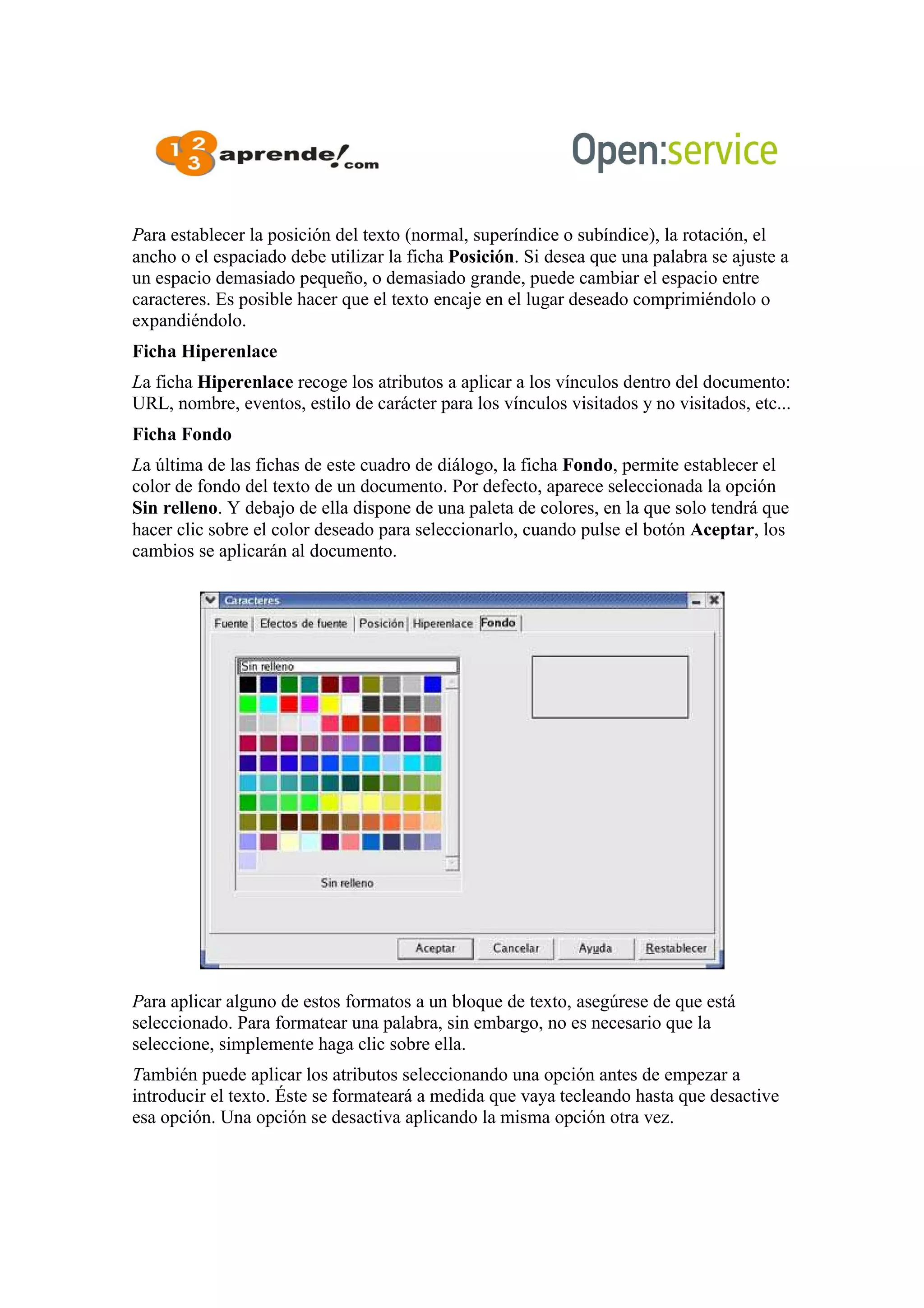 Para establecer la posición del texto (normal, superíndice o subíndice), la rotación, el
ancho o el espaciado debe utilizar la ficha Posición. Si desea que una palabra se ajuste a
un espacio demasiado pequeño, o demasiado grande, puede cambiar el espacio entre
caracteres. Es posible hacer que el texto encaje en el lugar deseado comprimiéndolo o
expandiéndolo.
Ficha Hiperenlace
La ficha Hiperenlace recoge los atributos a aplicar a los vínculos dentro del documento:
URL, nombre, eventos, estilo de carácter para los vínculos visitados y no visitados, etc...
Ficha Fondo
La última de las fichas de este cuadro de diálogo, la ficha Fondo, permite establecer el
color de fondo del texto de un documento. Por defecto, aparece seleccionada la opción
Sin relleno. Y debajo de ella dispone de una paleta de colores, en la que solo tendrá que
hacer clic sobre el color deseado para seleccionarlo, cuando pulse el botón Aceptar, los
cambios se aplicarán al documento.
Para aplicar alguno de estos formatos a un bloque de texto, asegúrese de que está
seleccionado. Para formatear una palabra, sin embargo, no es necesario que la
seleccione, simplemente haga clic sobre ella.
También puede aplicar los atributos seleccionando una opción antes de empezar a
introducir el texto. Éste se formateará a medida que vaya tecleando hasta que desactive
esa opción. Una opción se desactiva aplicando la misma opción otra vez.
 