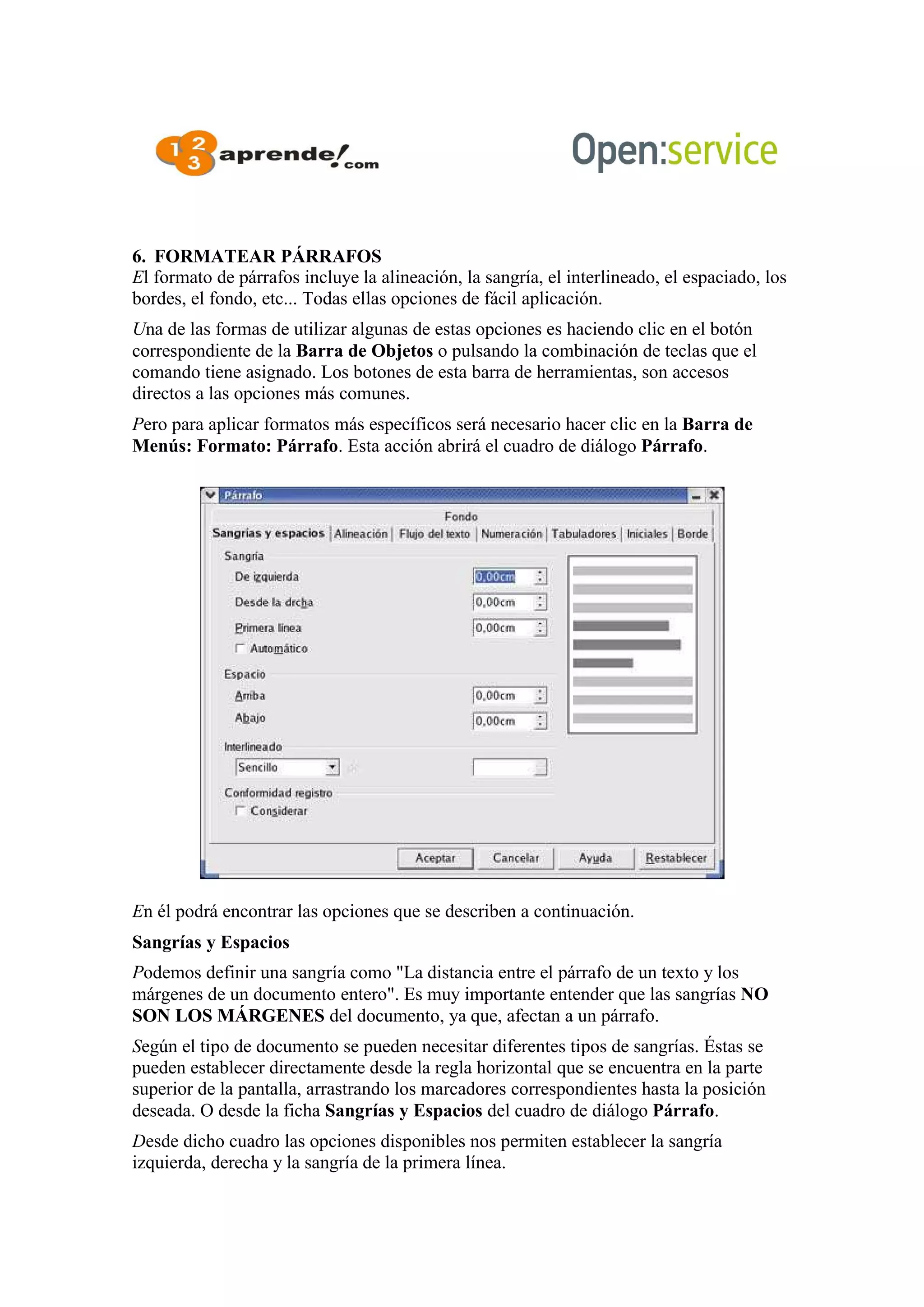 6. FORMATEAR PÁRRAFOS
El formato de párrafos incluye la alineación, la sangría, el interlineado, el espaciado, los
bordes, el fondo, etc... Todas ellas opciones de fácil aplicación.
Una de las formas de utilizar algunas de estas opciones es haciendo clic en el botón
correspondiente de la Barra de Objetos o pulsando la combinación de teclas que el
comando tiene asignado. Los botones de esta barra de herramientas, son accesos
directos a las opciones más comunes.
Pero para aplicar formatos más específicos será necesario hacer clic en la Barra de
Menús: Formato: Párrafo. Esta acción abrirá el cuadro de diálogo Párrafo.
En él podrá encontrar las opciones que se describen a continuación.
Sangrías y Espacios
Podemos definir una sangría como "La distancia entre el párrafo de un texto y los
márgenes de un documento entero". Es muy importante entender que las sangrías NO
SON LOS MÁRGENES del documento, ya que, afectan a un párrafo.
Según el tipo de documento se pueden necesitar diferentes tipos de sangrías. Éstas se
pueden establecer directamente desde la regla horizontal que se encuentra en la parte
superior de la pantalla, arrastrando los marcadores correspondientes hasta la posición
deseada. O desde la ficha Sangrías y Espacios del cuadro de diálogo Párrafo.
Desde dicho cuadro las opciones disponibles nos permiten establecer la sangría
izquierda, derecha y la sangría de la primera línea.
 