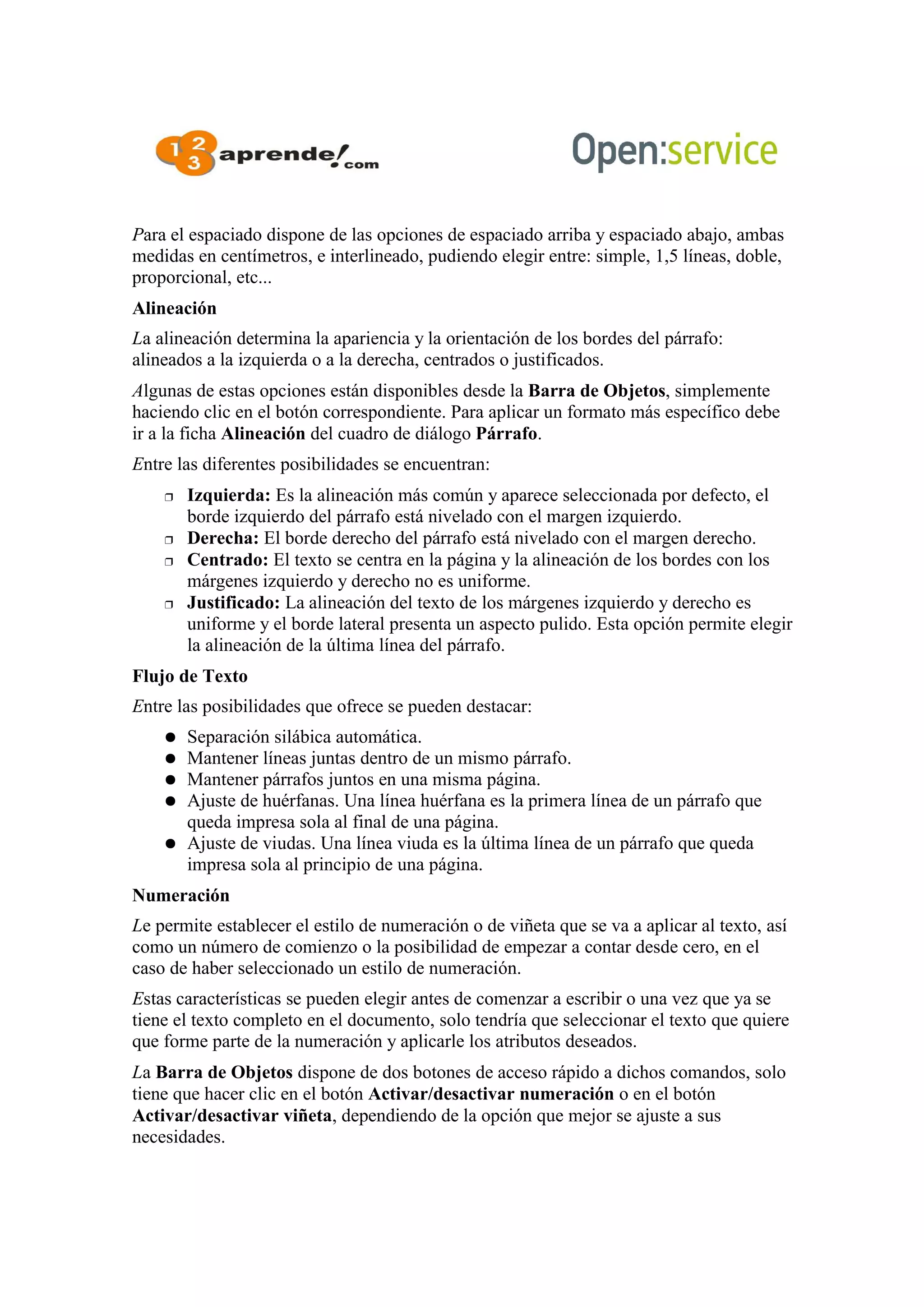 Para el espaciado dispone de las opciones de espaciado arriba y espaciado abajo, ambas
medidas en centímetros, e interlineado, pudiendo elegir entre: simple, 1,5 líneas, doble,
proporcional, etc...
Alineación
La alineación determina la apariencia y la orientación de los bordes del párrafo:
alineados a la izquierda o a la derecha, centrados o justificados.
Algunas de estas opciones están disponibles desde la Barra de Objetos, simplemente
haciendo clic en el botón correspondiente. Para aplicar un formato más específico debe
ir a la ficha Alineación del cuadro de diálogo Párrafo.
Entre las diferentes posibilidades se encuentran:
 Izquierda: Es la alineación más común y aparece seleccionada por defecto, el
borde izquierdo del párrafo está nivelado con el margen izquierdo.
 Derecha: El borde derecho del párrafo está nivelado con el margen derecho.
 Centrado: El texto se centra en la página y la alineación de los bordes con los
márgenes izquierdo y derecho no es uniforme.
 Justificado: La alineación del texto de los márgenes izquierdo y derecho es
uniforme y el borde lateral presenta un aspecto pulido. Esta opción permite elegir
la alineación de la última línea del párrafo.
Flujo de Texto
Entre las posibilidades que ofrece se pueden destacar:
● Separación silábica automática.
● Mantener líneas juntas dentro de un mismo párrafo.
● Mantener párrafos juntos en una misma página.
● Ajuste de huérfanas. Una línea huérfana es la primera línea de un párrafo que
queda impresa sola al final de una página.
● Ajuste de viudas. Una línea viuda es la última línea de un párrafo que queda
impresa sola al principio de una página.
Numeración
Le permite establecer el estilo de numeración o de viñeta que se va a aplicar al texto, así
como un número de comienzo o la posibilidad de empezar a contar desde cero, en el
caso de haber seleccionado un estilo de numeración.
Estas características se pueden elegir antes de comenzar a escribir o una vez que ya se
tiene el texto completo en el documento, solo tendría que seleccionar el texto que quiere
que forme parte de la numeración y aplicarle los atributos deseados.
La Barra de Objetos dispone de dos botones de acceso rápido a dichos comandos, solo
tiene que hacer clic en el botón Activar/desactivar numeración o en el botón
Activar/desactivar viñeta, dependiendo de la opción que mejor se ajuste a sus
necesidades.
 