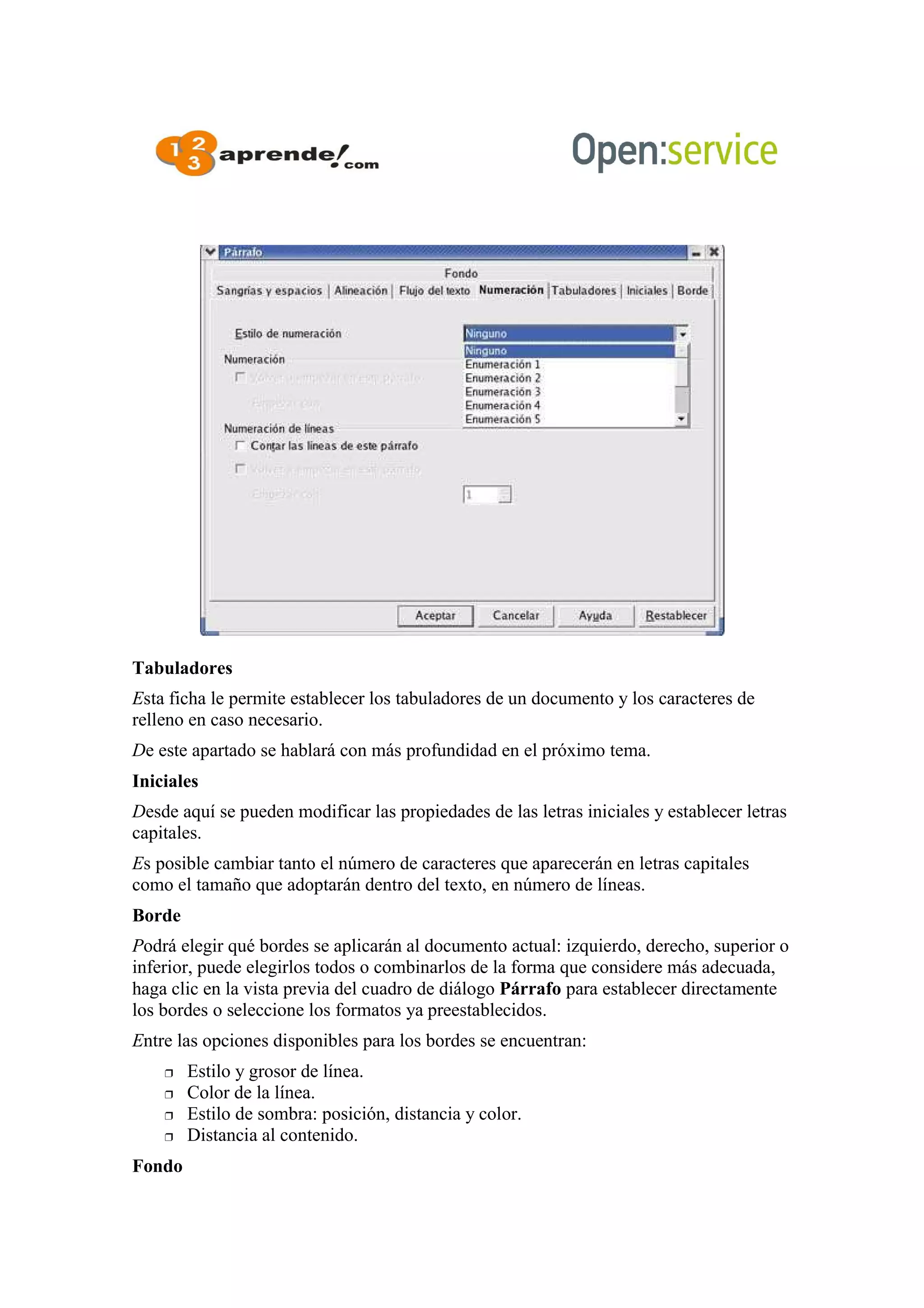 Tabuladores
Esta ficha le permite establecer los tabuladores de un documento y los caracteres de
relleno en caso necesario.
De este apartado se hablará con más profundidad en el próximo tema.
Iniciales
Desde aquí se pueden modificar las propiedades de las letras iniciales y establecer letras
capitales.
Es posible cambiar tanto el número de caracteres que aparecerán en letras capitales
como el tamaño que adoptarán dentro del texto, en número de líneas.
Borde
Podrá elegir qué bordes se aplicarán al documento actual: izquierdo, derecho, superior o
inferior, puede elegirlos todos o combinarlos de la forma que considere más adecuada,
haga clic en la vista previa del cuadro de diálogo Párrafo para establecer directamente
los bordes o seleccione los formatos ya preestablecidos.
Entre las opciones disponibles para los bordes se encuentran:
 Estilo y grosor de línea.
 Color de la línea.
 Estilo de sombra: posición, distancia y color.
 Distancia al contenido.
Fondo
 