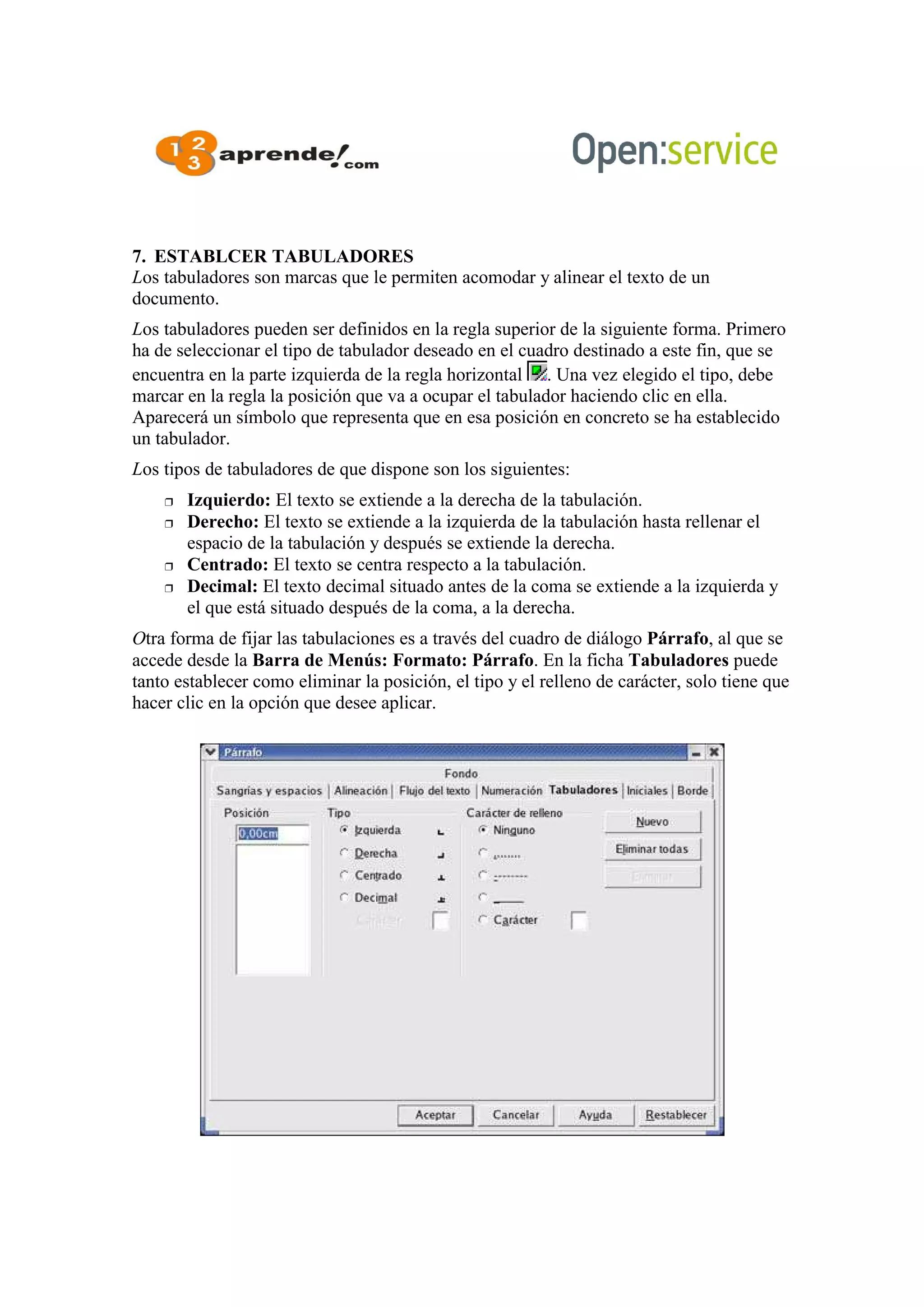 7. ESTABLCER TABULADORES
Los tabuladores son marcas que le permiten acomodar y alinear el texto de un
documento.
Los tabuladores pueden ser definidos en la regla superior de la siguiente forma. Primero
ha de seleccionar el tipo de tabulador deseado en el cuadro destinado a este fin, que se
encuentra en la parte izquierda de la regla horizontal . Una vez elegido el tipo, debe
marcar en la regla la posición que va a ocupar el tabulador haciendo clic en ella.
Aparecerá un símbolo que representa que en esa posición en concreto se ha establecido
un tabulador.
Los tipos de tabuladores de que dispone son los siguientes:
 Izquierdo: El texto se extiende a la derecha de la tabulación.
 Derecho: El texto se extiende a la izquierda de la tabulación hasta rellenar el
espacio de la tabulación y después se extiende la derecha.
 Centrado: El texto se centra respecto a la tabulación.
 Decimal: El texto decimal situado antes de la coma se extiende a la izquierda y
el que está situado después de la coma, a la derecha.
Otra forma de fijar las tabulaciones es a través del cuadro de diálogo Párrafo, al que se
accede desde la Barra de Menús: Formato: Párrafo. En la ficha Tabuladores puede
tanto establecer como eliminar la posición, el tipo y el relleno de carácter, solo tiene que
hacer clic en la opción que desee aplicar.
 