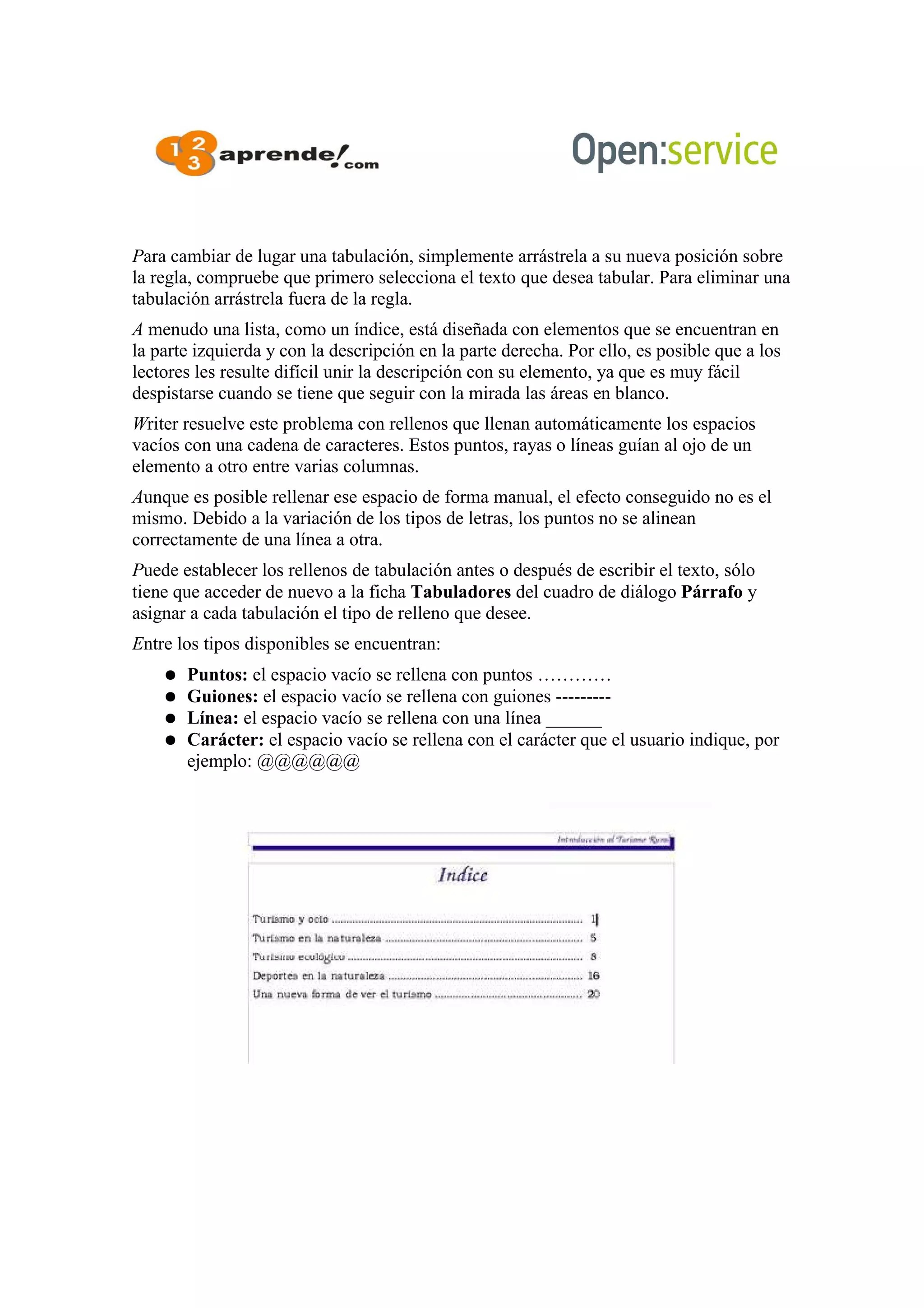 Para cambiar de lugar una tabulación, simplemente arrástrela a su nueva posición sobre
la regla, compruebe que primero selecciona el texto que desea tabular. Para eliminar una
tabulación arrástrela fuera de la regla.
A menudo una lista, como un índice, está diseñada con elementos que se encuentran en
la parte izquierda y con la descripción en la parte derecha. Por ello, es posible que a los
lectores les resulte difícil unir la descripción con su elemento, ya que es muy fácil
despistarse cuando se tiene que seguir con la mirada las áreas en blanco.
Writer resuelve este problema con rellenos que llenan automáticamente los espacios
vacíos con una cadena de caracteres. Estos puntos, rayas o líneas guían al ojo de un
elemento a otro entre varias columnas.
Aunque es posible rellenar ese espacio de forma manual, el efecto conseguido no es el
mismo. Debido a la variación de los tipos de letras, los puntos no se alinean
correctamente de una línea a otra.
Puede establecer los rellenos de tabulación antes o después de escribir el texto, sólo
tiene que acceder de nuevo a la ficha Tabuladores del cuadro de diálogo Párrafo y
asignar a cada tabulación el tipo de relleno que desee.
Entre los tipos disponibles se encuentran:
● Puntos: el espacio vacío se rellena con puntos …………
● Guiones: el espacio vacío se rellena con guiones ---------
● Línea: el espacio vacío se rellena con una línea ______
● Carácter: el espacio vacío se rellena con el carácter que el usuario indique, por
ejemplo: @@@@@@
 