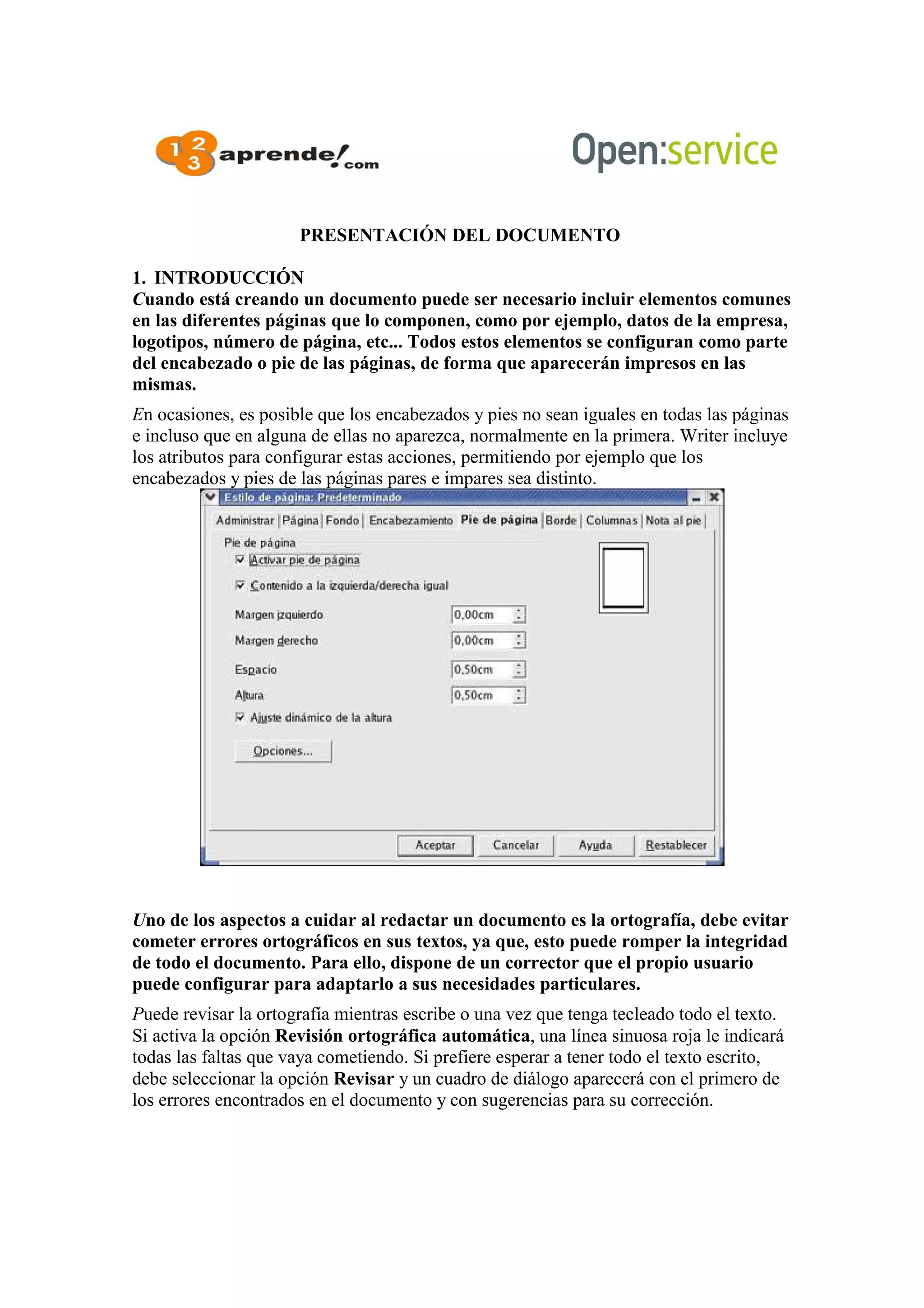 PRESENTACIÓN DEL DOCUMENTO
1. INTRODUCCIÓN
Cuando está creando un documento puede ser necesario incluir elementos comunes
en las diferentes páginas que lo componen, como por ejemplo, datos de la empresa,
logotipos, número de página, etc... Todos estos elementos se configuran como parte
del encabezado o pie de las páginas, de forma que aparecerán impresos en las
mismas.
En ocasiones, es posible que los encabezados y pies no sean iguales en todas las páginas
e incluso que en alguna de ellas no aparezca, normalmente en la primera. Writer incluye
los atributos para configurar estas acciones, permitiendo por ejemplo que los
encabezados y pies de las páginas pares e impares sea distinto.
Uno de los aspectos a cuidar al redactar un documento es la ortografía, debe evitar
cometer errores ortográficos en sus textos, ya que, esto puede romper la integridad
de todo el documento. Para ello, dispone de un corrector que el propio usuario
puede configurar para adaptarlo a sus necesidades particulares.
Puede revisar la ortografía mientras escribe o una vez que tenga tecleado todo el texto.
Si activa la opción Revisión ortográfica automática, una línea sinuosa roja le indicará
todas las faltas que vaya cometiendo. Si prefiere esperar a tener todo el texto escrito,
debe seleccionar la opción Revisar y un cuadro de diálogo aparecerá con el primero de
los errores encontrados en el documento y con sugerencias para su corrección.
 