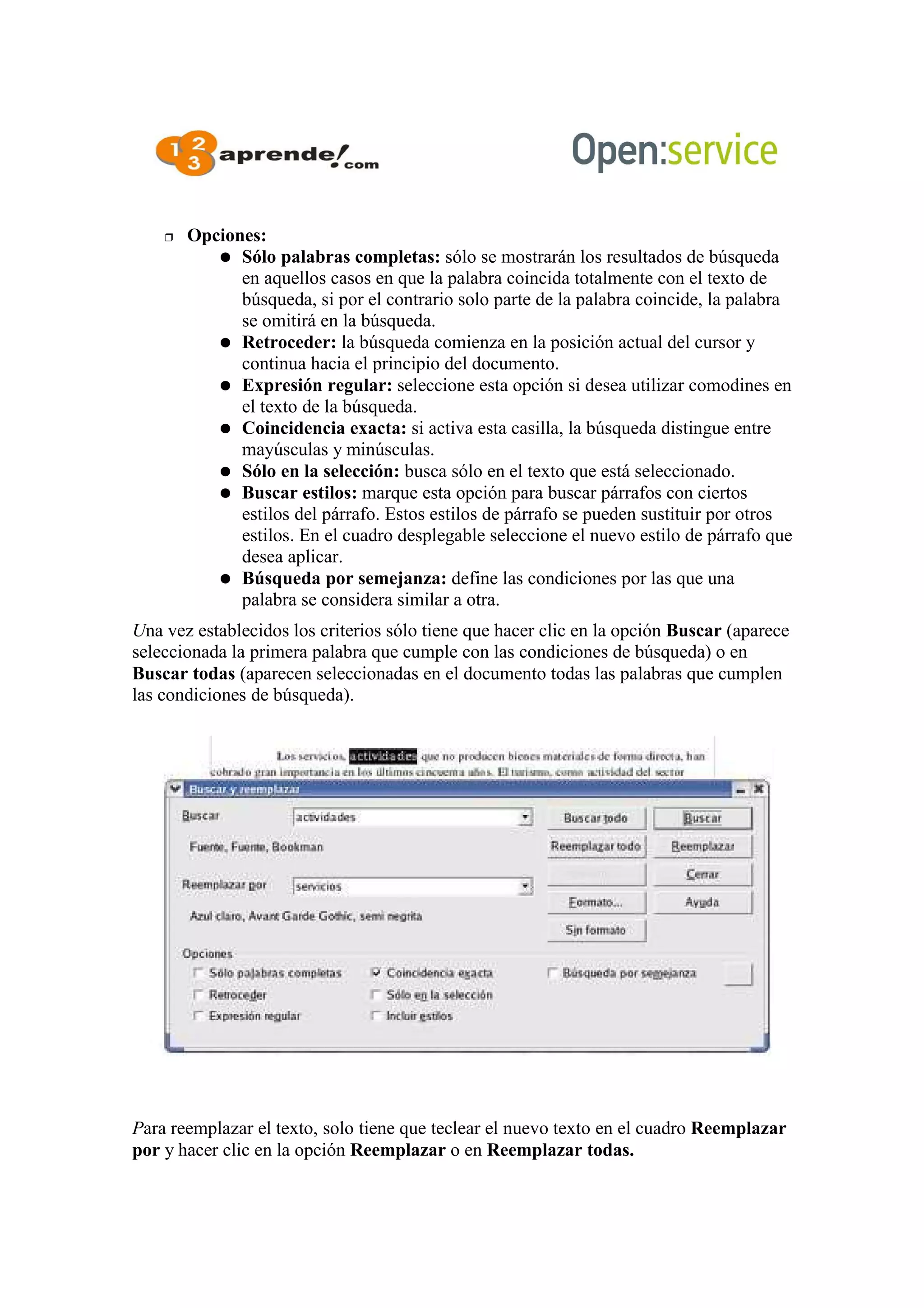  Opciones:
 Sólo palabras completas: sólo se mostrarán los resultados de búsqueda
en aquellos casos en que la palabra coincida totalmente con el texto de
búsqueda, si por el contrario solo parte de la palabra coincide, la palabra
se omitirá en la búsqueda.
 Retroceder: la búsqueda comienza en la posición actual del cursor y
continua hacia el principio del documento.
 Expresión regular: seleccione esta opción si desea utilizar comodines en
el texto de la búsqueda.
 Coincidencia exacta: si activa esta casilla, la búsqueda distingue entre
mayúsculas y minúsculas.
 Sólo en la selección: busca sólo en el texto que está seleccionado.
 Buscar estilos: marque esta opción para buscar párrafos con ciertos
estilos del párrafo. Estos estilos de párrafo se pueden sustituir por otros
estilos. En el cuadro desplegable seleccione el nuevo estilo de párrafo que
desea aplicar.
 Búsqueda por semejanza: define las condiciones por las que una
palabra se considera similar a otra.
Una vez establecidos los criterios sólo tiene que hacer clic en la opción Buscar (aparece
seleccionada la primera palabra que cumple con las condiciones de búsqueda) o en
Buscar todas (aparecen seleccionadas en el documento todas las palabras que cumplen
las condiciones de búsqueda).
Para reemplazar el texto, solo tiene que teclear el nuevo texto en el cuadro Reemplazar
por y hacer clic en la opción Reemplazar o en Reemplazar todas.
 