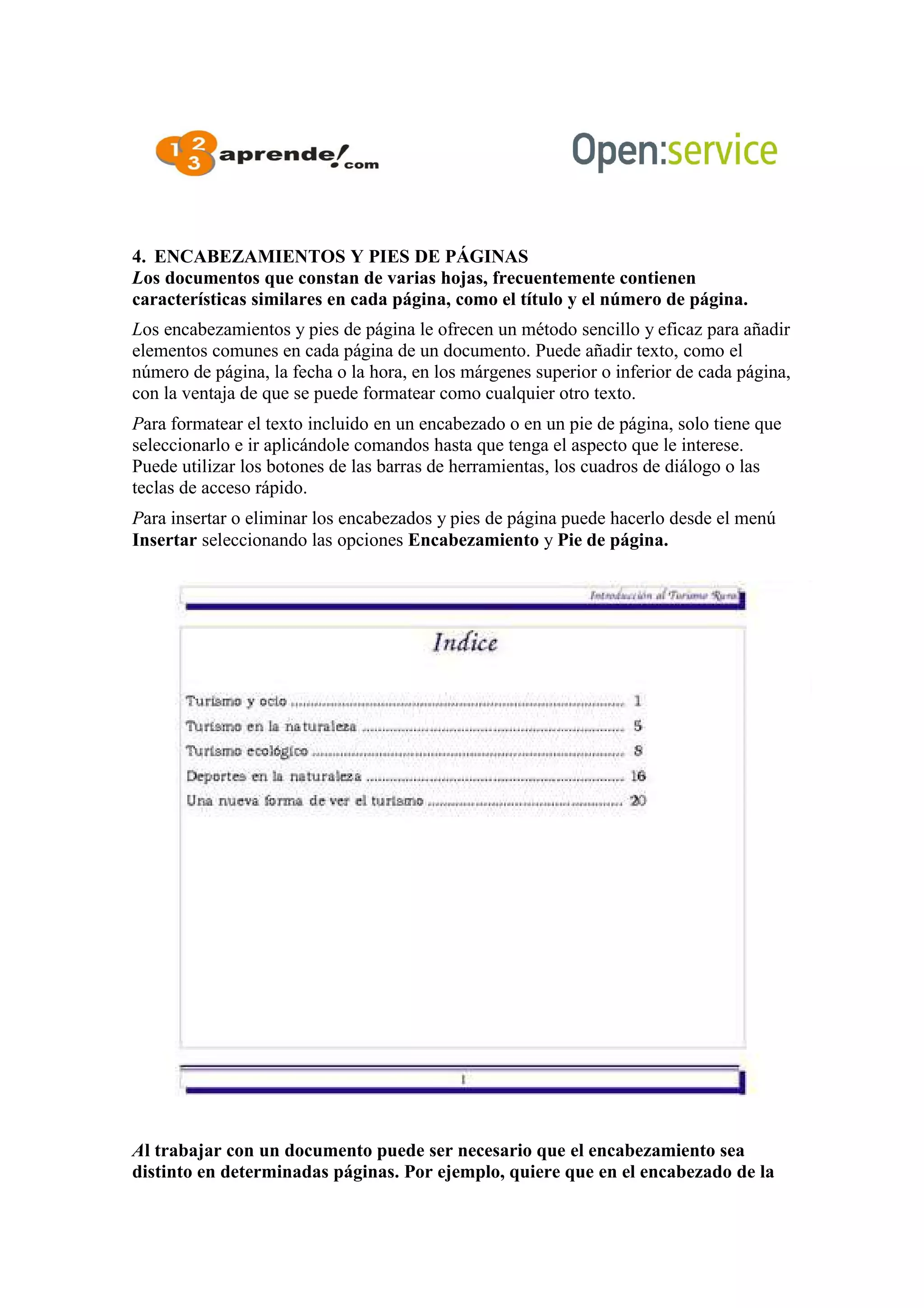 4. ENCABEZAMIENTOS Y PIES DE PÁGINAS
Los documentos que constan de varias hojas, frecuentemente contienen
características similares en cada página, como el título y el número de página.
Los encabezamientos y pies de página le ofrecen un método sencillo y eficaz para añadir
elementos comunes en cada página de un documento. Puede añadir texto, como el
número de página, la fecha o la hora, en los márgenes superior o inferior de cada página,
con la ventaja de que se puede formatear como cualquier otro texto.
Para formatear el texto incluido en un encabezado o en un pie de página, solo tiene que
seleccionarlo e ir aplicándole comandos hasta que tenga el aspecto que le interese.
Puede utilizar los botones de las barras de herramientas, los cuadros de diálogo o las
teclas de acceso rápido.
Para insertar o eliminar los encabezados y pies de página puede hacerlo desde el menú
Insertar seleccionando las opciones Encabezamiento y Pie de página.
Al trabajar con un documento puede ser necesario que el encabezamiento sea
distinto en determinadas páginas. Por ejemplo, quiere que en el encabezado de la
 