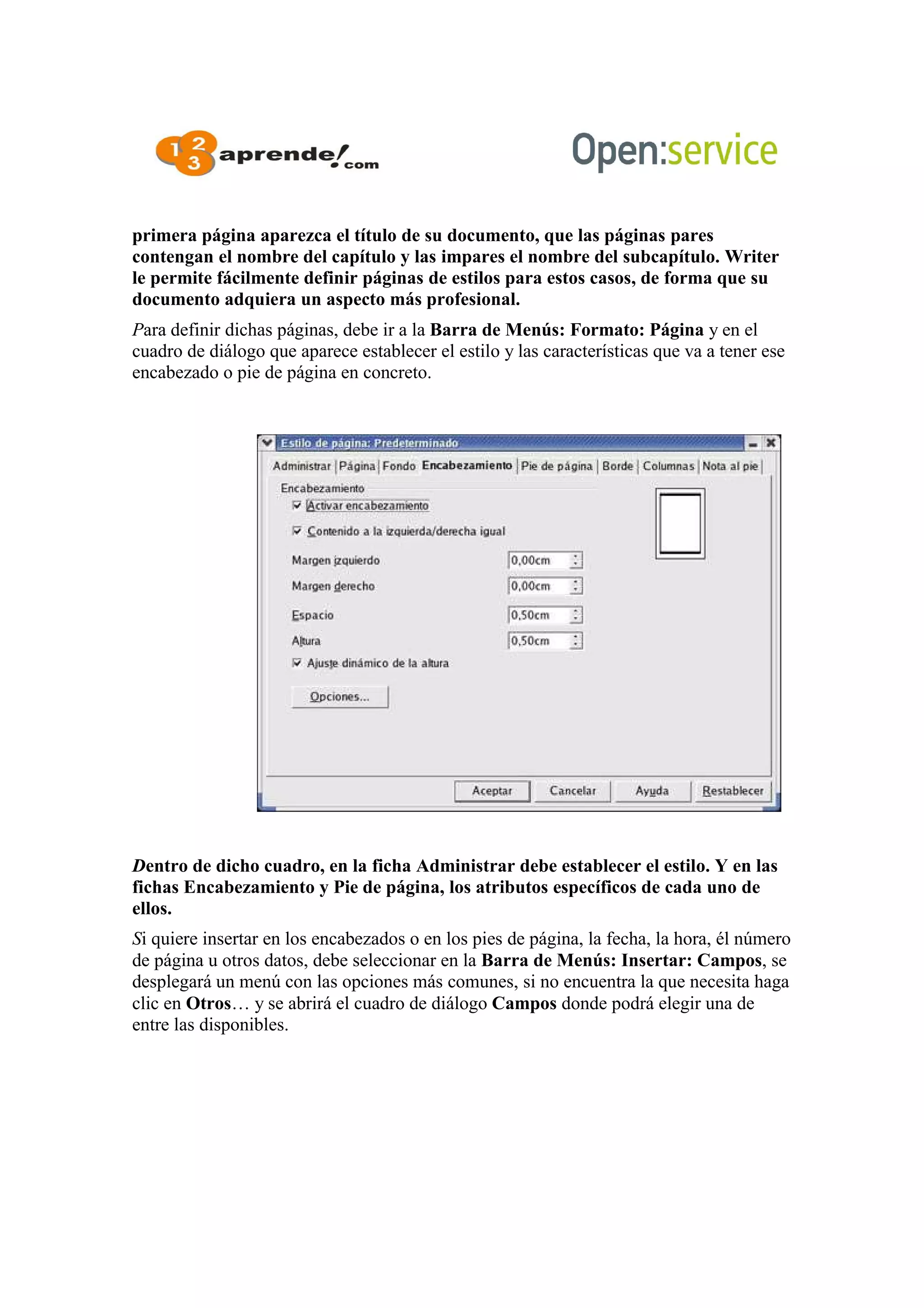 primera página aparezca el título de su documento, que las páginas pares
contengan el nombre del capítulo y las impares el nombre del subcapítulo. Writer
le permite fácilmente definir páginas de estilos para estos casos, de forma que su
documento adquiera un aspecto más profesional.
Para definir dichas páginas, debe ir a la Barra de Menús: Formato: Página y en el
cuadro de diálogo que aparece establecer el estilo y las características que va a tener ese
encabezado o pie de página en concreto.
Dentro de dicho cuadro, en la ficha Administrar debe establecer el estilo. Y en las
fichas Encabezamiento y Pie de página, los atributos específicos de cada uno de
ellos.
Si quiere insertar en los encabezados o en los pies de página, la fecha, la hora, él número
de página u otros datos, debe seleccionar en la Barra de Menús: Insertar: Campos, se
desplegará un menú con las opciones más comunes, si no encuentra la que necesita haga
clic en Otros… y se abrirá el cuadro de diálogo Campos donde podrá elegir una de
entre las disponibles.
 