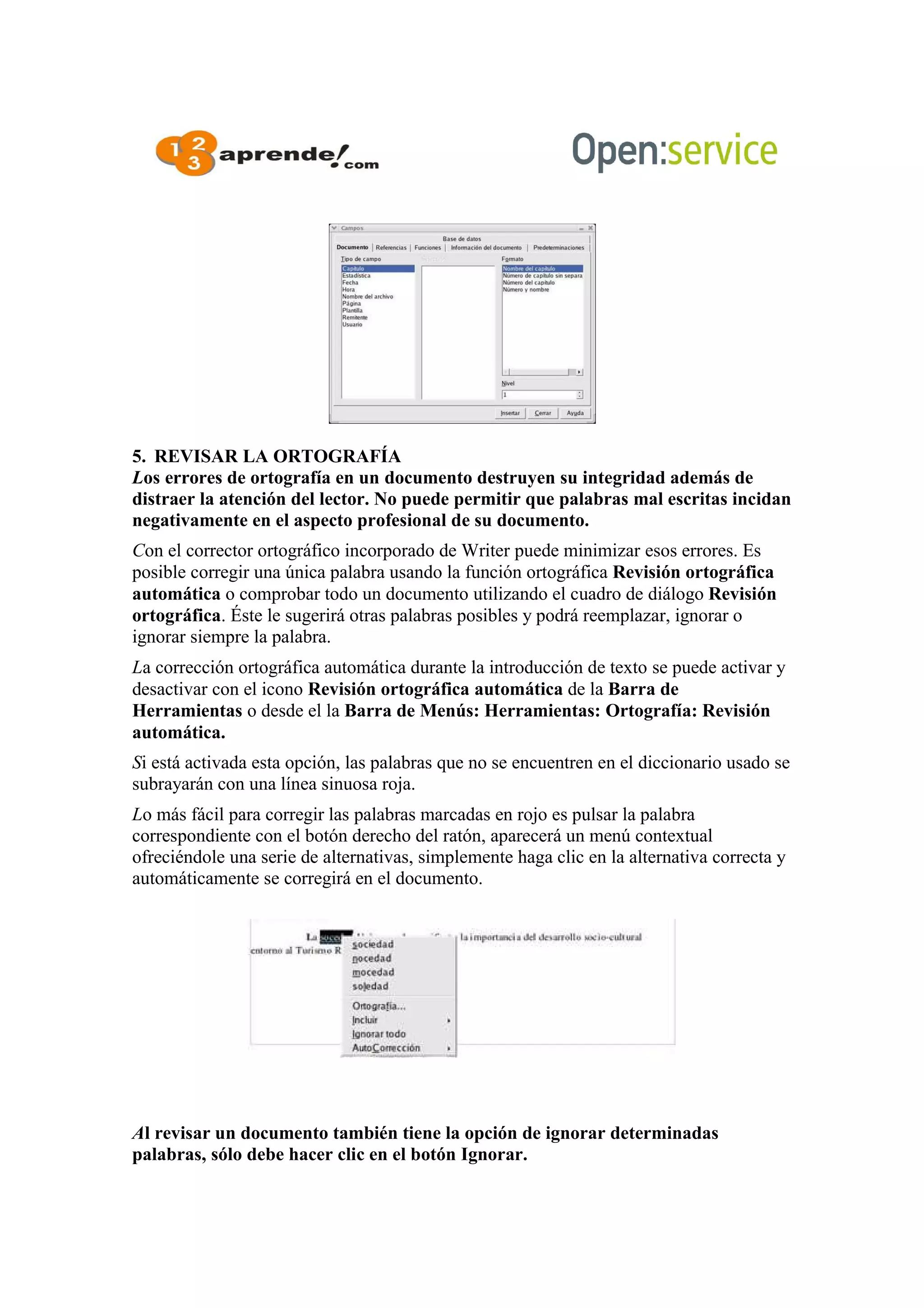 5. REVISAR LA ORTOGRAFÍA
Los errores de ortografía en un documento destruyen su integridad además de
distraer la atención del lector. No puede permitir que palabras mal escritas incidan
negativamente en el aspecto profesional de su documento.
Con el corrector ortográfico incorporado de Writer puede minimizar esos errores. Es
posible corregir una única palabra usando la función ortográfica Revisión ortográfica
automática o comprobar todo un documento utilizando el cuadro de diálogo Revisión
ortográfica. Éste le sugerirá otras palabras posibles y podrá reemplazar, ignorar o
ignorar siempre la palabra.
La corrección ortográfica automática durante la introducción de texto se puede activar y
desactivar con el icono Revisión ortográfica automática de la Barra de
Herramientas o desde el la Barra de Menús: Herramientas: Ortografía: Revisión
automática.
Si está activada esta opción, las palabras que no se encuentren en el diccionario usado se
subrayarán con una línea sinuosa roja.
Lo más fácil para corregir las palabras marcadas en rojo es pulsar la palabra
correspondiente con el botón derecho del ratón, aparecerá un menú contextual
ofreciéndole una serie de alternativas, simplemente haga clic en la alternativa correcta y
automáticamente se corregirá en el documento.
Al revisar un documento también tiene la opción de ignorar determinadas
palabras, sólo debe hacer clic en el botón Ignorar.
 