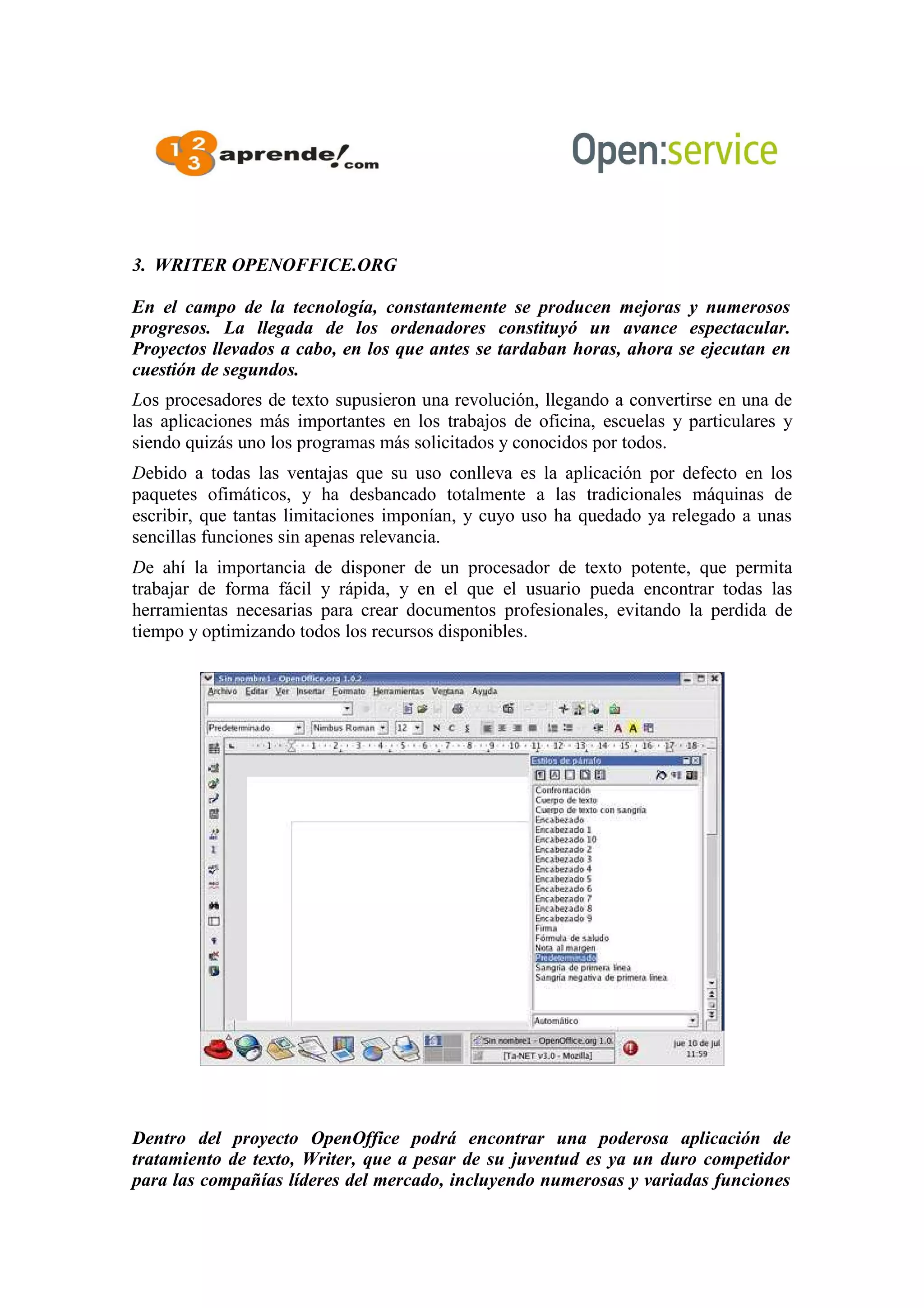 3. WRITER OPENOFFICE.ORG
En el campo de la tecnología, constantemente se producen mejoras y numerosos
progresos. La llegada de los ordenadores constituyó un avance espectacular.
Proyectos llevados a cabo, en los que antes se tardaban horas, ahora se ejecutan en
cuestión de segundos.
Los procesadores de texto supusieron una revolución, llegando a convertirse en una de
las aplicaciones más importantes en los trabajos de oficina, escuelas y particulares y
siendo quizás uno los programas más solicitados y conocidos por todos.
Debido a todas las ventajas que su uso conlleva es la aplicación por defecto en los
paquetes ofimáticos, y ha desbancado totalmente a las tradicionales máquinas de
escribir, que tantas limitaciones imponían, y cuyo uso ha quedado ya relegado a unas
sencillas funciones sin apenas relevancia.
De ahí la importancia de disponer de un procesador de texto potente, que permita
trabajar de forma fácil y rápida, y en el que el usuario pueda encontrar todas las
herramientas necesarias para crear documentos profesionales, evitando la perdida de
tiempo y optimizando todos los recursos disponibles.
Dentro del proyecto OpenOffice podrá encontrar una poderosa aplicación de
tratamiento de texto, Writer, que a pesar de su juventud es ya un duro competidor
para las compañías líderes del mercado, incluyendo numerosas y variadas funciones
 