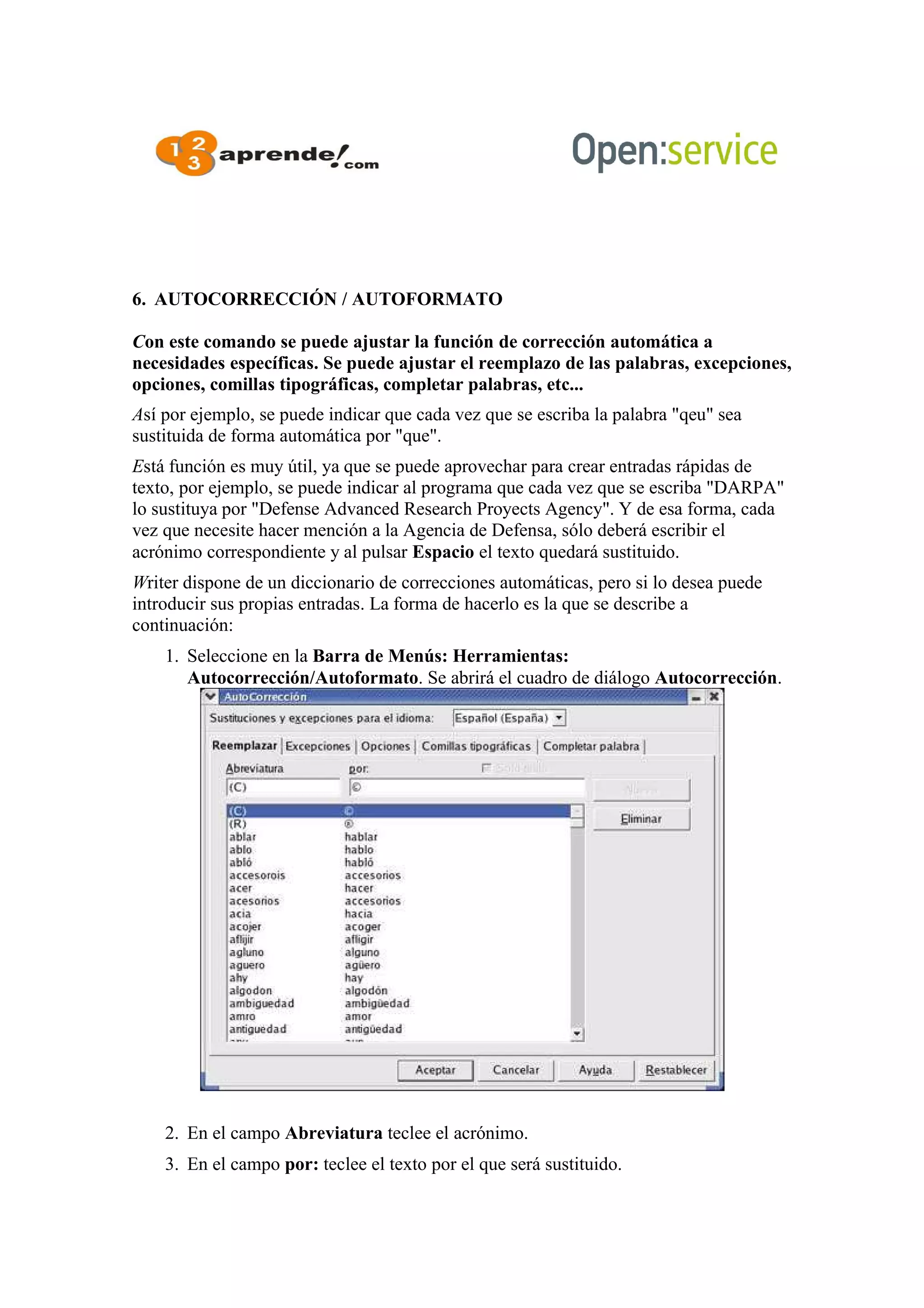 6. AUTOCORRECCIÓN / AUTOFORMATO
Con este comando se puede ajustar la función de corrección automática a
necesidades específicas. Se puede ajustar el reemplazo de las palabras, excepciones,
opciones, comillas tipográficas, completar palabras, etc...
Así por ejemplo, se puede indicar que cada vez que se escriba la palabra "qeu" sea
sustituida de forma automática por "que".
Está función es muy útil, ya que se puede aprovechar para crear entradas rápidas de
texto, por ejemplo, se puede indicar al programa que cada vez que se escriba "DARPA"
lo sustituya por "Defense Advanced Research Proyects Agency". Y de esa forma, cada
vez que necesite hacer mención a la Agencia de Defensa, sólo deberá escribir el
acrónimo correspondiente y al pulsar Espacio el texto quedará sustituido.
Writer dispone de un diccionario de correcciones automáticas, pero si lo desea puede
introducir sus propias entradas. La forma de hacerlo es la que se describe a
continuación:
1. Seleccione en la Barra de Menús: Herramientas:
Autocorrección/Autoformato. Se abrirá el cuadro de diálogo Autocorrección.
2. En el campo Abreviatura teclee el acrónimo.
3. En el campo por: teclee el texto por el que será sustituido.
 