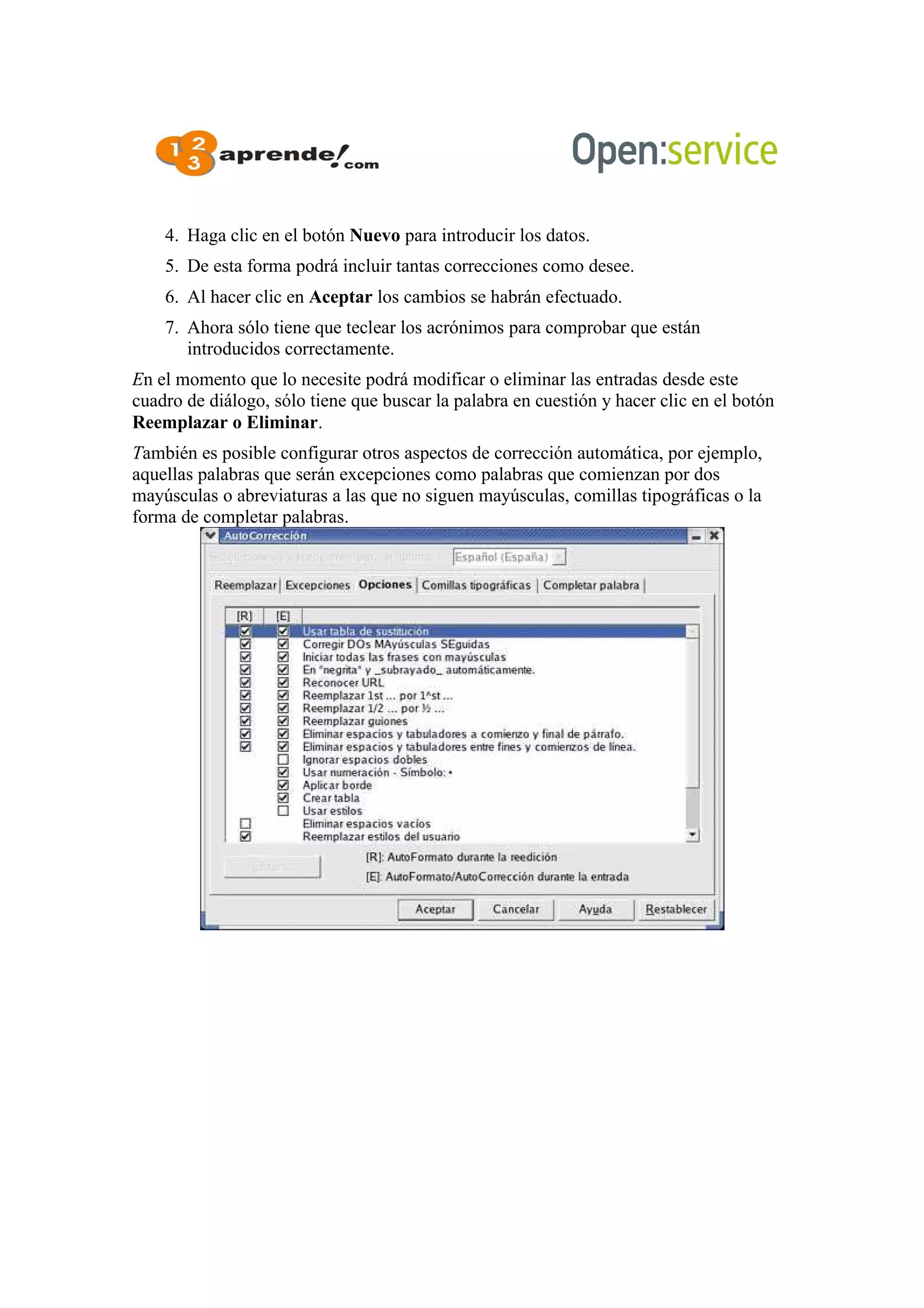4. Haga clic en el botón Nuevo para introducir los datos.
5. De esta forma podrá incluir tantas correcciones como desee.
6. Al hacer clic en Aceptar los cambios se habrán efectuado.
7. Ahora sólo tiene que teclear los acrónimos para comprobar que están
introducidos correctamente.
En el momento que lo necesite podrá modificar o eliminar las entradas desde este
cuadro de diálogo, sólo tiene que buscar la palabra en cuestión y hacer clic en el botón
Reemplazar o Eliminar.
También es posible configurar otros aspectos de corrección automática, por ejemplo,
aquellas palabras que serán excepciones como palabras que comienzan por dos
mayúsculas o abreviaturas a las que no siguen mayúsculas, comillas tipográficas o la
forma de completar palabras.
 