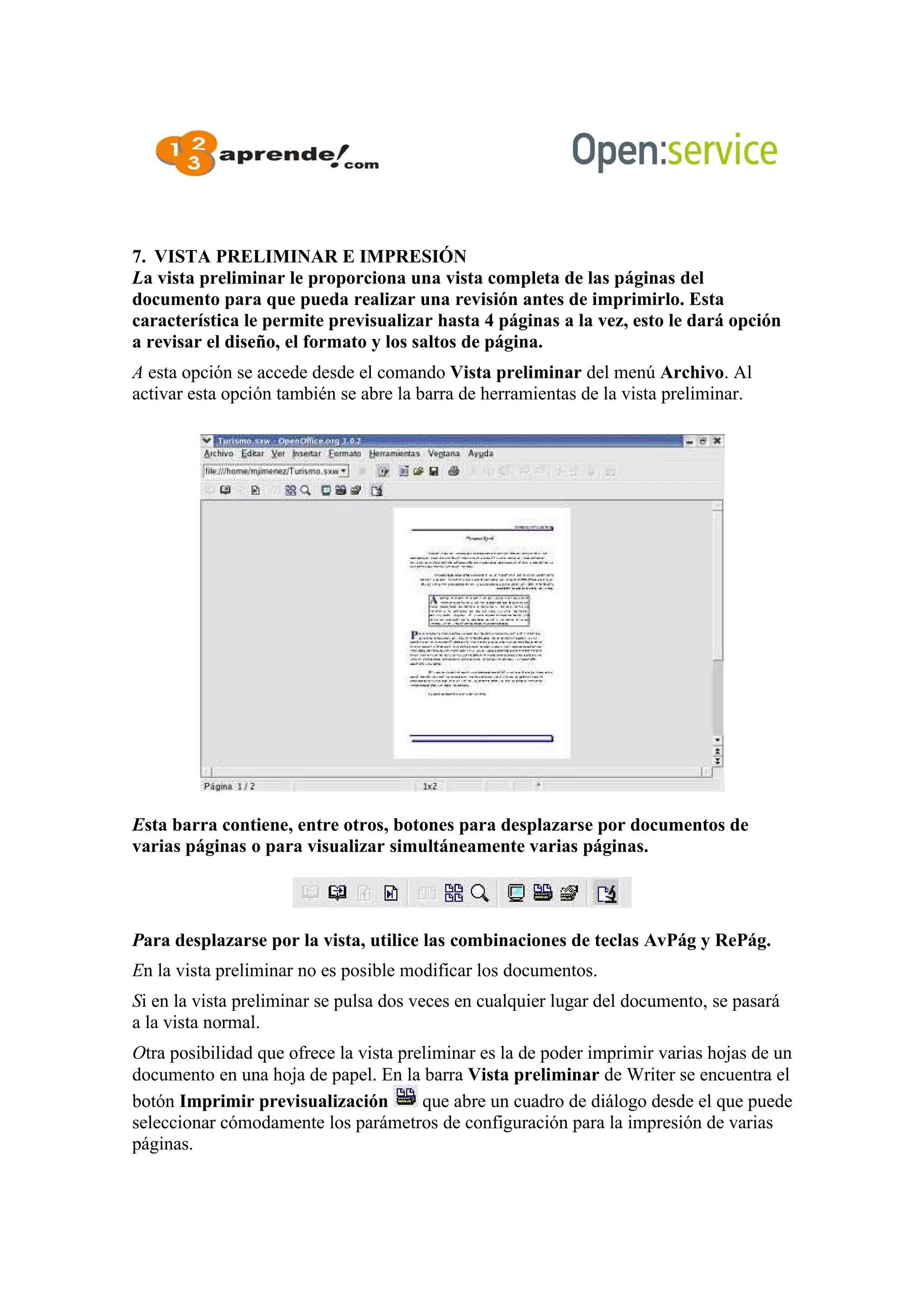 7. VISTA PRELIMINAR E IMPRESIÓN
La vista preliminar le proporciona una vista completa de las páginas del
documento para que pueda realizar una revisión antes de imprimirlo. Esta
característica le permite previsualizar hasta 4 páginas a la vez, esto le dará opción
a revisar el diseño, el formato y los saltos de página.
A esta opción se accede desde el comando Vista preliminar del menú Archivo. Al
activar esta opción también se abre la barra de herramientas de la vista preliminar.
Esta barra contiene, entre otros, botones para desplazarse por documentos de
varias páginas o para visualizar simultáneamente varias páginas.
Para desplazarse por la vista, utilice las combinaciones de teclas AvPág y RePág.
En la vista preliminar no es posible modificar los documentos.
Si en la vista preliminar se pulsa dos veces en cualquier lugar del documento, se pasará
a la vista normal.
Otra posibilidad que ofrece la vista preliminar es la de poder imprimir varias hojas de un
documento en una hoja de papel. En la barra Vista preliminar de Writer se encuentra el
botón Imprimir previsualización que abre un cuadro de diálogo desde el que puede
seleccionar cómodamente los parámetros de configuración para la impresión de varias
páginas.
 