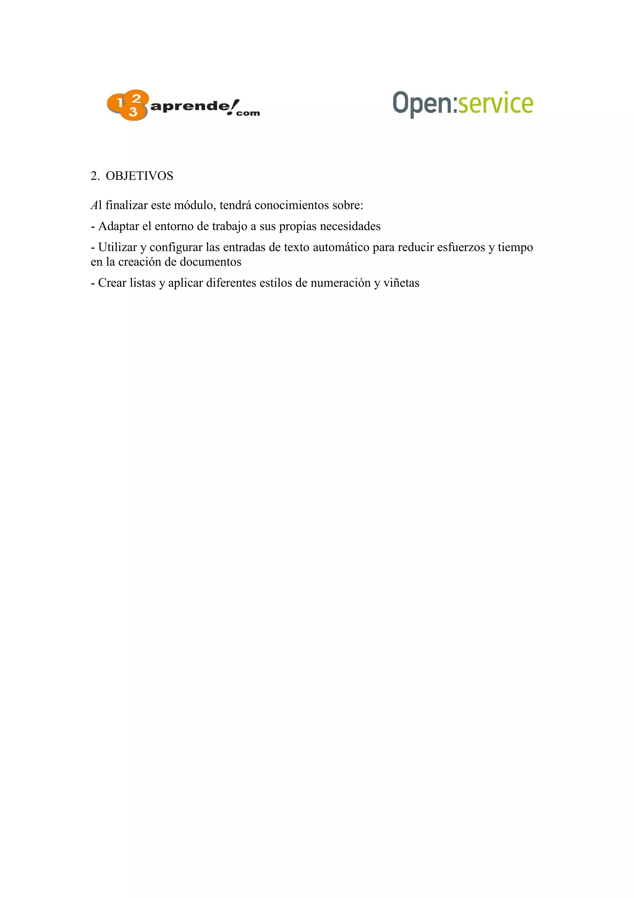 2. OBJETIVOS
Al finalizar este módulo, tendrá conocimientos sobre:
- Adaptar el entorno de trabajo a sus propias necesidades
- Utilizar y configurar las entradas de texto automático para reducir esfuerzos y tiempo
en la creación de documentos
- Crear listas y aplicar diferentes estilos de numeración y viñetas
 