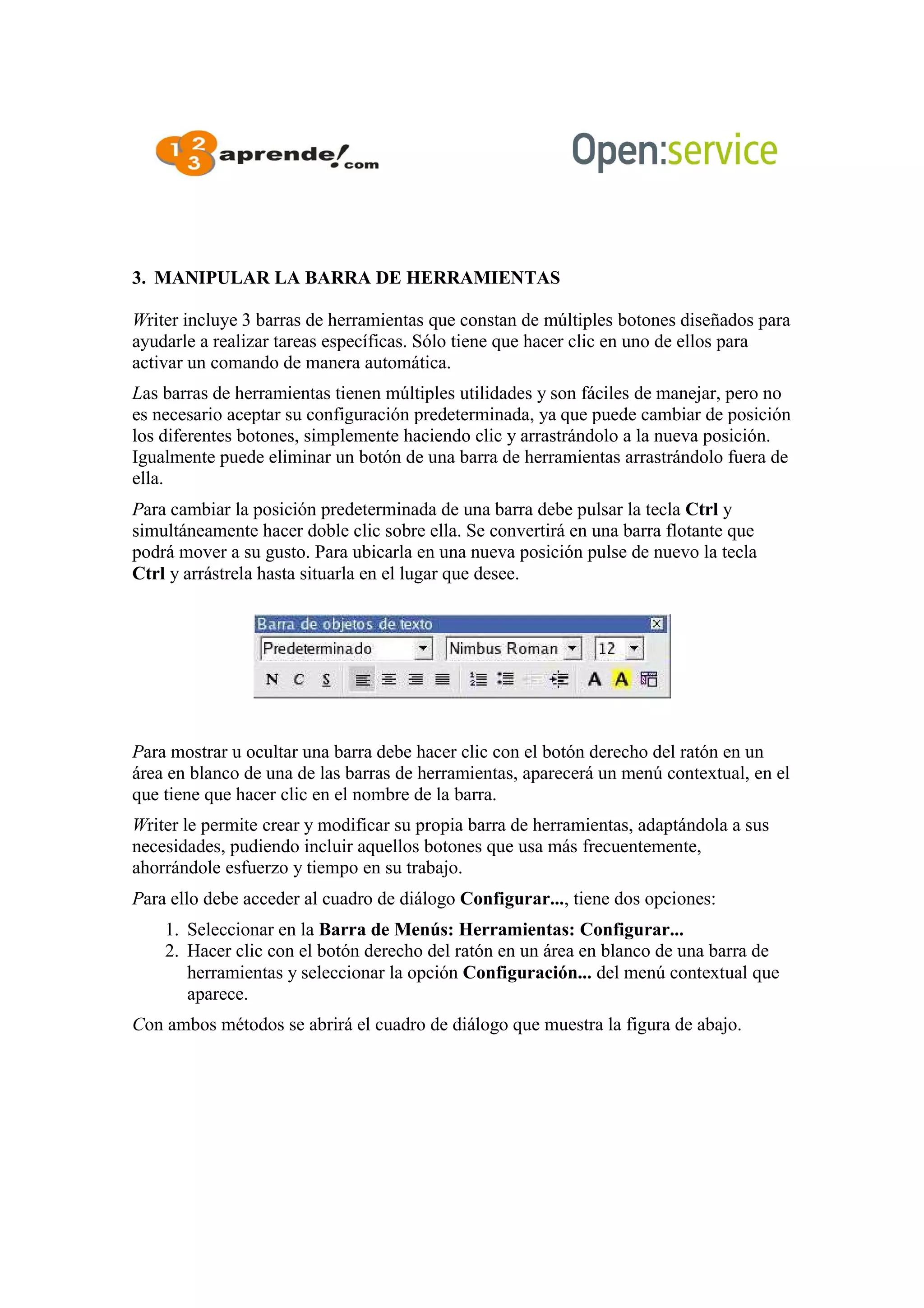 3. MANIPULAR LA BARRA DE HERRAMIENTAS
Writer incluye 3 barras de herramientas que constan de múltiples botones diseñados para
ayudarle a realizar tareas específicas. Sólo tiene que hacer clic en uno de ellos para
activar un comando de manera automática.
Las barras de herramientas tienen múltiples utilidades y son fáciles de manejar, pero no
es necesario aceptar su configuración predeterminada, ya que puede cambiar de posición
los diferentes botones, simplemente haciendo clic y arrastrándolo a la nueva posición.
Igualmente puede eliminar un botón de una barra de herramientas arrastrándolo fuera de
ella.
Para cambiar la posición predeterminada de una barra debe pulsar la tecla Ctrl y
simultáneamente hacer doble clic sobre ella. Se convertirá en una barra flotante que
podrá mover a su gusto. Para ubicarla en una nueva posición pulse de nuevo la tecla
Ctrl y arrástrela hasta situarla en el lugar que desee.
Para mostrar u ocultar una barra debe hacer clic con el botón derecho del ratón en un
área en blanco de una de las barras de herramientas, aparecerá un menú contextual, en el
que tiene que hacer clic en el nombre de la barra.
Writer le permite crear y modificar su propia barra de herramientas, adaptándola a sus
necesidades, pudiendo incluir aquellos botones que usa más frecuentemente,
ahorrándole esfuerzo y tiempo en su trabajo.
Para ello debe acceder al cuadro de diálogo Configurar..., tiene dos opciones:
1. Seleccionar en la Barra de Menús: Herramientas: Configurar...
2. Hacer clic con el botón derecho del ratón en un área en blanco de una barra de
herramientas y seleccionar la opción Configuración... del menú contextual que
aparece.
Con ambos métodos se abrirá el cuadro de diálogo que muestra la figura de abajo.
 