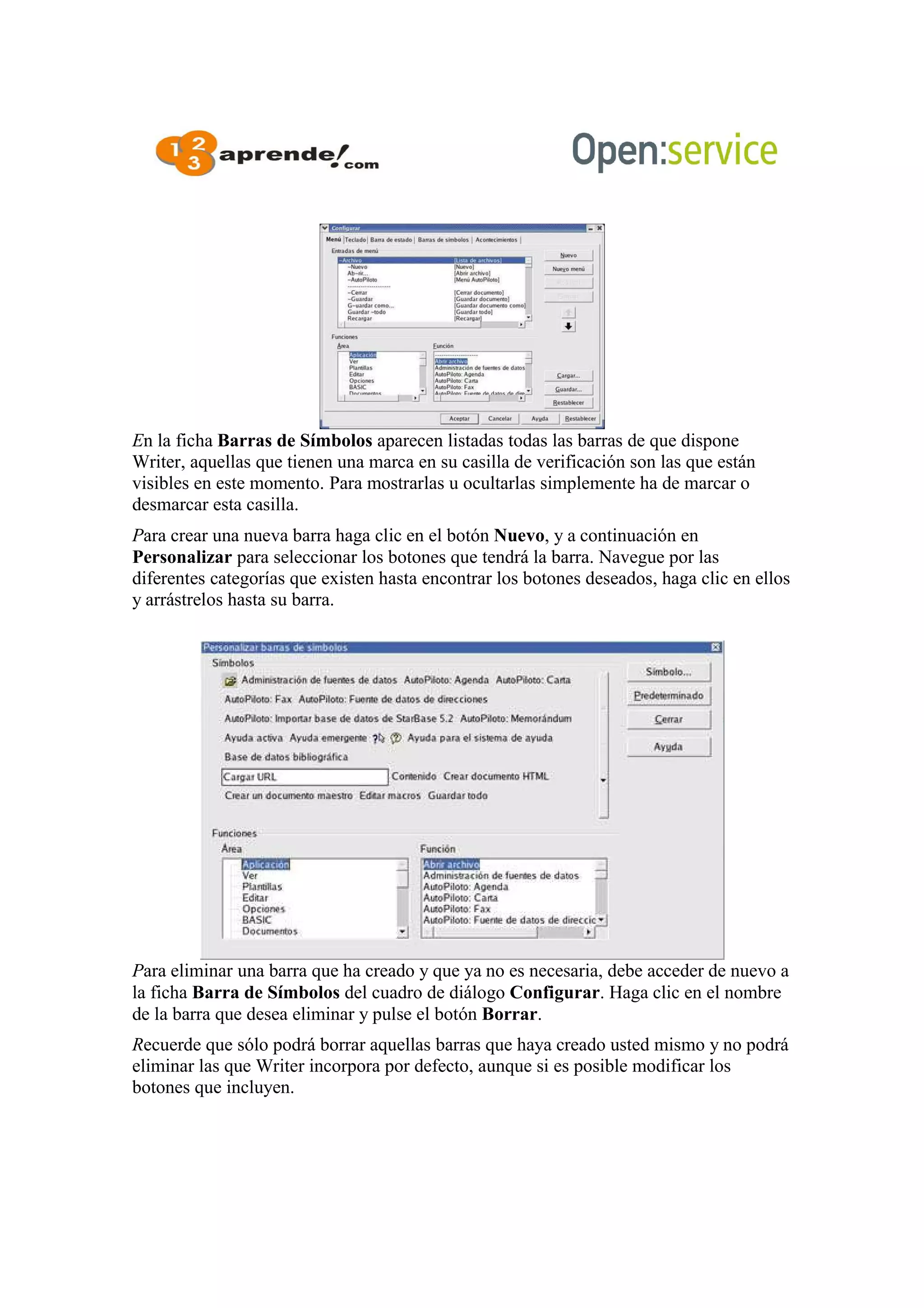 En la ficha Barras de Símbolos aparecen listadas todas las barras de que dispone
Writer, aquellas que tienen una marca en su casilla de verificación son las que están
visibles en este momento. Para mostrarlas u ocultarlas simplemente ha de marcar o
desmarcar esta casilla.
Para crear una nueva barra haga clic en el botón Nuevo, y a continuación en
Personalizar para seleccionar los botones que tendrá la barra. Navegue por las
diferentes categorías que existen hasta encontrar los botones deseados, haga clic en ellos
y arrástrelos hasta su barra.
Para eliminar una barra que ha creado y que ya no es necesaria, debe acceder de nuevo a
la ficha Barra de Símbolos del cuadro de diálogo Configurar. Haga clic en el nombre
de la barra que desea eliminar y pulse el botón Borrar.
Recuerde que sólo podrá borrar aquellas barras que haya creado usted mismo y no podrá
eliminar las que Writer incorpora por defecto, aunque si es posible modificar los
botones que incluyen.
 