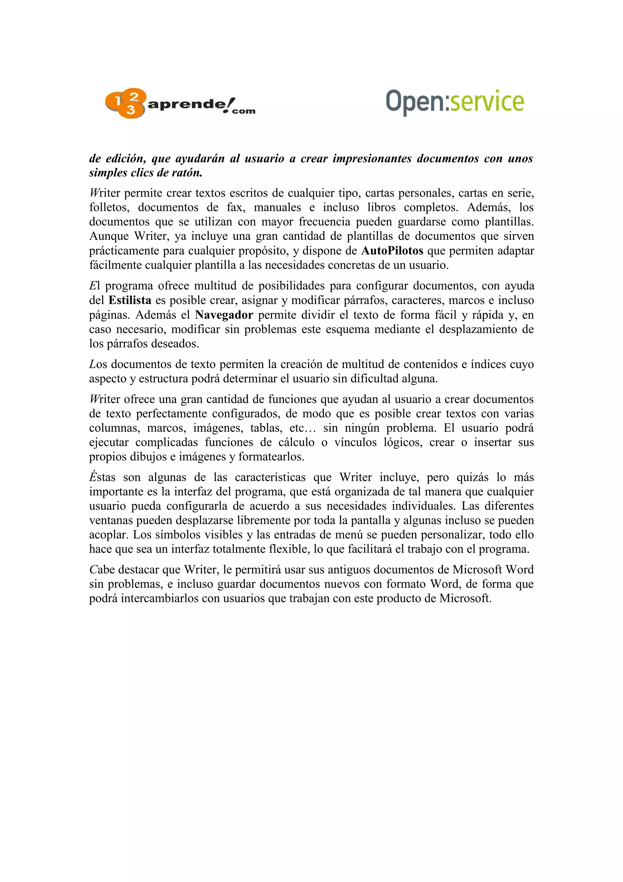 de edición, que ayudarán al usuario a crear impresionantes documentos con unos
simples clics de ratón.
Writer permite crear textos escritos de cualquier tipo, cartas personales, cartas en serie,
folletos, documentos de fax, manuales e incluso libros completos. Además, los
documentos que se utilizan con mayor frecuencia pueden guardarse como plantillas.
Aunque Writer, ya incluye una gran cantidad de plantillas de documentos que sirven
prácticamente para cualquier propósito, y dispone de AutoPilotos que permiten adaptar
fácilmente cualquier plantilla a las necesidades concretas de un usuario.
El programa ofrece multitud de posibilidades para configurar documentos, con ayuda
del Estilista es posible crear, asignar y modificar párrafos, caracteres, marcos e incluso
páginas. Además el Navegador permite dividir el texto de forma fácil y rápida y, en
caso necesario, modificar sin problemas este esquema mediante el desplazamiento de
los párrafos deseados.
Los documentos de texto permiten la creación de multitud de contenidos e índices cuyo
aspecto y estructura podrá determinar el usuario sin dificultad alguna.
Writer ofrece una gran cantidad de funciones que ayudan al usuario a crear documentos
de texto perfectamente configurados, de modo que es posible crear textos con varias
columnas, marcos, imágenes, tablas, etc… sin ningún problema. El usuario podrá
ejecutar complicadas funciones de cálculo o vínculos lógicos, crear o insertar sus
propios dibujos e imágenes y formatearlos.
Éstas son algunas de las características que Writer incluye, pero quizás lo más
importante es la interfaz del programa, que está organizada de tal manera que cualquier
usuario pueda configurarla de acuerdo a sus necesidades individuales. Las diferentes
ventanas pueden desplazarse libremente por toda la pantalla y algunas incluso se pueden
acoplar. Los símbolos visibles y las entradas de menú se pueden personalizar, todo ello
hace que sea un interfaz totalmente flexible, lo que facilitará el trabajo con el programa.
Cabe destacar que Writer, le permitirá usar sus antiguos documentos de Microsoft Word
sin problemas, e incluso guardar documentos nuevos con formato Word, de forma que
podrá intercambiarlos con usuarios que trabajan con este producto de Microsoft.
 