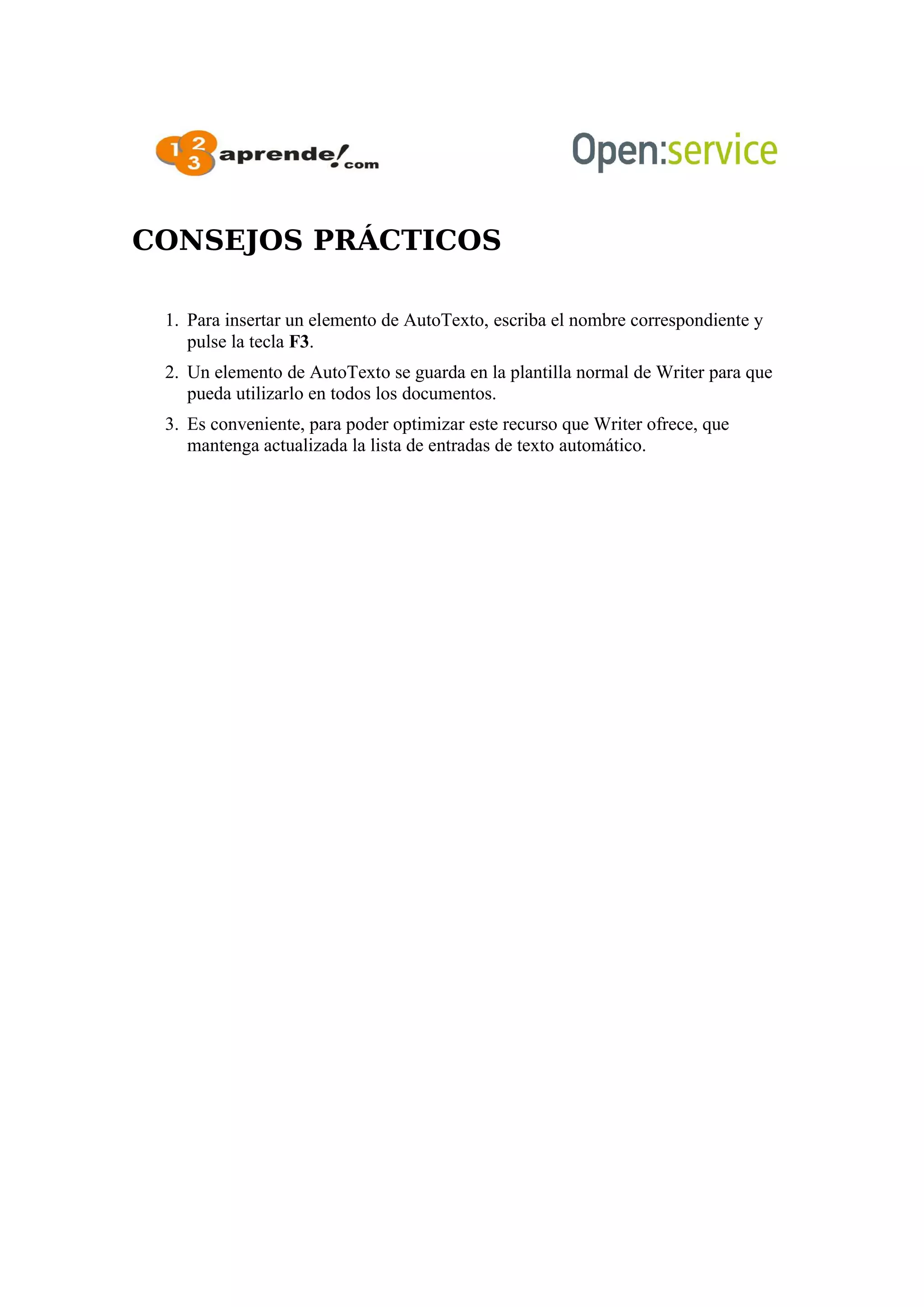 CONSEJOS PRÁCTICOS
1. Para insertar un elemento de AutoTexto, escriba el nombre correspondiente y
pulse la tecla F3.
2. Un elemento de AutoTexto se guarda en la plantilla normal de Writer para que
pueda utilizarlo en todos los documentos.
3. Es conveniente, para poder optimizar este recurso que Writer ofrece, que
mantenga actualizada la lista de entradas de texto automático.
 