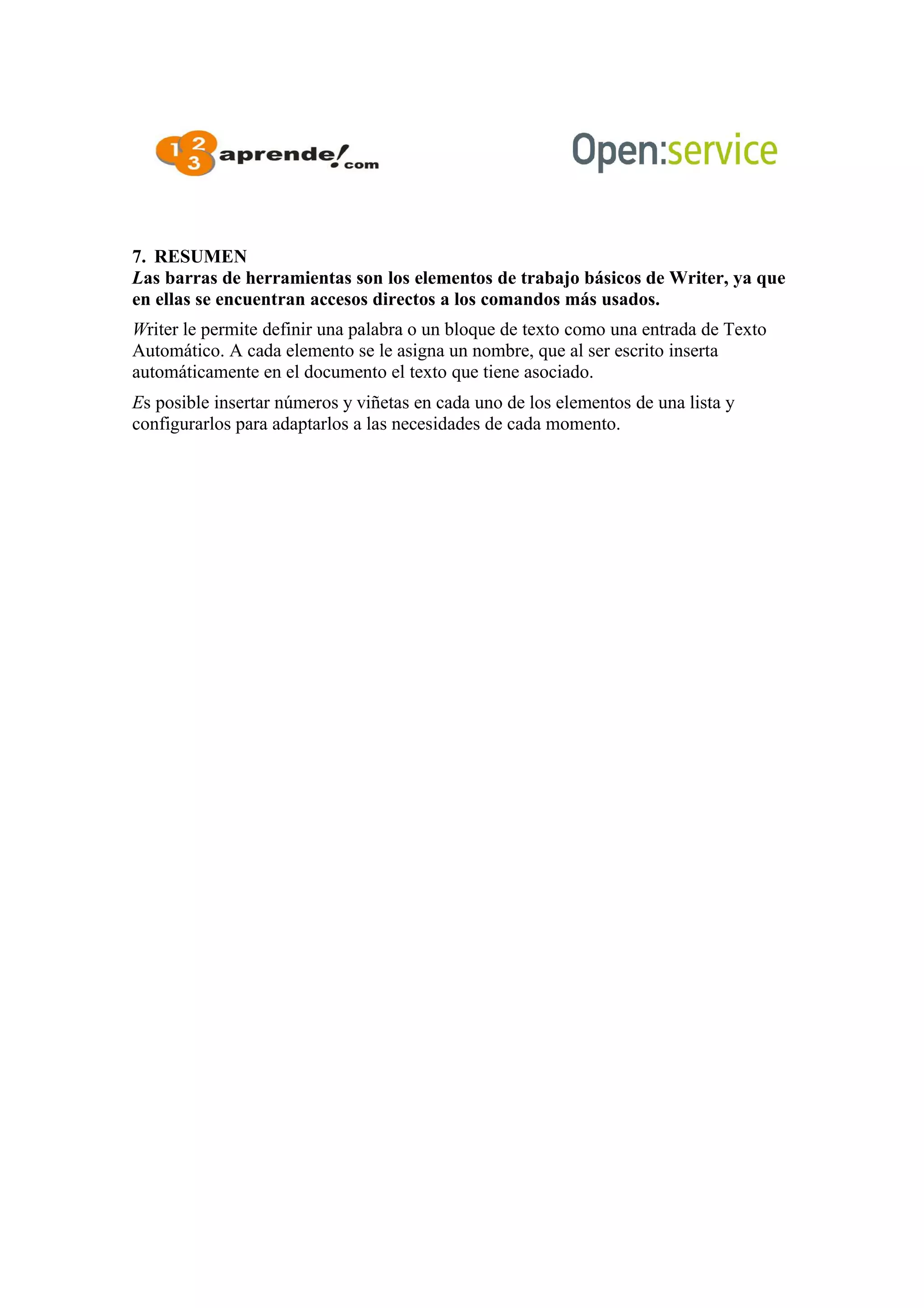 7. RESUMEN
Las barras de herramientas son los elementos de trabajo básicos de Writer, ya que
en ellas se encuentran accesos directos a los comandos más usados.
Writer le permite definir una palabra o un bloque de texto como una entrada de Texto
Automático. A cada elemento se le asigna un nombre, que al ser escrito inserta
automáticamente en el documento el texto que tiene asociado.
Es posible insertar números y viñetas en cada uno de los elementos de una lista y
configurarlos para adaptarlos a las necesidades de cada momento.
 