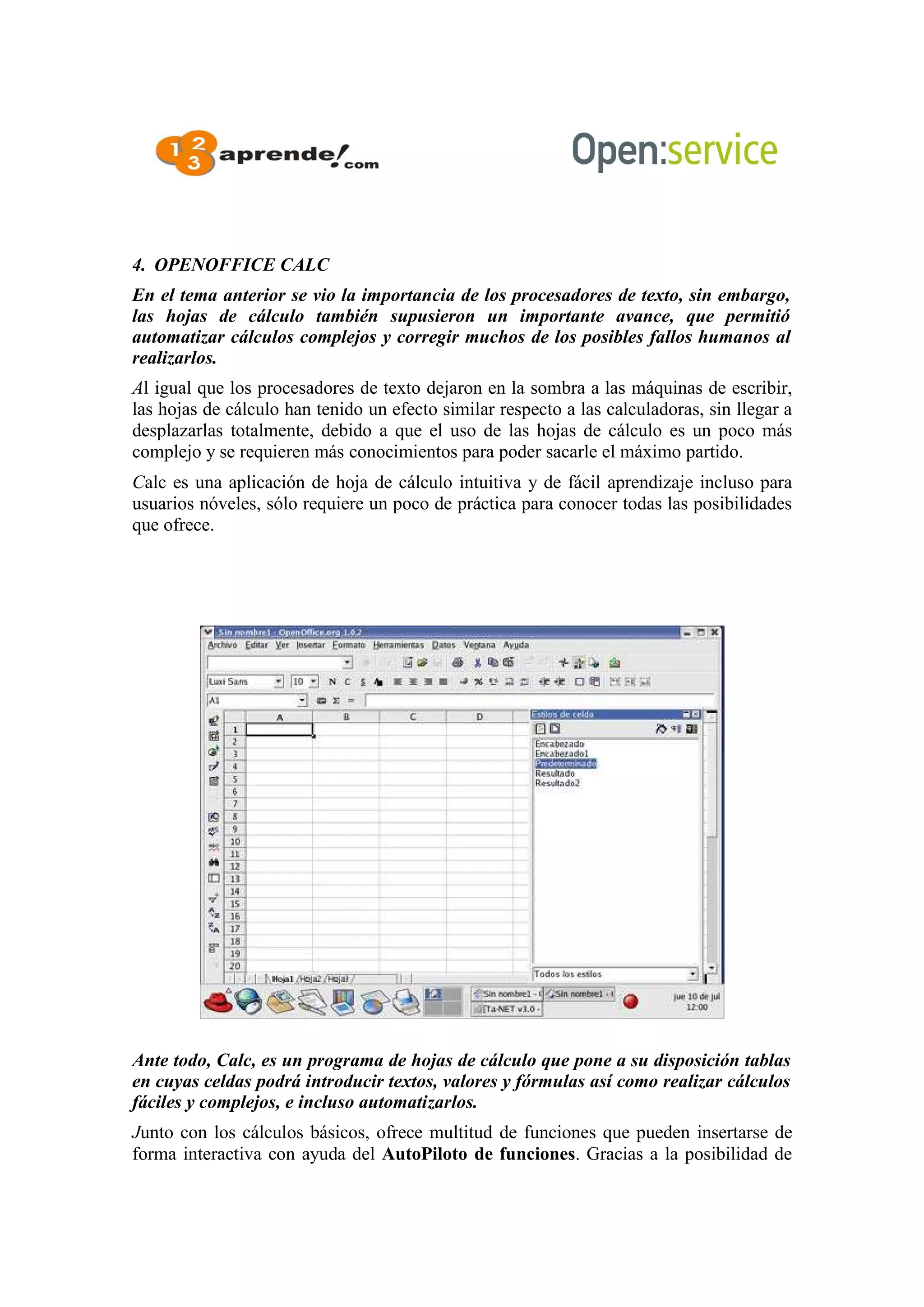 4. OPENOFFICE CALC
En el tema anterior se vio la importancia de los procesadores de texto, sin embargo,
las hojas de cálculo también supusieron un importante avance, que permitió
automatizar cálculos complejos y corregir muchos de los posibles fallos humanos al
realizarlos.
Al igual que los procesadores de texto dejaron en la sombra a las máquinas de escribir,
las hojas de cálculo han tenido un efecto similar respecto a las calculadoras, sin llegar a
desplazarlas totalmente, debido a que el uso de las hojas de cálculo es un poco más
complejo y se requieren más conocimientos para poder sacarle el máximo partido.
Calc es una aplicación de hoja de cálculo intuitiva y de fácil aprendizaje incluso para
usuarios nóveles, sólo requiere un poco de práctica para conocer todas las posibilidades
que ofrece.
Ante todo, Calc, es un programa de hojas de cálculo que pone a su disposición tablas
en cuyas celdas podrá introducir textos, valores y fórmulas así como realizar cálculos
fáciles y complejos, e incluso automatizarlos.
Junto con los cálculos básicos, ofrece multitud de funciones que pueden insertarse de
forma interactiva con ayuda del AutoPiloto de funciones. Gracias a la posibilidad de
 