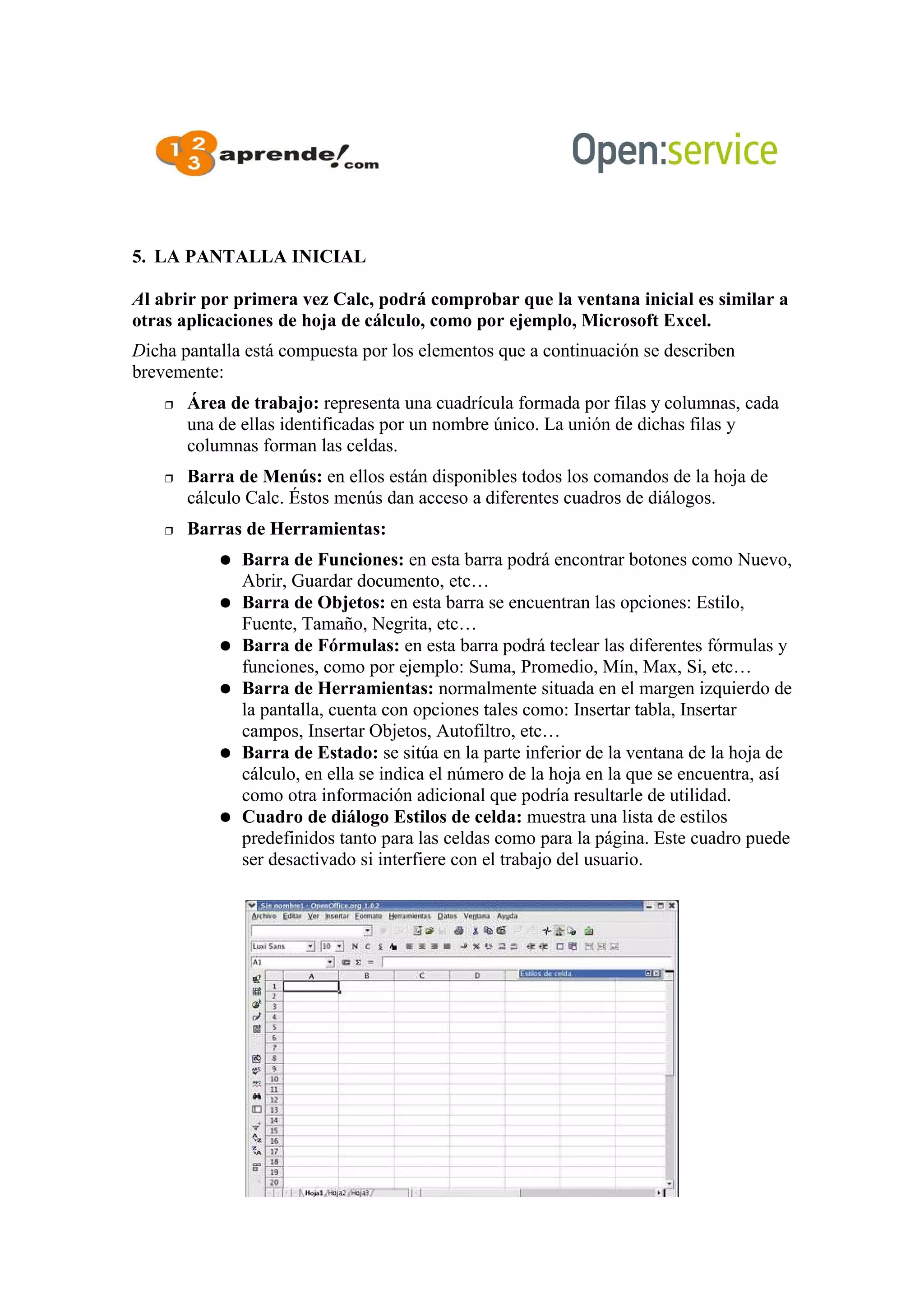 5. LA PANTALLA INICIAL
Al abrir por primera vez Calc, podrá comprobar que la ventana inicial es similar a
otras aplicaciones de hoja de cálculo, como por ejemplo, Microsoft Excel.
Dicha pantalla está compuesta por los elementos que a continuación se describen
brevemente:
 Área de trabajo: representa una cuadrícula formada por filas y columnas, cada
una de ellas identificadas por un nombre único. La unión de dichas filas y
columnas forman las celdas.
 Barra de Menús: en ellos están disponibles todos los comandos de la hoja de
cálculo Calc. Éstos menús dan acceso a diferentes cuadros de diálogos.
 Barras de Herramientas:
 Barra de Funciones: en esta barra podrá encontrar botones como Nuevo,
Abrir, Guardar documento, etc…
 Barra de Objetos: en esta barra se encuentran las opciones: Estilo,
Fuente, Tamaño, Negrita, etc…
 Barra de Fórmulas: en esta barra podrá teclear las diferentes fórmulas y
funciones, como por ejemplo: Suma, Promedio, Mín, Max, Si, etc…
 Barra de Herramientas: normalmente situada en el margen izquierdo de
la pantalla, cuenta con opciones tales como: Insertar tabla, Insertar
campos, Insertar Objetos, Autofiltro, etc…
 Barra de Estado: se sitúa en la parte inferior de la ventana de la hoja de
cálculo, en ella se indica el número de la hoja en la que se encuentra, así
como otra información adicional que podría resultarle de utilidad.
 Cuadro de diálogo Estilos de celda: muestra una lista de estilos
predefinidos tanto para las celdas como para la página. Este cuadro puede
ser desactivado si interfiere con el trabajo del usuario.
 