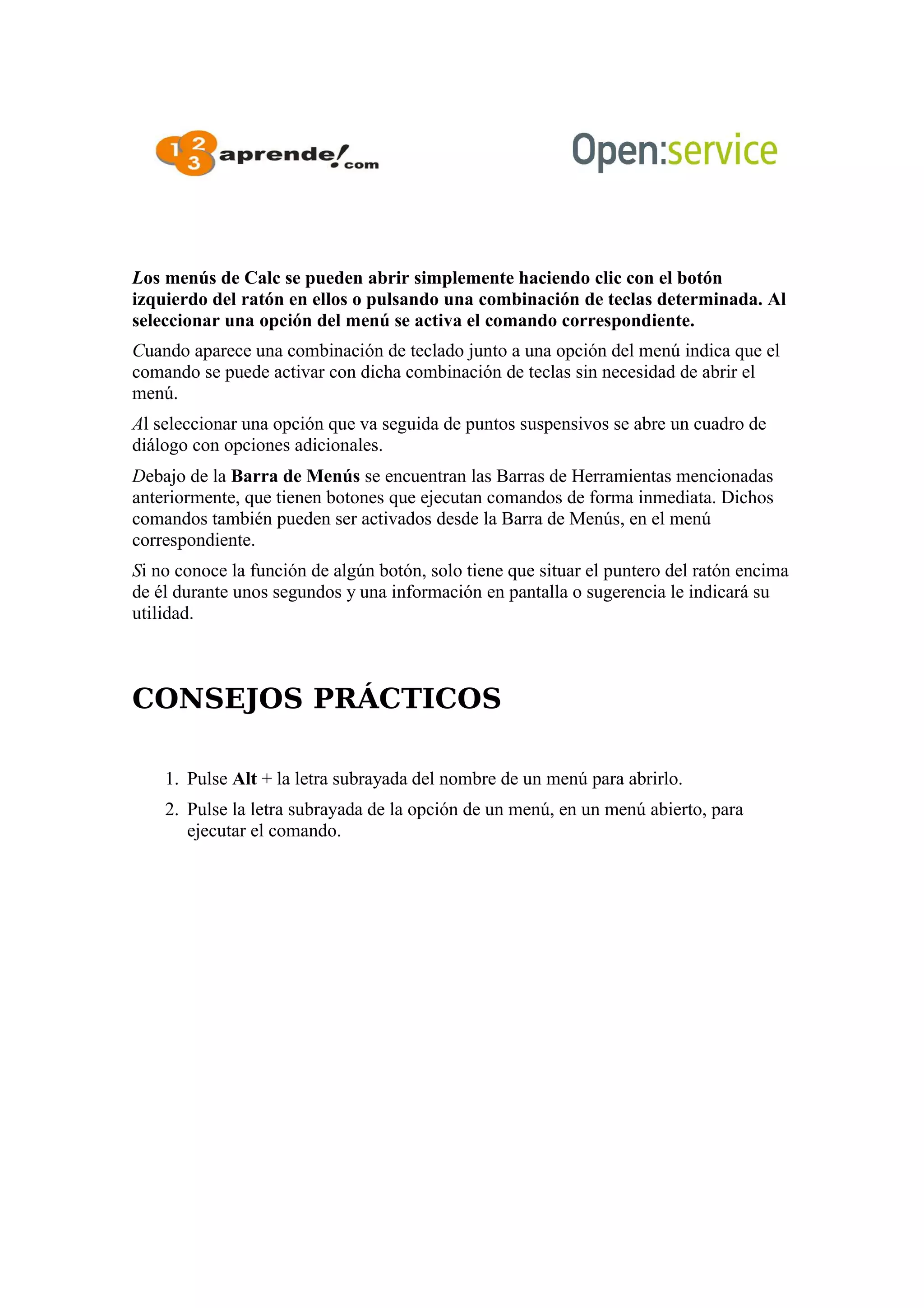 Los menús de Calc se pueden abrir simplemente haciendo clic con el botón
izquierdo del ratón en ellos o pulsando una combinación de teclas determinada. Al
seleccionar una opción del menú se activa el comando correspondiente.
Cuando aparece una combinación de teclado junto a una opción del menú indica que el
comando se puede activar con dicha combinación de teclas sin necesidad de abrir el
menú.
Al seleccionar una opción que va seguida de puntos suspensivos se abre un cuadro de
diálogo con opciones adicionales.
Debajo de la Barra de Menús se encuentran las Barras de Herramientas mencionadas
anteriormente, que tienen botones que ejecutan comandos de forma inmediata. Dichos
comandos también pueden ser activados desde la Barra de Menús, en el menú
correspondiente.
Si no conoce la función de algún botón, solo tiene que situar el puntero del ratón encima
de él durante unos segundos y una información en pantalla o sugerencia le indicará su
utilidad.
CONSEJOS PRÁCTICOS
1. Pulse Alt + la letra subrayada del nombre de un menú para abrirlo.
2. Pulse la letra subrayada de la opción de un menú, en un menú abierto, para
ejecutar el comando.
 