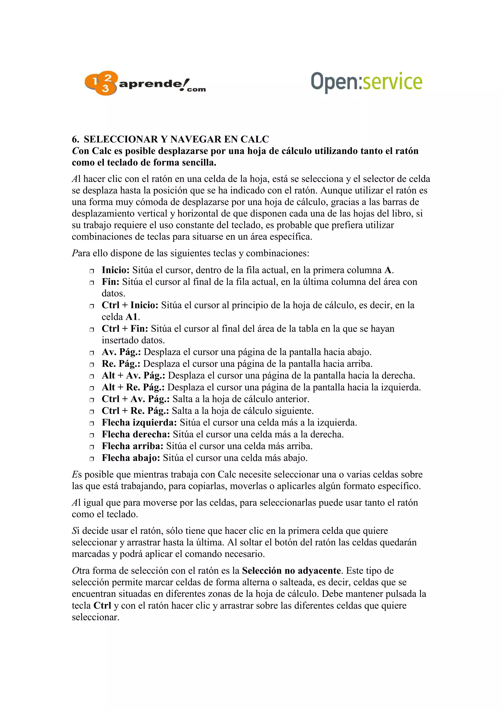 6. SELECCIONAR Y NAVEGAR EN CALC
Con Calc es posible desplazarse por una hoja de cálculo utilizando tanto el ratón
como el teclado de forma sencilla.
Al hacer clic con el ratón en una celda de la hoja, está se selecciona y el selector de celda
se desplaza hasta la posición que se ha indicado con el ratón. Aunque utilizar el ratón es
una forma muy cómoda de desplazarse por una hoja de cálculo, gracias a las barras de
desplazamiento vertical y horizontal de que disponen cada una de las hojas del libro, si
su trabajo requiere el uso constante del teclado, es probable que prefiera utilizar
combinaciones de teclas para situarse en un área específica.
Para ello dispone de las siguientes teclas y combinaciones:
 Inicio: Sitúa el cursor, dentro de la fila actual, en la primera columna A.
 Fin: Sitúa el cursor al final de la fila actual, en la última columna del área con
datos.
 Ctrl + Inicio: Sitúa el cursor al principio de la hoja de cálculo, es decir, en la
celda A1.
 Ctrl + Fin: Sitúa el cursor al final del área de la tabla en la que se hayan
insertado datos.
 Av. Pág.: Desplaza el cursor una página de la pantalla hacia abajo.
 Re. Pág.: Desplaza el cursor una página de la pantalla hacia arriba.
 Alt + Av. Pág.: Desplaza el cursor una página de la pantalla hacia la derecha.
 Alt + Re. Pág.: Desplaza el cursor una página de la pantalla hacia la izquierda.
 Ctrl + Av. Pág.: Salta a la hoja de cálculo anterior.
 Ctrl + Re. Pág.: Salta a la hoja de cálculo siguiente.
 Flecha izquierda: Sitúa el cursor una celda más a la izquierda.
 Flecha derecha: Sitúa el cursor una celda más a la derecha.
 Flecha arriba: Sitúa el cursor una celda más arriba.
 Flecha abajo: Sitúa el cursor una celda más abajo.
Es posible que mientras trabaja con Calc necesite seleccionar una o varias celdas sobre
las que está trabajando, para copiarlas, moverlas o aplicarles algún formato específico.
Al igual que para moverse por las celdas, para seleccionarlas puede usar tanto el ratón
como el teclado.
Si decide usar el ratón, sólo tiene que hacer clic en la primera celda que quiere
seleccionar y arrastrar hasta la última. Al soltar el botón del ratón las celdas quedarán
marcadas y podrá aplicar el comando necesario.
Otra forma de selección con el ratón es la Selección no adyacente. Este tipo de
selección permite marcar celdas de forma alterna o salteada, es decir, celdas que se
encuentran situadas en diferentes zonas de la hoja de cálculo. Debe mantener pulsada la
tecla Ctrl y con el ratón hacer clic y arrastrar sobre las diferentes celdas que quiere
seleccionar.
 