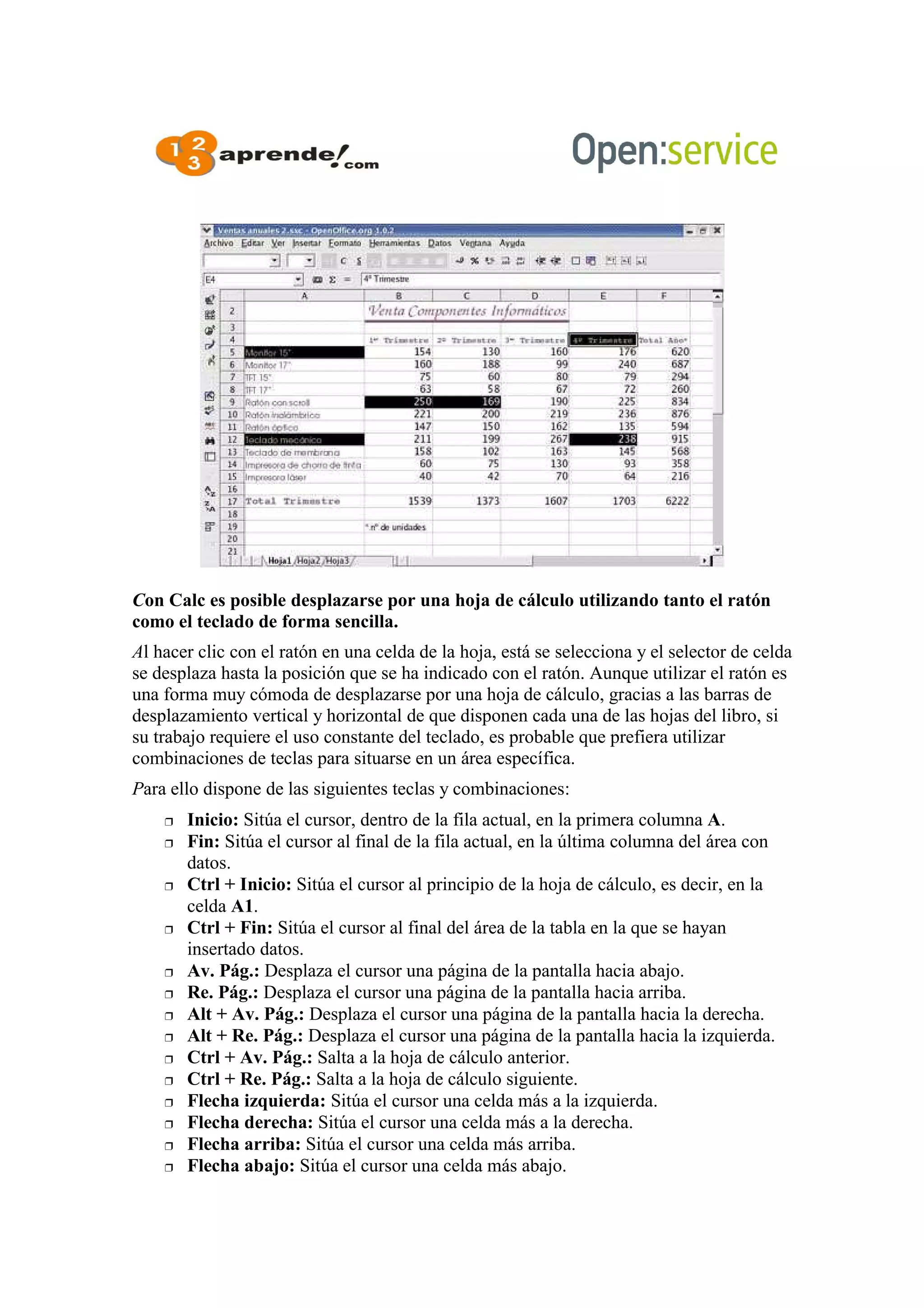 Con Calc es posible desplazarse por una hoja de cálculo utilizando tanto el ratón
como el teclado de forma sencilla.
Al hacer clic con el ratón en una celda de la hoja, está se selecciona y el selector de celda
se desplaza hasta la posición que se ha indicado con el ratón. Aunque utilizar el ratón es
una forma muy cómoda de desplazarse por una hoja de cálculo, gracias a las barras de
desplazamiento vertical y horizontal de que disponen cada una de las hojas del libro, si
su trabajo requiere el uso constante del teclado, es probable que prefiera utilizar
combinaciones de teclas para situarse en un área específica.
Para ello dispone de las siguientes teclas y combinaciones:
 Inicio: Sitúa el cursor, dentro de la fila actual, en la primera columna A.
 Fin: Sitúa el cursor al final de la fila actual, en la última columna del área con
datos.
 Ctrl + Inicio: Sitúa el cursor al principio de la hoja de cálculo, es decir, en la
celda A1.
 Ctrl + Fin: Sitúa el cursor al final del área de la tabla en la que se hayan
insertado datos.
 Av. Pág.: Desplaza el cursor una página de la pantalla hacia abajo.
 Re. Pág.: Desplaza el cursor una página de la pantalla hacia arriba.
 Alt + Av. Pág.: Desplaza el cursor una página de la pantalla hacia la derecha.
 Alt + Re. Pág.: Desplaza el cursor una página de la pantalla hacia la izquierda.
 Ctrl + Av. Pág.: Salta a la hoja de cálculo anterior.
 Ctrl + Re. Pág.: Salta a la hoja de cálculo siguiente.
 Flecha izquierda: Sitúa el cursor una celda más a la izquierda.
 Flecha derecha: Sitúa el cursor una celda más a la derecha.
 Flecha arriba: Sitúa el cursor una celda más arriba.
 Flecha abajo: Sitúa el cursor una celda más abajo.
 