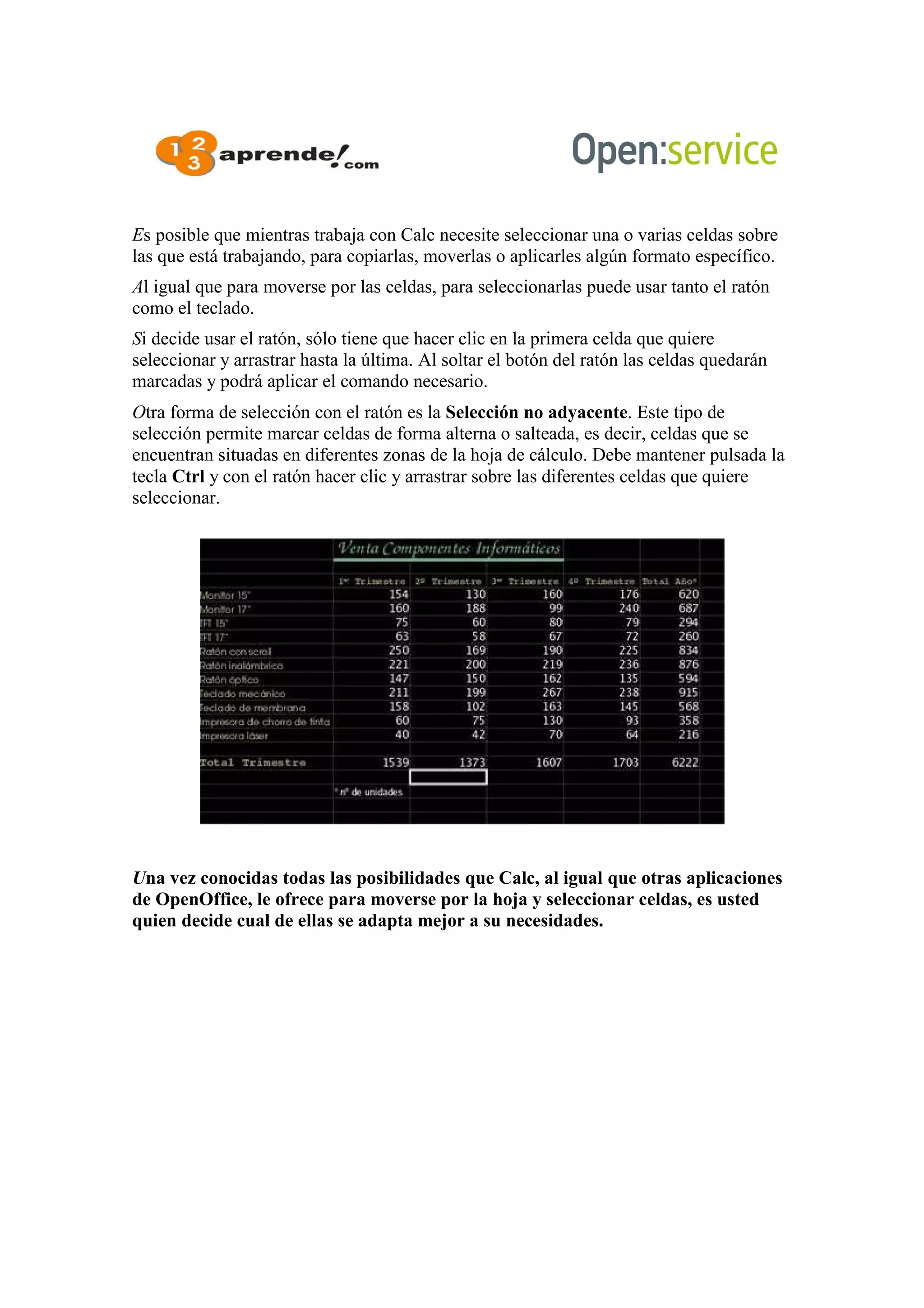 Es posible que mientras trabaja con Calc necesite seleccionar una o varias celdas sobre
las que está trabajando, para copiarlas, moverlas o aplicarles algún formato específico.
Al igual que para moverse por las celdas, para seleccionarlas puede usar tanto el ratón
como el teclado.
Si decide usar el ratón, sólo tiene que hacer clic en la primera celda que quiere
seleccionar y arrastrar hasta la última. Al soltar el botón del ratón las celdas quedarán
marcadas y podrá aplicar el comando necesario.
Otra forma de selección con el ratón es la Selección no adyacente. Este tipo de
selección permite marcar celdas de forma alterna o salteada, es decir, celdas que se
encuentran situadas en diferentes zonas de la hoja de cálculo. Debe mantener pulsada la
tecla Ctrl y con el ratón hacer clic y arrastrar sobre las diferentes celdas que quiere
seleccionar.
Una vez conocidas todas las posibilidades que Calc, al igual que otras aplicaciones
de OpenOffice, le ofrece para moverse por la hoja y seleccionar celdas, es usted
quien decide cual de ellas se adapta mejor a su necesidades.
 