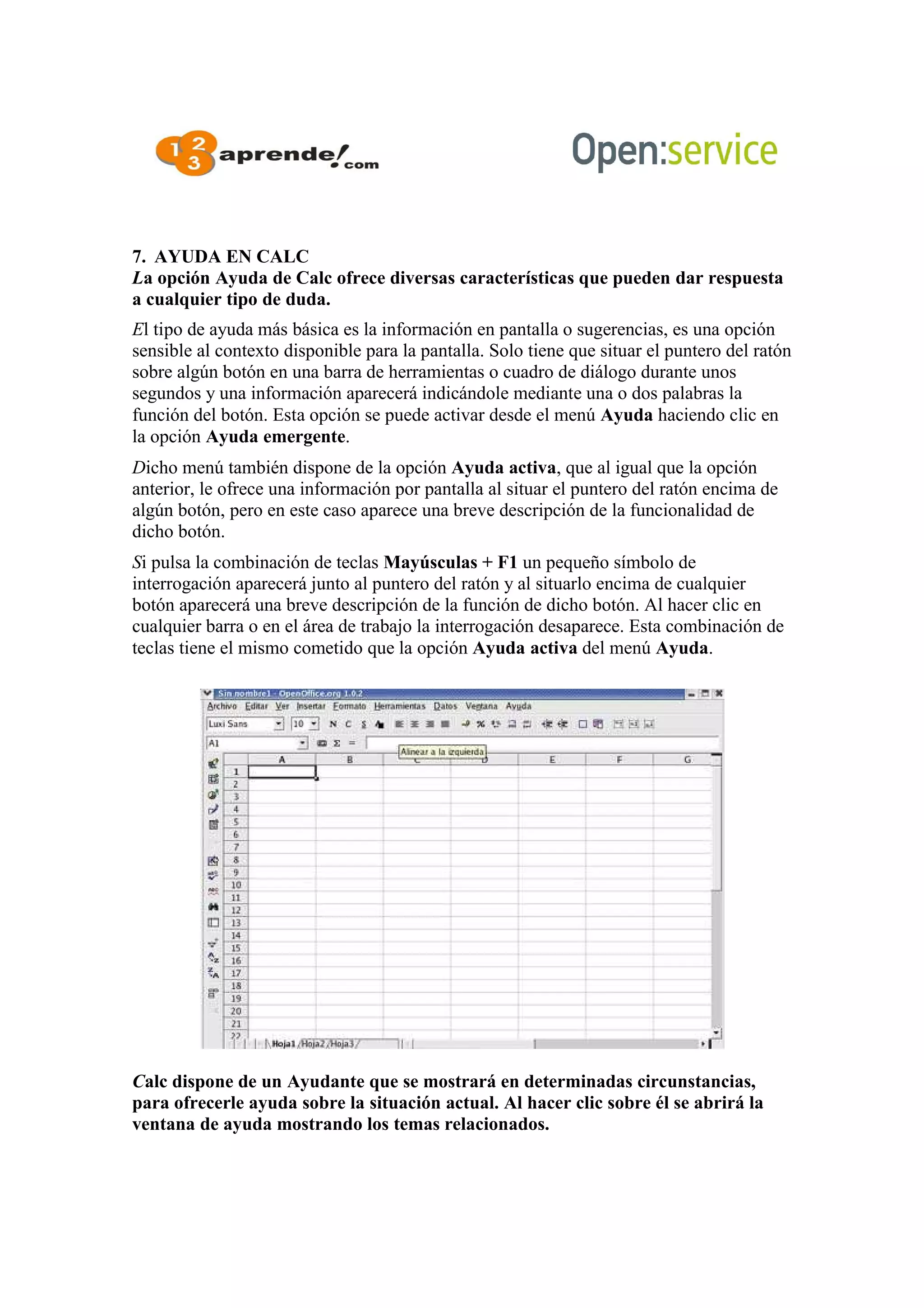 7. AYUDA EN CALC
La opción Ayuda de Calc ofrece diversas características que pueden dar respuesta
a cualquier tipo de duda.
El tipo de ayuda más básica es la información en pantalla o sugerencias, es una opción
sensible al contexto disponible para la pantalla. Solo tiene que situar el puntero del ratón
sobre algún botón en una barra de herramientas o cuadro de diálogo durante unos
segundos y una información aparecerá indicándole mediante una o dos palabras la
función del botón. Esta opción se puede activar desde el menú Ayuda haciendo clic en
la opción Ayuda emergente.
Dicho menú también dispone de la opción Ayuda activa, que al igual que la opción
anterior, le ofrece una información por pantalla al situar el puntero del ratón encima de
algún botón, pero en este caso aparece una breve descripción de la funcionalidad de
dicho botón.
Si pulsa la combinación de teclas Mayúsculas + F1 un pequeño símbolo de
interrogación aparecerá junto al puntero del ratón y al situarlo encima de cualquier
botón aparecerá una breve descripción de la función de dicho botón. Al hacer clic en
cualquier barra o en el área de trabajo la interrogación desaparece. Esta combinación de
teclas tiene el mismo cometido que la opción Ayuda activa del menú Ayuda.
Calc dispone de un Ayudante que se mostrará en determinadas circunstancias,
para ofrecerle ayuda sobre la situación actual. Al hacer clic sobre él se abrirá la
ventana de ayuda mostrando los temas relacionados.
 