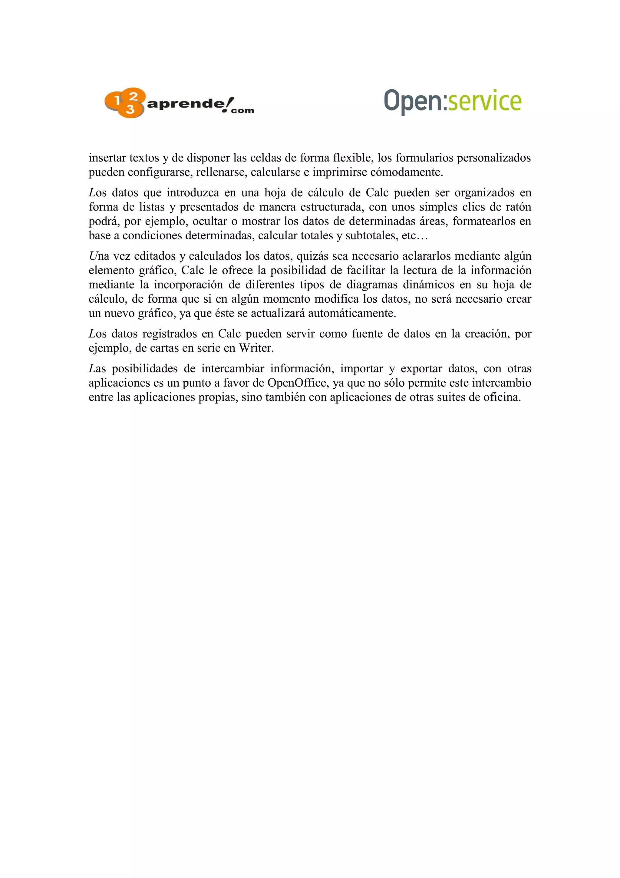insertar textos y de disponer las celdas de forma flexible, los formularios personalizados
pueden configurarse, rellenarse, calcularse e imprimirse cómodamente.
Los datos que introduzca en una hoja de cálculo de Calc pueden ser organizados en
forma de listas y presentados de manera estructurada, con unos simples clics de ratón
podrá, por ejemplo, ocultar o mostrar los datos de determinadas áreas, formatearlos en
base a condiciones determinadas, calcular totales y subtotales, etc…
Una vez editados y calculados los datos, quizás sea necesario aclararlos mediante algún
elemento gráfico, Calc le ofrece la posibilidad de facilitar la lectura de la información
mediante la incorporación de diferentes tipos de diagramas dinámicos en su hoja de
cálculo, de forma que si en algún momento modifica los datos, no será necesario crear
un nuevo gráfico, ya que éste se actualizará automáticamente.
Los datos registrados en Calc pueden servir como fuente de datos en la creación, por
ejemplo, de cartas en serie en Writer.
Las posibilidades de intercambiar información, importar y exportar datos, con otras
aplicaciones es un punto a favor de OpenOffice, ya que no sólo permite este intercambio
entre las aplicaciones propias, sino también con aplicaciones de otras suites de oficina.
 