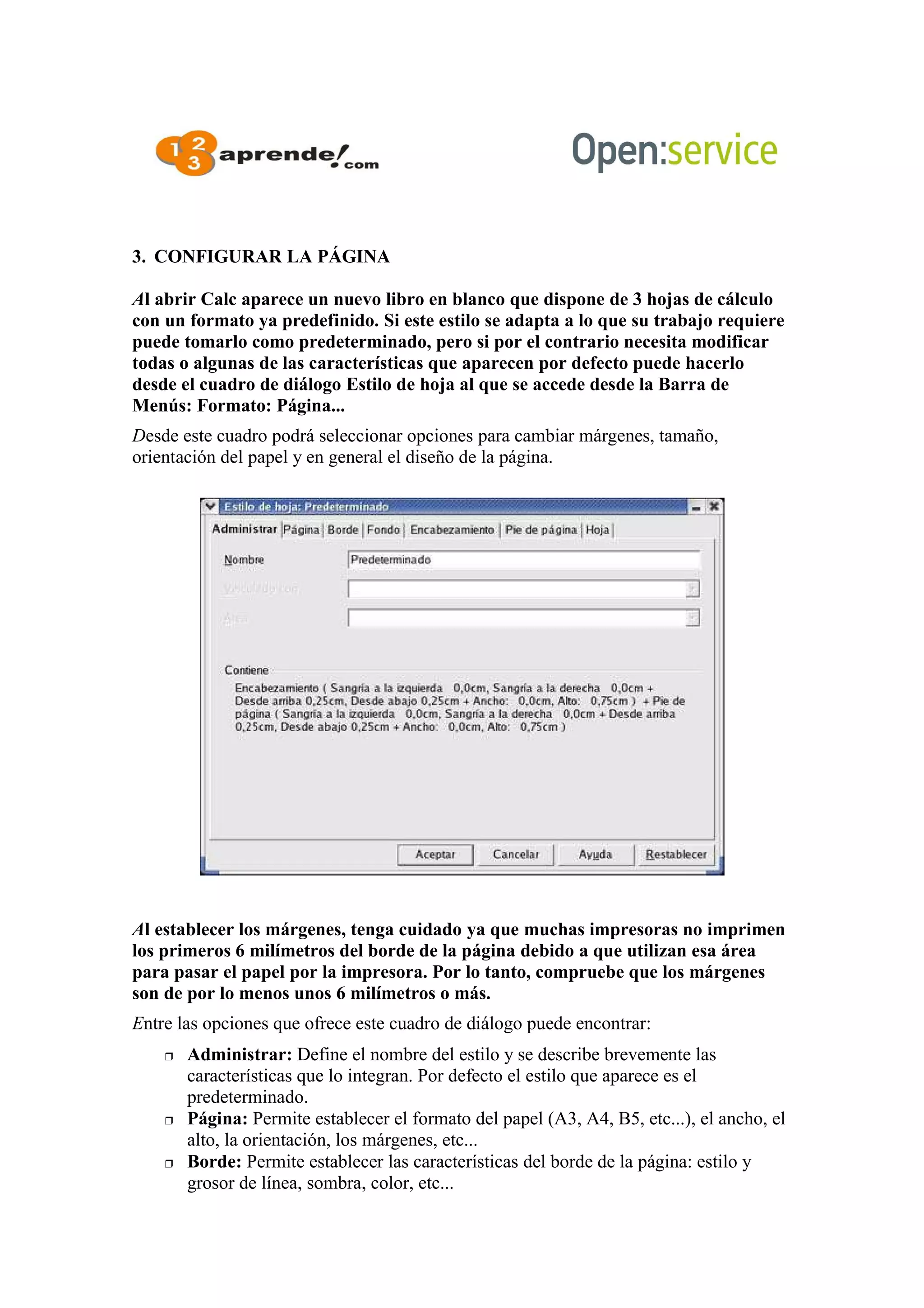 3. CONFIGURAR LA PÁGINA
Al abrir Calc aparece un nuevo libro en blanco que dispone de 3 hojas de cálculo
con un formato ya predefinido. Si este estilo se adapta a lo que su trabajo requiere
puede tomarlo como predeterminado, pero si por el contrario necesita modificar
todas o algunas de las características que aparecen por defecto puede hacerlo
desde el cuadro de diálogo Estilo de hoja al que se accede desde la Barra de
Menús: Formato: Página...
Desde este cuadro podrá seleccionar opciones para cambiar márgenes, tamaño,
orientación del papel y en general el diseño de la página.
Al establecer los márgenes, tenga cuidado ya que muchas impresoras no imprimen
los primeros 6 milímetros del borde de la página debido a que utilizan esa área
para pasar el papel por la impresora. Por lo tanto, compruebe que los márgenes
son de por lo menos unos 6 milímetros o más.
Entre las opciones que ofrece este cuadro de diálogo puede encontrar:
 Administrar: Define el nombre del estilo y se describe brevemente las
características que lo integran. Por defecto el estilo que aparece es el
predeterminado.
 Página: Permite establecer el formato del papel (A3, A4, B5, etc...), el ancho, el
alto, la orientación, los márgenes, etc...
 Borde: Permite establecer las características del borde de la página: estilo y
grosor de línea, sombra, color, etc...
 
