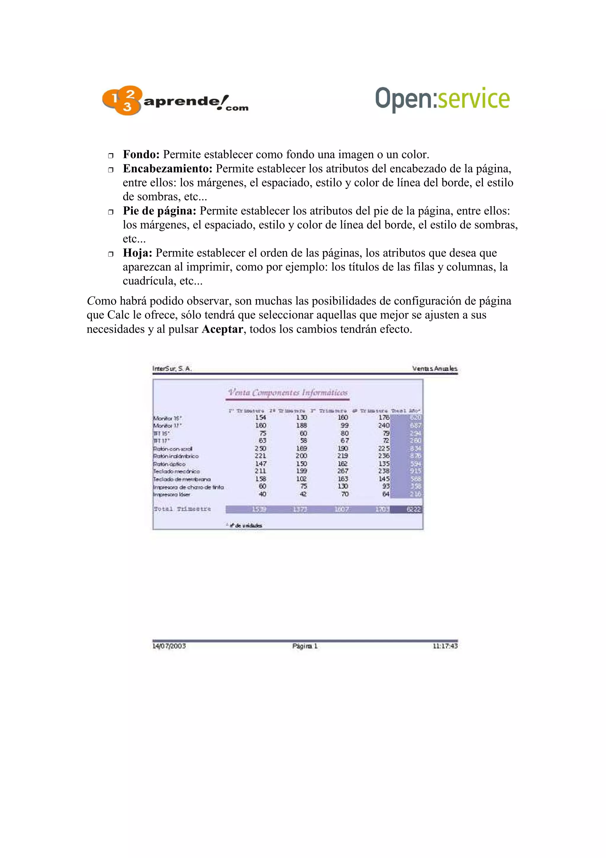  Fondo: Permite establecer como fondo una imagen o un color.
 Encabezamiento: Permite establecer los atributos del encabezado de la página,
entre ellos: los márgenes, el espaciado, estilo y color de línea del borde, el estilo
de sombras, etc...
 Pie de página: Permite establecer los atributos del pie de la página, entre ellos:
los márgenes, el espaciado, estilo y color de línea del borde, el estilo de sombras,
etc...
 Hoja: Permite establecer el orden de las páginas, los atributos que desea que
aparezcan al imprimir, como por ejemplo: los títulos de las filas y columnas, la
cuadrícula, etc...
Como habrá podido observar, son muchas las posibilidades de configuración de página
que Calc le ofrece, sólo tendrá que seleccionar aquellas que mejor se ajusten a sus
necesidades y al pulsar Aceptar, todos los cambios tendrán efecto.
 