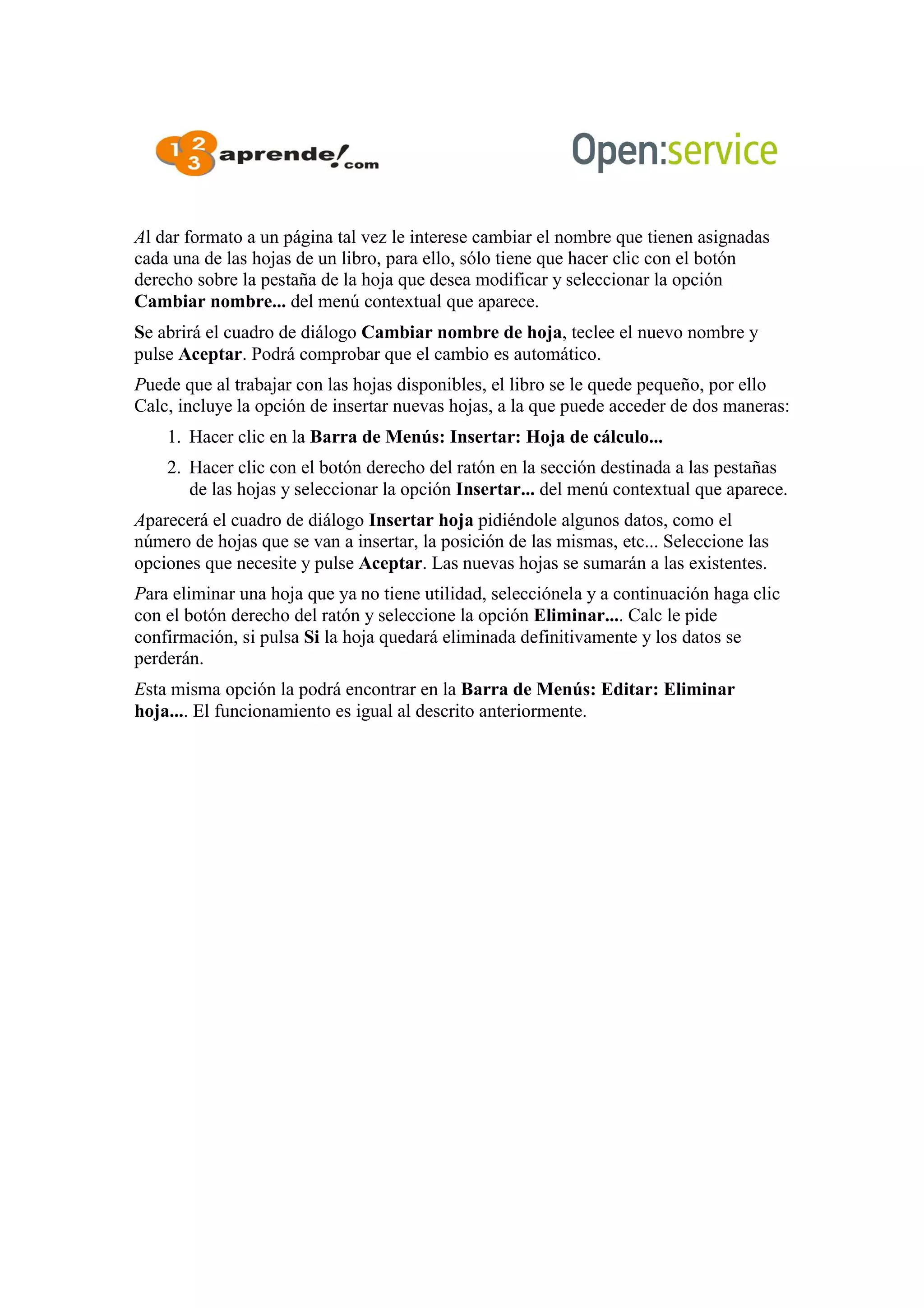 Al dar formato a un página tal vez le interese cambiar el nombre que tienen asignadas
cada una de las hojas de un libro, para ello, sólo tiene que hacer clic con el botón
derecho sobre la pestaña de la hoja que desea modificar y seleccionar la opción
Cambiar nombre... del menú contextual que aparece.
Se abrirá el cuadro de diálogo Cambiar nombre de hoja, teclee el nuevo nombre y
pulse Aceptar. Podrá comprobar que el cambio es automático.
Puede que al trabajar con las hojas disponibles, el libro se le quede pequeño, por ello
Calc, incluye la opción de insertar nuevas hojas, a la que puede acceder de dos maneras:
1. Hacer clic en la Barra de Menús: Insertar: Hoja de cálculo...
2. Hacer clic con el botón derecho del ratón en la sección destinada a las pestañas
de las hojas y seleccionar la opción Insertar... del menú contextual que aparece.
Aparecerá el cuadro de diálogo Insertar hoja pidiéndole algunos datos, como el
número de hojas que se van a insertar, la posición de las mismas, etc... Seleccione las
opciones que necesite y pulse Aceptar. Las nuevas hojas se sumarán a las existentes.
Para eliminar una hoja que ya no tiene utilidad, selecciónela y a continuación haga clic
con el botón derecho del ratón y seleccione la opción Eliminar.... Calc le pide
confirmación, si pulsa Si la hoja quedará eliminada definitivamente y los datos se
perderán.
Esta misma opción la podrá encontrar en la Barra de Menús: Editar: Eliminar
hoja.... El funcionamiento es igual al descrito anteriormente.
 
