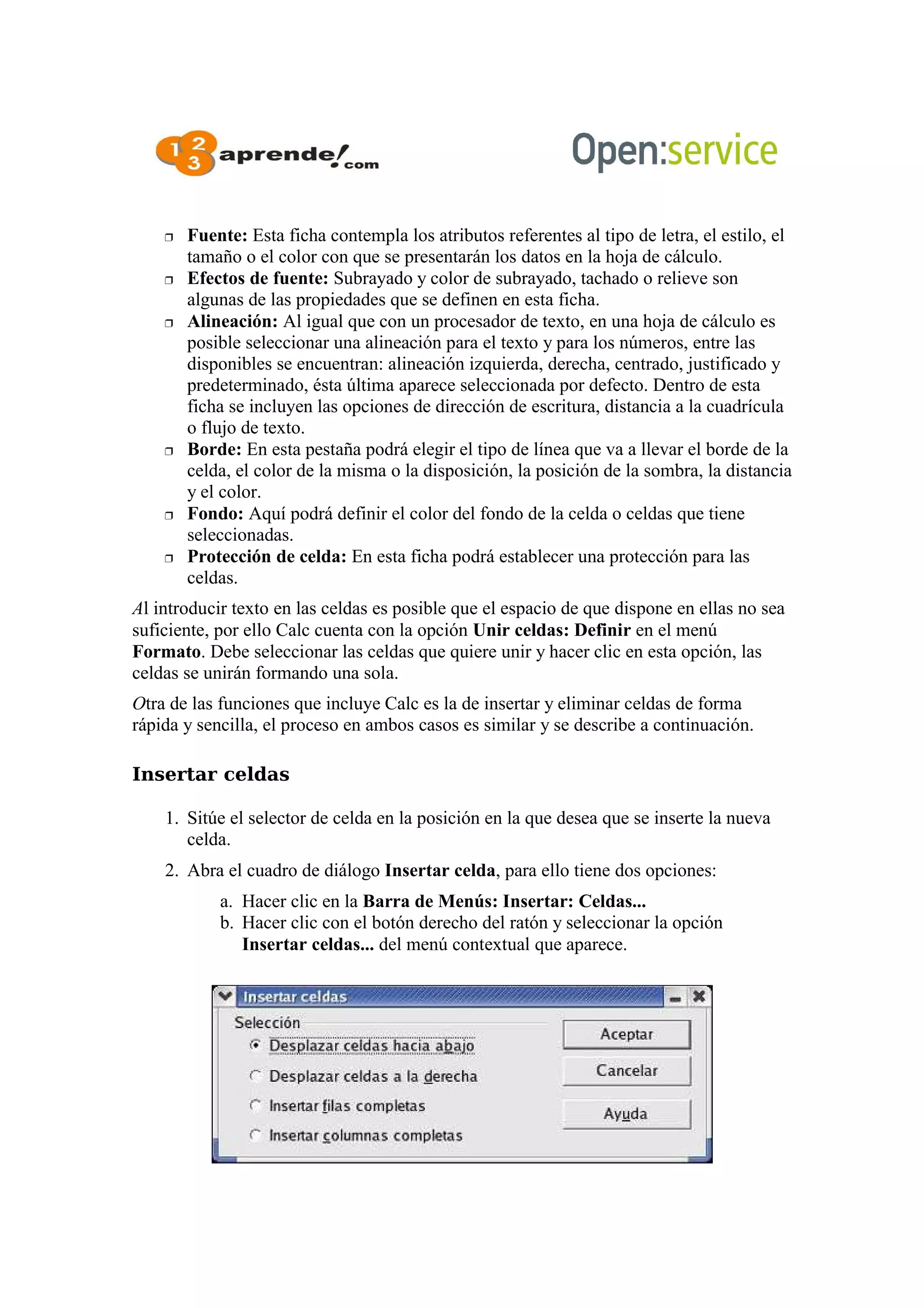  Fuente: Esta ficha contempla los atributos referentes al tipo de letra, el estilo, el
tamaño o el color con que se presentarán los datos en la hoja de cálculo.
 Efectos de fuente: Subrayado y color de subrayado, tachado o relieve son
algunas de las propiedades que se definen en esta ficha.
 Alineación: Al igual que con un procesador de texto, en una hoja de cálculo es
posible seleccionar una alineación para el texto y para los números, entre las
disponibles se encuentran: alineación izquierda, derecha, centrado, justificado y
predeterminado, ésta última aparece seleccionada por defecto. Dentro de esta
ficha se incluyen las opciones de dirección de escritura, distancia a la cuadrícula
o flujo de texto.
 Borde: En esta pestaña podrá elegir el tipo de línea que va a llevar el borde de la
celda, el color de la misma o la disposición, la posición de la sombra, la distancia
y el color.
 Fondo: Aquí podrá definir el color del fondo de la celda o celdas que tiene
seleccionadas.
 Protección de celda: En esta ficha podrá establecer una protección para las
celdas.
Al introducir texto en las celdas es posible que el espacio de que dispone en ellas no sea
suficiente, por ello Calc cuenta con la opción Unir celdas: Definir en el menú
Formato. Debe seleccionar las celdas que quiere unir y hacer clic en esta opción, las
celdas se unirán formando una sola.
Otra de las funciones que incluye Calc es la de insertar y eliminar celdas de forma
rápida y sencilla, el proceso en ambos casos es similar y se describe a continuación.
Insertar celdas
1. Sitúe el selector de celda en la posición en la que desea que se inserte la nueva
celda.
2. Abra el cuadro de diálogo Insertar celda, para ello tiene dos opciones:
a. Hacer clic en la Barra de Menús: Insertar: Celdas...
b. Hacer clic con el botón derecho del ratón y seleccionar la opción
Insertar celdas... del menú contextual que aparece.
 