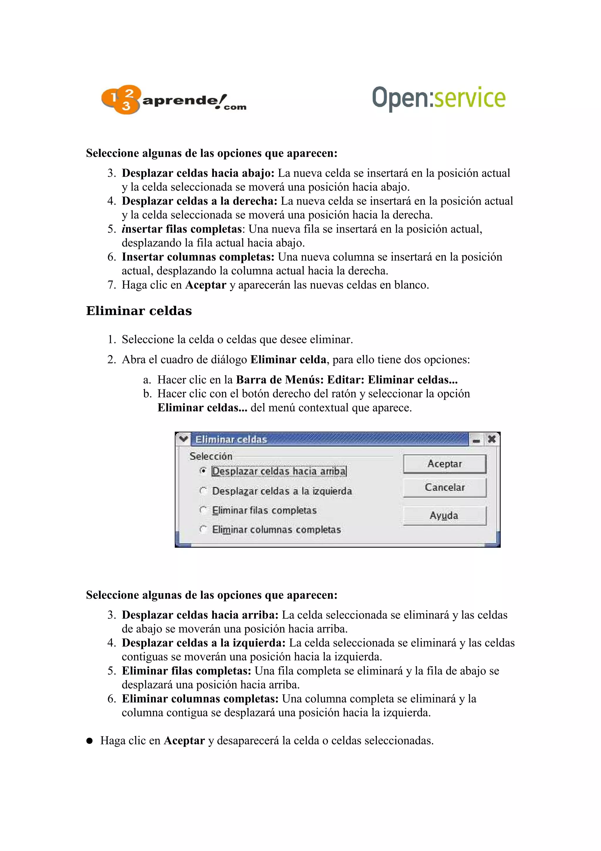 Seleccione algunas de las opciones que aparecen:
3. Desplazar celdas hacia abajo: La nueva celda se insertará en la posición actual
y la celda seleccionada se moverá una posición hacia abajo.
4. Desplazar celdas a la derecha: La nueva celda se insertará en la posición actual
y la celda seleccionada se moverá una posición hacia la derecha.
5. insertar filas completas: Una nueva fila se insertará en la posición actual,
desplazando la fila actual hacia abajo.
6. Insertar columnas completas: Una nueva columna se insertará en la posición
actual, desplazando la columna actual hacia la derecha.
7. Haga clic en Aceptar y aparecerán las nuevas celdas en blanco.
Eliminar celdas
1. Seleccione la celda o celdas que desee eliminar.
2. Abra el cuadro de diálogo Eliminar celda, para ello tiene dos opciones:
a. Hacer clic en la Barra de Menús: Editar: Eliminar celdas...
b. Hacer clic con el botón derecho del ratón y seleccionar la opción
Eliminar celdas... del menú contextual que aparece.
Seleccione algunas de las opciones que aparecen:
3. Desplazar celdas hacia arriba: La celda seleccionada se eliminará y las celdas
de abajo se moverán una posición hacia arriba.
4. Desplazar celdas a la izquierda: La celda seleccionada se eliminará y las celdas
contiguas se moverán una posición hacia la izquierda.
5. Eliminar filas completas: Una fila completa se eliminará y la fila de abajo se
desplazará una posición hacia arriba.
6. Eliminar columnas completas: Una columna completa se eliminará y la
columna contigua se desplazará una posición hacia la izquierda.
● Haga clic en Aceptar y desaparecerá la celda o celdas seleccionadas.
 