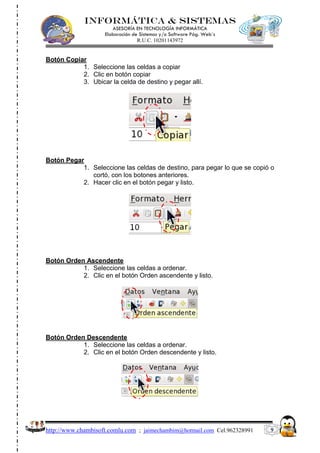 INFORMÁTICA & SISTEMAS
                       ASESORÍA EN TECNOLOGÍA INFORMÁTICA
                    Elaboración de Sistemas y/o Software Pág. Web´s
                                  R.U.C. 10201143972


Botón Copiar
           1. Seleccione las celdas a copiar
           2. Clic en botón copiar
           3. Ubicar la celda de destino y pegar allí.




Botón Pegar
           1. Seleccione las celdas de destino, para pegar lo que se copió o
              cortó, con los botones anteriores.
           2. Hacer clic en el botón pegar y listo.




Botón Orden Ascendente
           1. Seleccione las celdas a ordenar.
           2. Clic en el botón Orden ascendente y listo.




Botón Orden Descendente
           1. Seleccione las celdas a ordenar.
           2. Clic en el botón Orden descendente y listo.




http://www.chambisoft.comlu.com ; jaimechambim@hotmail.com Cel.962328991   9
 