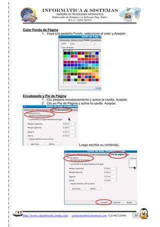 INFORMÁTICA & SISTEMAS
                       ASESORÍA EN TECNOLOGÍA INFORMÁTICA
                    Elaboración de Sistemas y/o Software Pág. Web´s
                                  R.U.C. 10201143972


Color Fondo de Página
           1. Vaya a la pestaña Fondo, seleccione el color y Aceptar.




Encabezado y Pie de Página
          1. Clic pestaña encabezamiento y active la casilla. Aceptar.
          2. Clic en Pie de Página y active la casilla. Aceptar.




                                          Luego escriba su contenido.




http://www.chambisoft.comlu.com ; jaimechambim@hotmail.com Cel.962328991   19
 