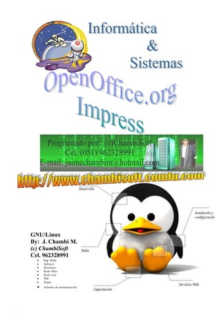 INFORMÁTICA & SISTEMAS
                               ASESORÍA EN TECNOLOGÍA INFORMÁTICA
                            Elaboración de Sistemas y/o Software Pág. Web´s
                                          R.U.C. 10201143972




GNU/Linux
By: J. Chambi M.
(c) ChambiSoft
Cel. 962328991
     Pág. Webs
     Software
     Hardware
     Redes Wan
     Redes Lan
     Wifi
     Siagie
     Sistemas de automatización


http://www.chambisoft.comlu.com ; jaimechambim@hotmail.com Cel.962328991      0
 