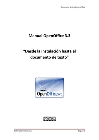Manual OpenOffice 3.3<br />“Desde la instalación hasta el documento de texto”<br />Índex<br />Instalar el OpenOffice 3.3<br />1.1Buscar el icono de instalar el OpenOffice y clicar en él. <br />1.2Clicar la opción Endevant: <br />1.3Selecciona la carpeta de destino y a continuación descomprimir. <br />Clicar a següent.<br />Introducir la información del cliente y escoger para quien es la aplicación. <br />Escoger el tipo de instalación. <br />Auxiliar de la instalación. <br />Finalización la instalación.<br />Como abrir el programa OpenOffice Writer. <br />Funcionamiento del OpenOffice y sus opciones.<br />  3.1    Pestañas<br />Opciones del fitxer. <br /> 3.3   Barra de herramientas. <br />Herramientas más utilizadas. <br />           3.4  Opciones de escritura. <br />Opciones de escritura más Utilizadas.<br />3.5 Buscador de texto. <br />Como guardar un documento.<br />5. Introducción al producto.<br />6.FAQ, (Preguntas más frecuentes.)<br />7.Glosario.<br />La Guía<br />Instalar el OpenOffice 3.3<br />1.1Buscar el icono de instalar el OpenOffice  en el escritorio y clicar en él dos veces con el botón izquierdo. <br />1.2Clicar la opción Endevant para seguir con la instalación.<br />1.3 Selecciona la carpeta de destino y escoger la opción descomprimir para seguir con la instalación. <br />Clicar a següent para seguir con la instalación. <br />Introducir la información del cliente, es decir poner el nombre del usuario (vuestro nombre), en la opción de organització no hace falta escribir nada. Para seguir con la instalación hay que escoger para quien es la aplicación (En mi caso he escogido que sea para todos los que usan el ordenador). <br />Seleccionar el tipo de instalación, Típica si quieres todos los componentes principales o personalizada si quieres escoger lo que instalas. (La más utilizada es la Típica).<br />Clicar en Instal·la para que el programa se instale. <br />Clicar en Finalitza para acabar la instalación. <br />Ir al menú de inicio – programas – OpenOffice y clic en OpenOffice Writer. <br />Funcionamiento del OpenOffice y sus opciones.<br />Las pestañas del OpenOffice.<br /> 3.2 Opciones del fitxer (Las opciones marcadas en rojo son las básicas para saber usar el OpenOffice con cierta soltura). <br />Barra de herramientas. <br />3.3.1 Herramientas mas utilizadas.<br />Opciones de escritura.<br />3.4.1 Opciones de escritura más Utilizadas.<br />Buscador de texto. <br />Ir a la pestaña (Fitxer) y clicar en Anomena i Desa.<br />4.1 Opciones para guardar.<br />               Introducción al producto.<br />OpenOffice es una suite ofimática que consta de los siguientes programas:<br />OpenOffice.org Writer: procesador de textos<br />OpenOffice.org Math: editor de fórmulas<br />OpenOffice.org Calc: hoja de cálculo<br />OpenOffice.org Draw: editor de dibujos y gráficos<br />OpenOffice.org Impress: editor de presentaciones<br />OpenOffice.org Web: editor de páginas web<br />Este manual esta creado para el OpenOffice Writer, por lo que explicare que es el Writer.<br />El OpenOffice Writer es un procesador de textos que forma parte de un conjunto de aplicaciones libres de oficina, estas aplicaciones se pueden descargar gratuitamente desde internet.<br />El Writer es también un potente editor d’HTML tan fácil de usar como un documento de texto.<br />Esta aplicación es totalmente modificable y permite cambiar cualquier configuración, desde barras de herramientas hasta los menús del programa.<br />                                           FAQ<br />(Preguntas más frecuentes) <br />1-¿Cómo puedo obtener OpenOffice.org en algún otro idioma además del inglés?<br />La página oficial http://www.openoffice.org/ muestra una lista de idiomas (busca el apartado Native Project y selecciona el idioma) en el que está disponible OpenOffice.org para descargar. Nuevas traducciones son constantemente añadidas; para más información visite http://110n.openoffice.org/<br />2-¿Dónde puedo comprar el CD de OpenOffice.org?<br />Si descargas el programa de su página no es necesario, aunque siempre puedes compras el CD de algunos de los distribuidores disponibles en tu ciudad. <br />3-¿Cómo puedo desinstalar OpenOffice.org?<br />Dirígete a Panel de control y luego a Agregar/Remover programas.<br />(El mismo método para todos los Windows).<br />4-¿Cómo puedo agregar más fuentes a OpenOffice.org?<br />Necesitaras utilizar spadmin, localizada en tu directorio OpenOffice.org. Corriendo esta utilidad te dará una ventana emergente, con una opción a hacer clic en quot;
Fuentesquot;
 y agregarlas.<br />5-¿Dónde está el contador de palabras?<br />Para contar las palabras dirígete a Archivo-->Propiedades--Estadísticas.<br />                                          Glosario.<br />-Icono: Es una imagen que sustituye al objeto por su significación.<br />-Descomprimir: Acción de desempaquetar uno o más ficheros que anteriormente han sido empaquetados.<br />-Componentes: Se trata de elementos que, a través de algún tipo de asociación o contigüidad, dan lugar a un conjunto uniforme. <br />-Suite ofimática: Es un conjunto de aplicaciones o herramientas de software encargados de realizar o ayudar en tareas relacionadas con la oficina.<br />-Software: programas y datos almacenados en el ordenador.<br />