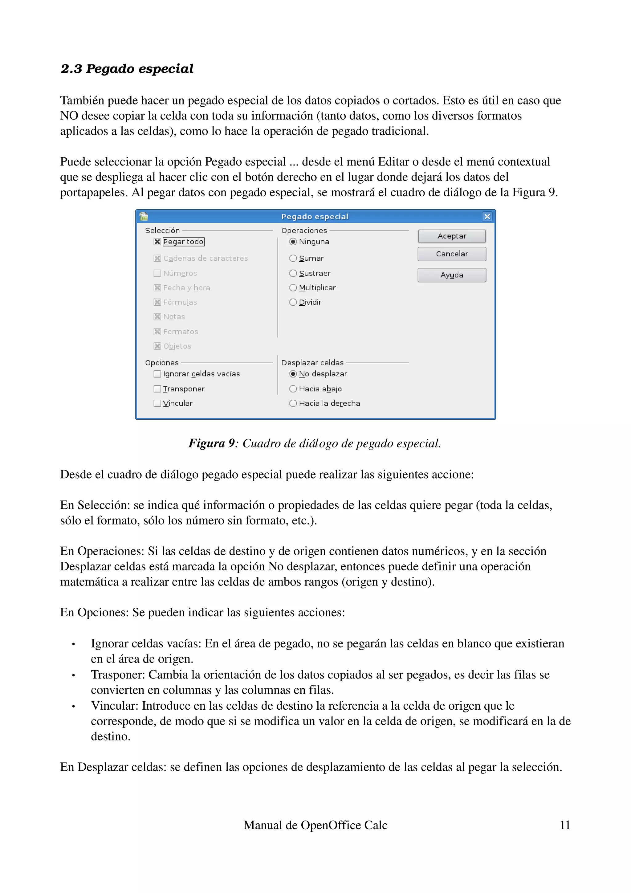 2.3 Pegado especial

También puede hacer un pegado especial de los datos copiados o cortados. Esto es útil en caso que 
NO desee copiar la celda con toda su información (tanto datos, como los diversos formatos 
aplicados a las celdas), como lo hace la operación de pegado tradicional.

Puede seleccionar la opción Pegado especial ... desde el menú Editar o desde el menú contextual 
que se despliega al hacer clic con el botón derecho en el lugar donde dejará los datos del 
portapapeles. Al pegar datos con pegado especial, se mostrará el cuadro de diálogo de la Figura 9.




                         Figura 9: Cuadro de diálogo de pegado especial.

Desde el cuadro de diálogo pegado especial puede realizar las siguientes accione:

En Selección: se indica qué información o propiedades de las celdas quiere pegar (toda la celdas, 
sólo el formato, sólo los número sin formato, etc.).

En Operaciones: Si las celdas de destino y de origen contienen datos numéricos, y en la sección 
Desplazar celdas está marcada la opción No desplazar, entonces puede definir una operación 
matemática a realizar entre las celdas de ambos rangos (origen y destino).

En Opciones: Se pueden indicar las siguientes acciones:

  •   Ignorar celdas vacías: En el área de pegado, no se pegarán las celdas en blanco que existieran 
      en el área de origen.
  •   Trasponer: Cambia la orientación de los datos copiados al ser pegados, es decir las filas se 
      convierten en columnas y las columnas en filas.
  •   Vincular: Introduce en las celdas de destino la referencia a la celda de origen que le 
      corresponde, de modo que si se modifica un valor en la celda de origen, se modificará en la de 
      destino.

En Desplazar celdas: se definen las opciones de desplazamiento de las celdas al pegar la selección.



                                    Manual de OpenOffice Calc                                        11
 