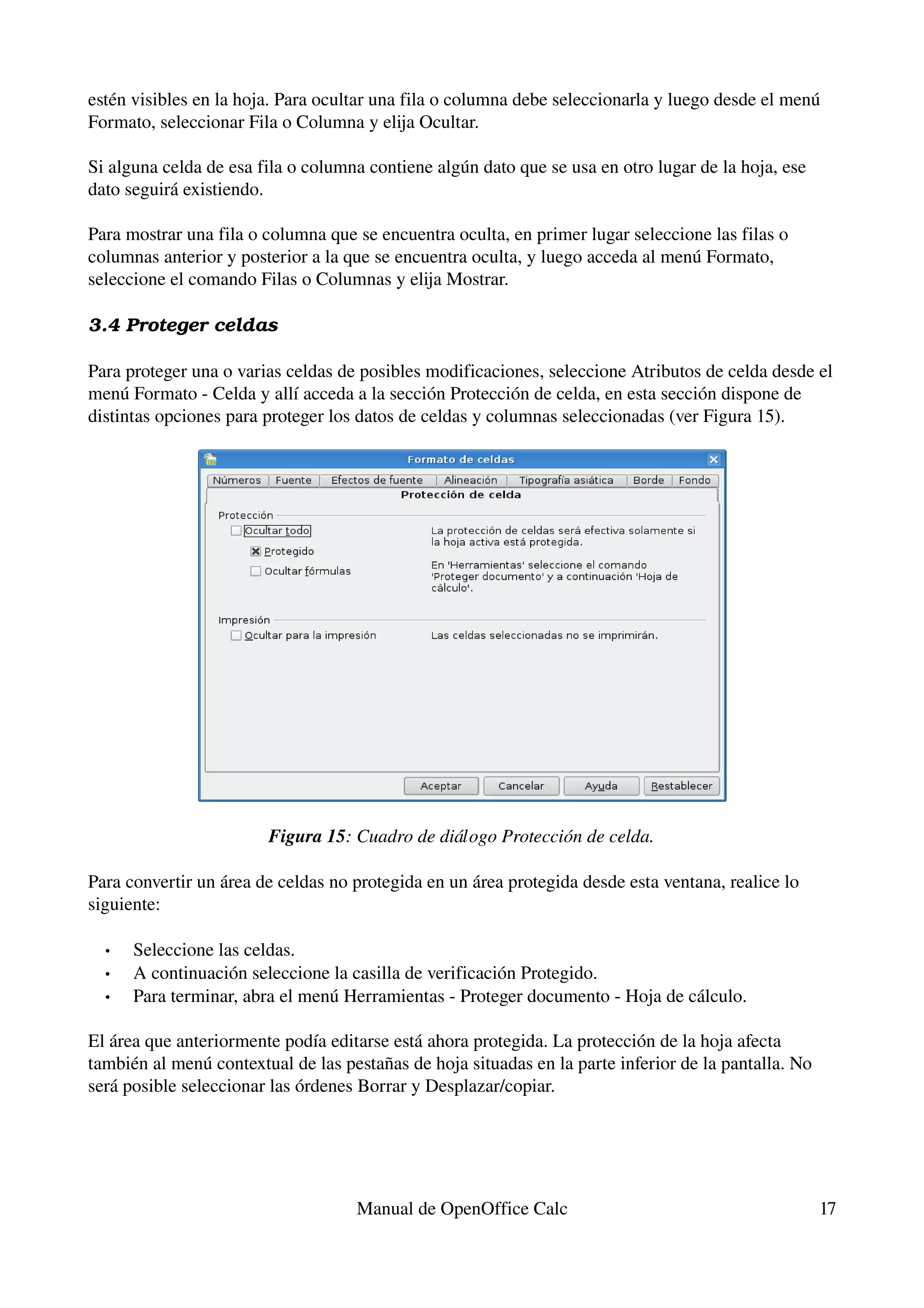 estén visibles en la hoja. Para ocultar una fila o columna debe seleccionarla y luego desde el menú 
Formato, seleccionar Fila o Columna y elija Ocultar.

Si alguna celda de esa fila o columna contiene algún dato que se usa en otro lugar de la hoja, ese 
dato seguirá existiendo.

Para mostrar una fila o columna que se encuentra oculta, en primer lugar seleccione las filas o 
columnas anterior y posterior a la que se encuentra oculta, y luego acceda al menú Formato, 
seleccione el comando Filas o Columnas y elija Mostrar.

3.4 Proteger celdas

Para proteger una o varias celdas de posibles modificaciones, seleccione Atributos de celda desde el 
menú Formato ­ Celda y allí acceda a la sección Protección de celda, en esta sección dispone de 
distintas opciones para proteger los datos de celdas y columnas seleccionadas (ver Figura 15).




                        Figura 15: Cuadro de diálogo Protección de celda.

Para convertir un área de celdas no protegida en un área protegida desde esta ventana, realice lo 
siguiente:

  •   Seleccione las celdas.
  •   A continuación seleccione la casilla de verificación Protegido.
  •   Para terminar, abra el menú Herramientas ­ Proteger documento ­ Hoja de cálculo. 

El área que anteriormente podía editarse está ahora protegida. La protección de la hoja afecta 
también al menú contextual de las pestañas de hoja situadas en la parte inferior de la pantalla. No 
será posible seleccionar las órdenes Borrar y Desplazar/copiar.




                                    Manual de OpenOffice Calc                                          17
 