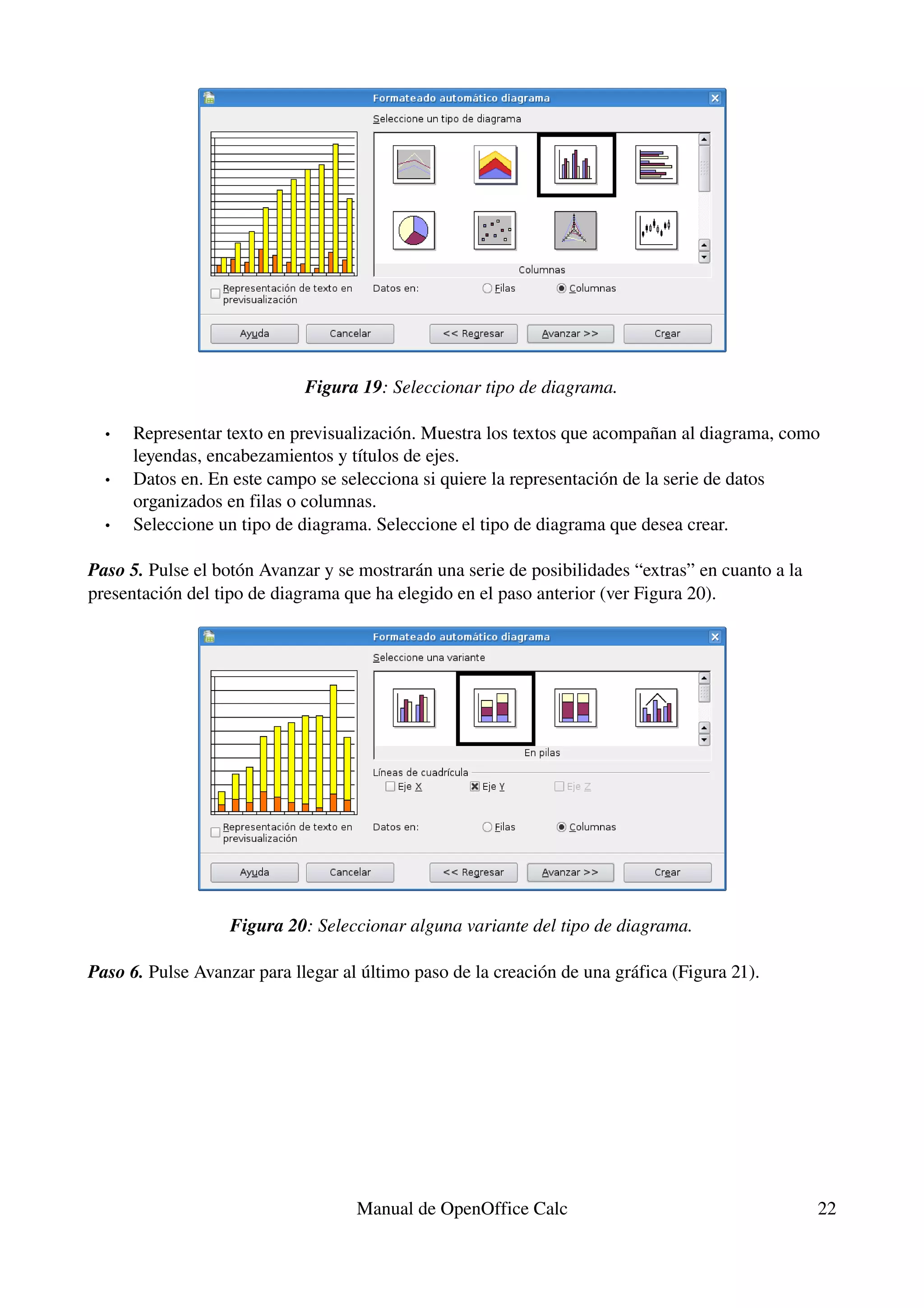Figura 19: Seleccionar tipo de diagrama.

  •   Representar texto en previsualización. Muestra los textos que acompañan al diagrama, como 
      leyendas, encabezamientos y títulos de ejes.
  •   Datos en. En este campo se selecciona si quiere la representación de la serie de datos 
      organizados en filas o columnas.
  •   Seleccione un tipo de diagrama. Seleccione el tipo de diagrama que desea crear.

Paso 5. Pulse el botón Avanzar y se mostrarán una serie de posibilidades “extras” en cuanto a la 
presentación del tipo de diagrama que ha elegido en el paso anterior (ver Figura 20).




                   Figura 20: Seleccionar alguna variante del tipo de diagrama.

Paso 6. Pulse Avanzar para llegar al último paso de la creación de una gráfica (Figura 21).




                                    Manual de OpenOffice Calc                                       22
 