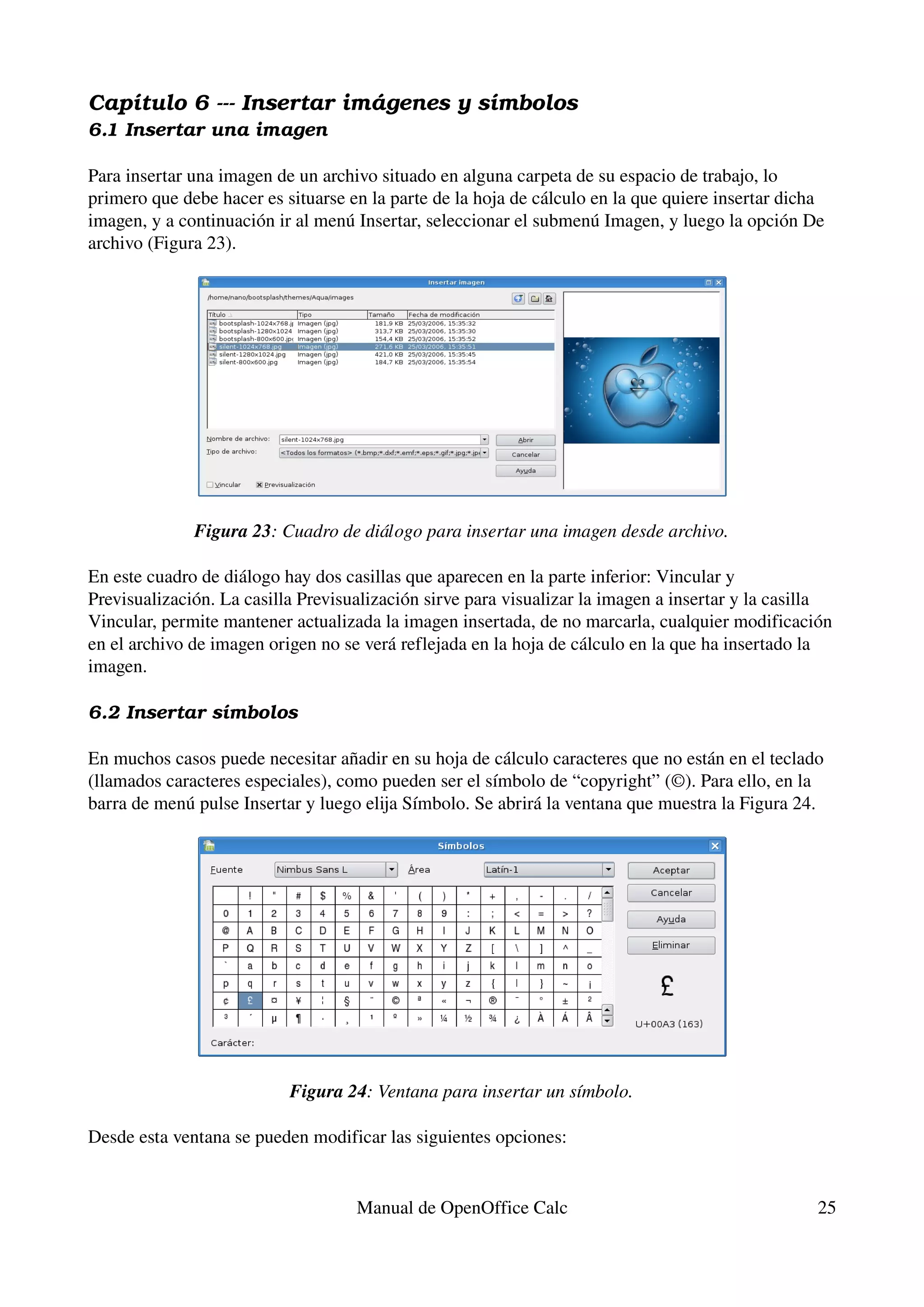 Capítulo 6 ­­­ Insertar imá genes y símbolos
6.1 Insertar una imagen

Para insertar una imagen de un archivo situado en alguna carpeta de su espacio de trabajo, lo 
primero que debe hacer es situarse en la parte de la hoja de cálculo en la que quiere insertar dicha 
imagen, y a continuación ir al menú Insertar, seleccionar el submenú Imagen, y luego la opción De 
archivo (Figura 23).




              Figura 23: Cuadro de diálogo para insertar una imagen desde archivo.

En este cuadro de diálogo hay dos casillas que aparecen en la parte inferior: Vincular y 
Previsualización. La casilla Previsualización sirve para visualizar la imagen a insertar y la casilla 
Vincular, permite mantener actualizada la imagen insertada, de no marcarla, cualquier modificación 
en el archivo de imagen origen no se verá reflejada en la hoja de cálculo en la que ha insertado la 
imagen.

6.2 Insertar símbolos

En muchos casos puede necesitar añadir en su hoja de cálculo caracteres que no están en el teclado 
(llamados caracteres especiales), como pueden ser el símbolo de “copyright” (©). Para ello, en la 
barra de menú pulse Insertar y luego elija Símbolo. Se abrirá la ventana que muestra la Figura 24.




                           Figura 24: Ventana para insertar un símbolo.

Desde esta ventana se pueden modificar las siguientes opciones:


                                    Manual de OpenOffice Calc                                      25
 