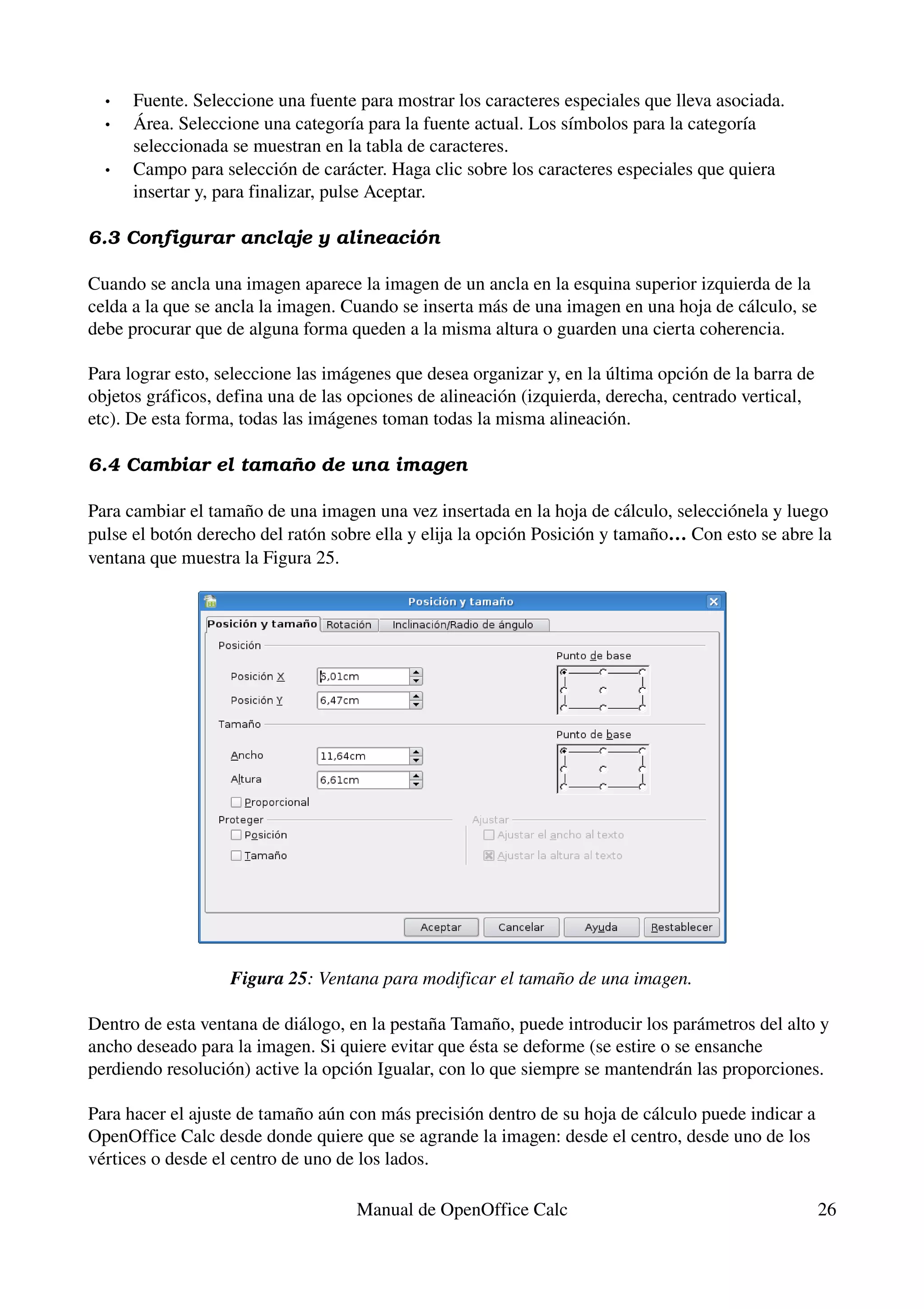 •   Fuente. Seleccione una fuente para mostrar los caracteres especiales que lleva asociada.
  •   Área. Seleccione una categoría para la fuente actual. Los símbolos para la categoría 
      seleccionada se muestran en la tabla de caracteres.
  •   Campo para selección de carácter. Haga clic sobre los caracteres especiales que quiera 
      insertar y, para finalizar, pulse Aceptar.

6.3 Configurar anclaje y alineación

Cuando se ancla una imagen aparece la imagen de un ancla en la esquina superior izquierda de la 
celda a la que se ancla la imagen. Cuando se inserta más de una imagen en una hoja de cálculo, se 
debe procurar que de alguna forma queden a la misma altura o guarden una cierta coherencia.

Para lograr esto, seleccione las imágenes que desea organizar y, en la última opción de la barra de 
objetos gráficos, defina una de las opciones de alineación (izquierda, derecha, centrado vertical, 
etc). De esta forma, todas las imágenes toman todas la misma alineación.

6.4 Cambiar el tamaño de una imagen

Para cambiar el tamaño de una imagen una vez insertada en la hoja de cálculo, selecciónela y luego 
pulse el botón derecho del ratón sobre ella y elija la opción Posición y tamaño… Con esto se abre la 
ventana que muestra la Figura 25.




                   Figura 25: Ventana para modificar el tamaño de una imagen.

Dentro de esta ventana de diálogo, en la pestaña Tamaño, puede introducir los parámetros del alto y 
ancho deseado para la imagen. Si quiere evitar que ésta se deforme (se estire o se ensanche 
perdiendo resolución) active la opción Igualar, con lo que siempre se mantendrán las proporciones.

Para hacer el ajuste de tamaño aún con más precisión dentro de su hoja de cálculo puede indicar a 
OpenOffice Calc desde donde quiere que se agrande la imagen: desde el centro, desde uno de los 
vértices o desde el centro de uno de los lados.

                                    Manual de OpenOffice Calc                                      26
 