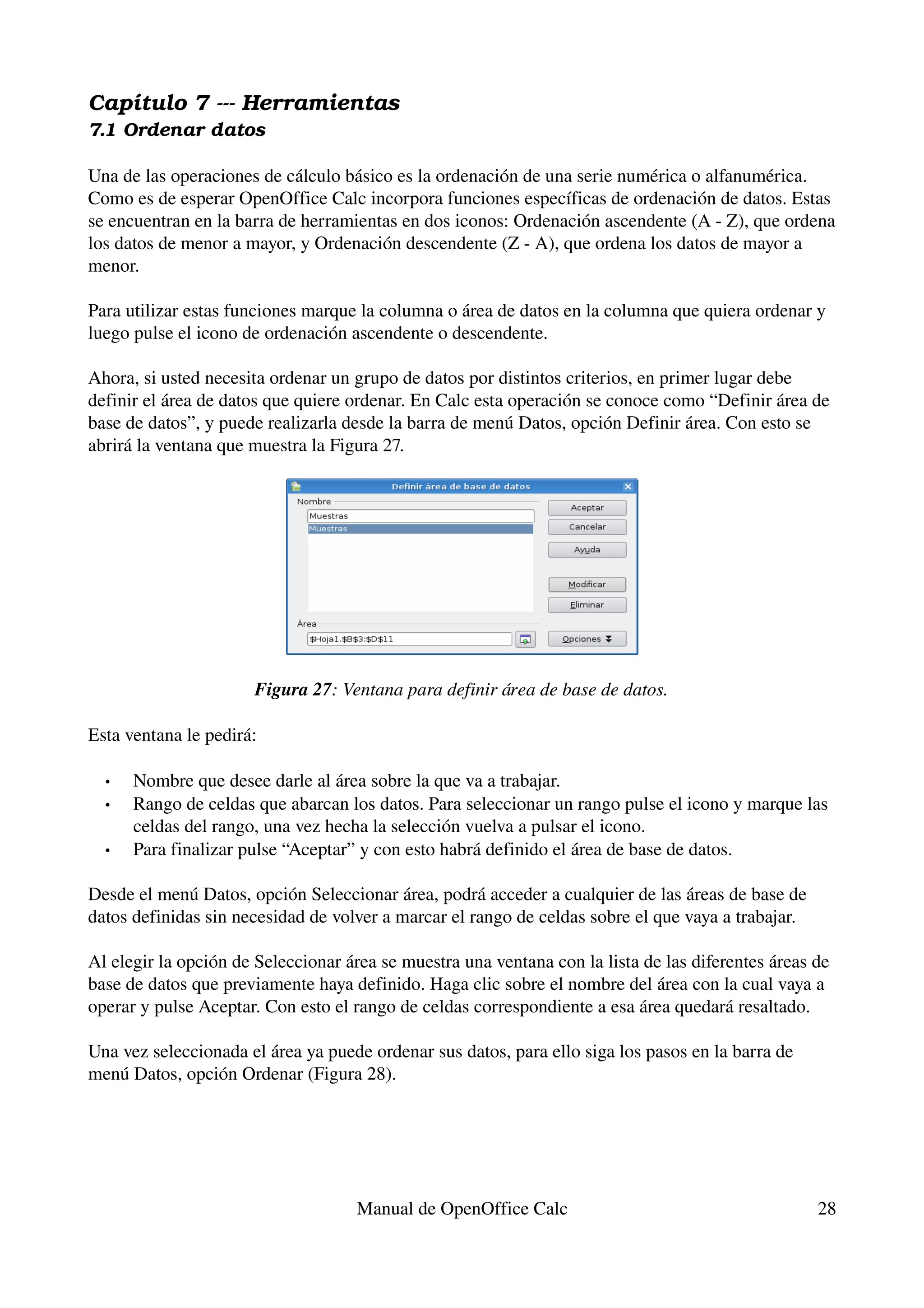Capítulo 7 ­­­ Herramientas
7.1 Ordenar datos

Una de las operaciones de cálculo básico es la ordenación de una serie numérica o alfanumérica. 
Como es de esperar OpenOffice Calc incorpora funciones específicas de ordenación de datos. Estas 
se encuentran en la barra de herramientas en dos iconos: Ordenación ascendente (A ­ Z), que ordena 
los datos de menor a mayor, y Ordenación descendente (Z ­ A), que ordena los datos de mayor a 
menor.

Para utilizar estas funciones marque la columna o área de datos en la columna que quiera ordenar y 
luego pulse el icono de ordenación ascendente o descendente.

Ahora, si usted necesita ordenar un grupo de datos por distintos criterios, en primer lugar debe 
definir el área de datos que quiere ordenar. En Calc esta operación se conoce como “Definir área de 
base de datos”, y puede realizarla desde la barra de menú Datos, opción Definir área. Con esto se 
abrirá la ventana que muestra la Figura 27.




                      Figura 27: Ventana para definir área de base de datos.

Esta ventana le pedirá:

  •   Nombre que desee darle al área sobre la que va a trabajar.
  •   Rango de celdas que abarcan los datos. Para seleccionar un rango pulse el icono y marque las 
      celdas del rango, una vez hecha la selección vuelva a pulsar el icono.
  •   Para finalizar pulse “Aceptar” y con esto habrá definido el área de base de datos. 

Desde el menú Datos, opción Seleccionar área, podrá acceder a cualquier de las áreas de base de 
datos definidas sin necesidad de volver a marcar el rango de celdas sobre el que vaya a trabajar.

Al elegir la opción de Seleccionar área se muestra una ventana con la lista de las diferentes áreas de 
base de datos que previamente haya definido. Haga clic sobre el nombre del área con la cual vaya a 
operar y pulse Aceptar. Con esto el rango de celdas correspondiente a esa área quedará resaltado.

Una vez seleccionada el área ya puede ordenar sus datos, para ello siga los pasos en la barra de 
menú Datos, opción Ordenar (Figura 28).




                                     Manual de OpenOffice Calc                                      28
 