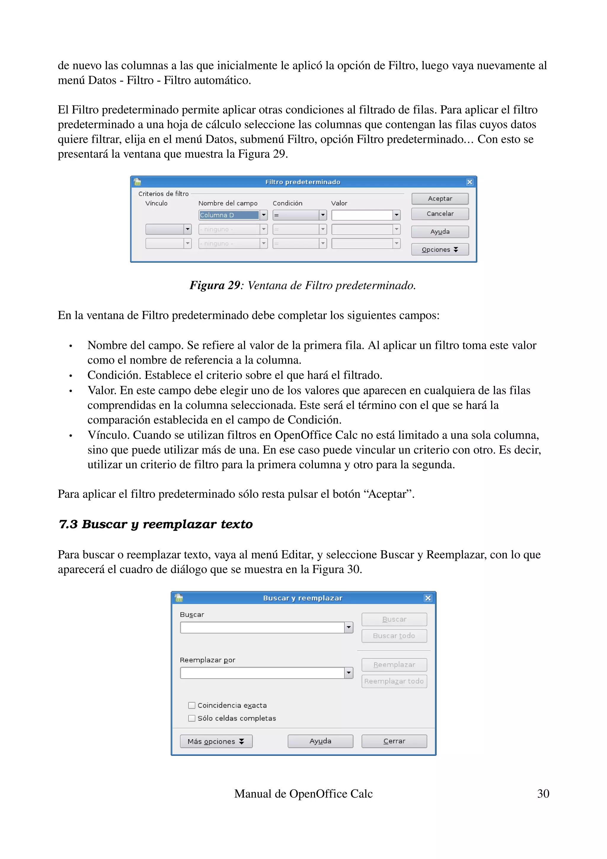de nuevo las columnas a las que inicialmente le aplicó la opción de Filtro, luego vaya nuevamente al 
menú Datos ­ Filtro ­ Filtro automático.

El Filtro predeterminado permite aplicar otras condiciones al filtrado de filas. Para aplicar el filtro 
predeterminado a una hoja de cálculo seleccione las columnas que contengan las filas cuyos datos 
quiere filtrar, elija en el menú Datos, submenú Filtro, opción Filtro predeterminado… Con esto se 
presentará la ventana que muestra la Figura 29.




                            Figura 29: Ventana de Filtro predeterminado.

En la ventana de Filtro predeterminado debe completar los siguientes campos:

  •   Nombre del campo. Se refiere al valor de la primera fila. Al aplicar un filtro toma este valor 
      como el nombre de referencia a la columna.
  •   Condición. Establece el criterio sobre el que hará el filtrado.
  •   Valor. En este campo debe elegir uno de los valores que aparecen en cualquiera de las filas 
      comprendidas en la columna seleccionada. Este será el término con el que se hará la 
      comparación establecida en el campo de Condición.
  •   Vínculo. Cuando se utilizan filtros en OpenOffice Calc no está limitado a una sola columna, 
      sino que puede utilizar más de una. En ese caso puede vincular un criterio con otro. Es decir, 
      utilizar un criterio de filtro para la primera columna y otro para la segunda.

Para aplicar el filtro predeterminado sólo resta pulsar el botón “Aceptar”.

7.3 Buscar y reemplazar texto

Para buscar o reemplazar texto, vaya al menú Editar, y seleccione Buscar y Reemplazar, con lo que 
aparecerá el cuadro de diálogo que se muestra en la Figura 30.




                                      Manual de OpenOffice Calc                                        30
 
