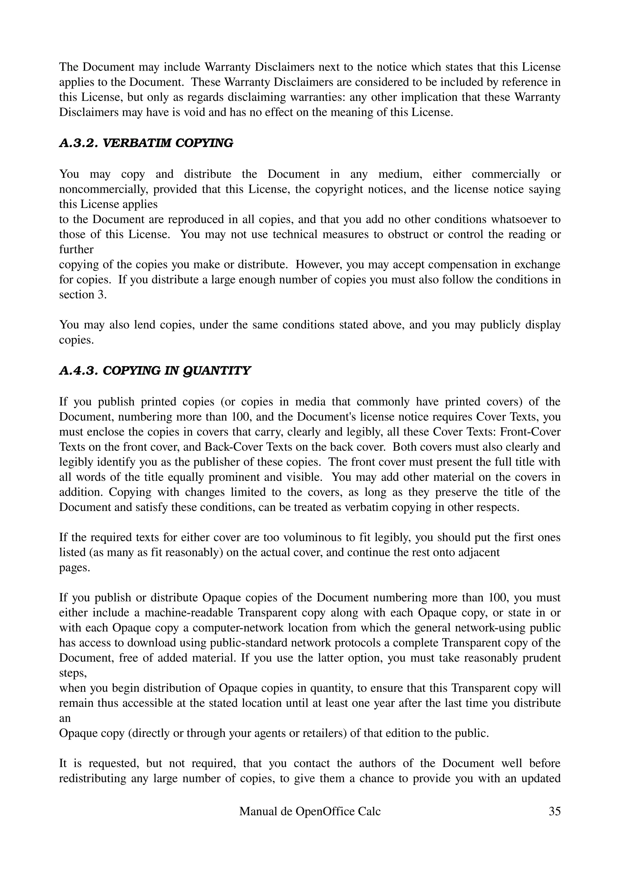 The Document may include Warranty Disclaimers next to the notice which states that this License 
applies to the Document.  These Warranty Disclaimers are considered to be included by reference in 
this License, but only as regards disclaiming warranties: any other implication that these Warranty 
Disclaimers may have is void and has no effect on the meaning of this License.

A.3.2. VERBATIM COPYING

You   may   copy   and   distribute   the   Document   in   any   medium,   either   commercially   or 
noncommercially, provided that this License, the copyright notices, and the license notice saying 
this License applies
to the Document are reproduced in all copies, and that you add no other conditions whatsoever to 
those of this License.   You may not use technical measures to obstruct or control the reading or 
further
copying of the copies you make or distribute.  However, you may accept compensation in exchange 
for copies.  If you distribute a large enough number of copies you must also follow the conditions in 
section 3.

You may also lend copies, under the same conditions stated above, and you may publicly display 
copies.

A.4.3. COPYING IN QUANTITY

If   you   publish   printed   copies   (or   copies   in   media   that   commonly   have   printed   covers)   of   the 
Document, numbering more than 100, and the Document's license notice requires Cover Texts, you 
must enclose the copies in covers that carry, clearly and legibly, all these Cover Texts: Front­Cover 
Texts on the front cover, and Back­Cover Texts on the back cover.  Both covers must also clearly and 
legibly identify you as the publisher of these copies.  The front cover must present the full title with 
all words of the title equally prominent and visible.  You may add other material on the covers in 
addition.   Copying with changes  limited  to the covers, as  long as  they preserve the  title of   the 
Document and satisfy these conditions, can be treated as verbatim copying in other respects.

If the required texts for either cover are too voluminous to fit legibly, you should put the first ones 
listed (as many as fit reasonably) on the actual cover, and continue the rest onto adjacent
pages.

If you publish or distribute Opaque copies of the Document numbering more than 100, you must 
either include a machine­readable Transparent copy along with each Opaque copy, or state in or 
with each Opaque copy a computer­network location from which the general network­using public 
has access to download using public­standard network protocols a complete Transparent copy of the 
Document, free of added material. If you use the latter option, you must take reasonably prudent 
steps,
when you begin distribution of Opaque copies in quantity, to ensure that this Transparent copy will 
remain thus accessible at the stated location until at least one year after the last time you distribute 
an
Opaque copy (directly or through your agents or retailers) of that edition to the public.

It   is   requested,   but   not   required,   that   you   contact   the   authors   of   the   Document   well   before 
redistributing any large number of copies, to give them a chance to provide you with an updated 

                                           Manual de OpenOffice Calc                                                  35
 