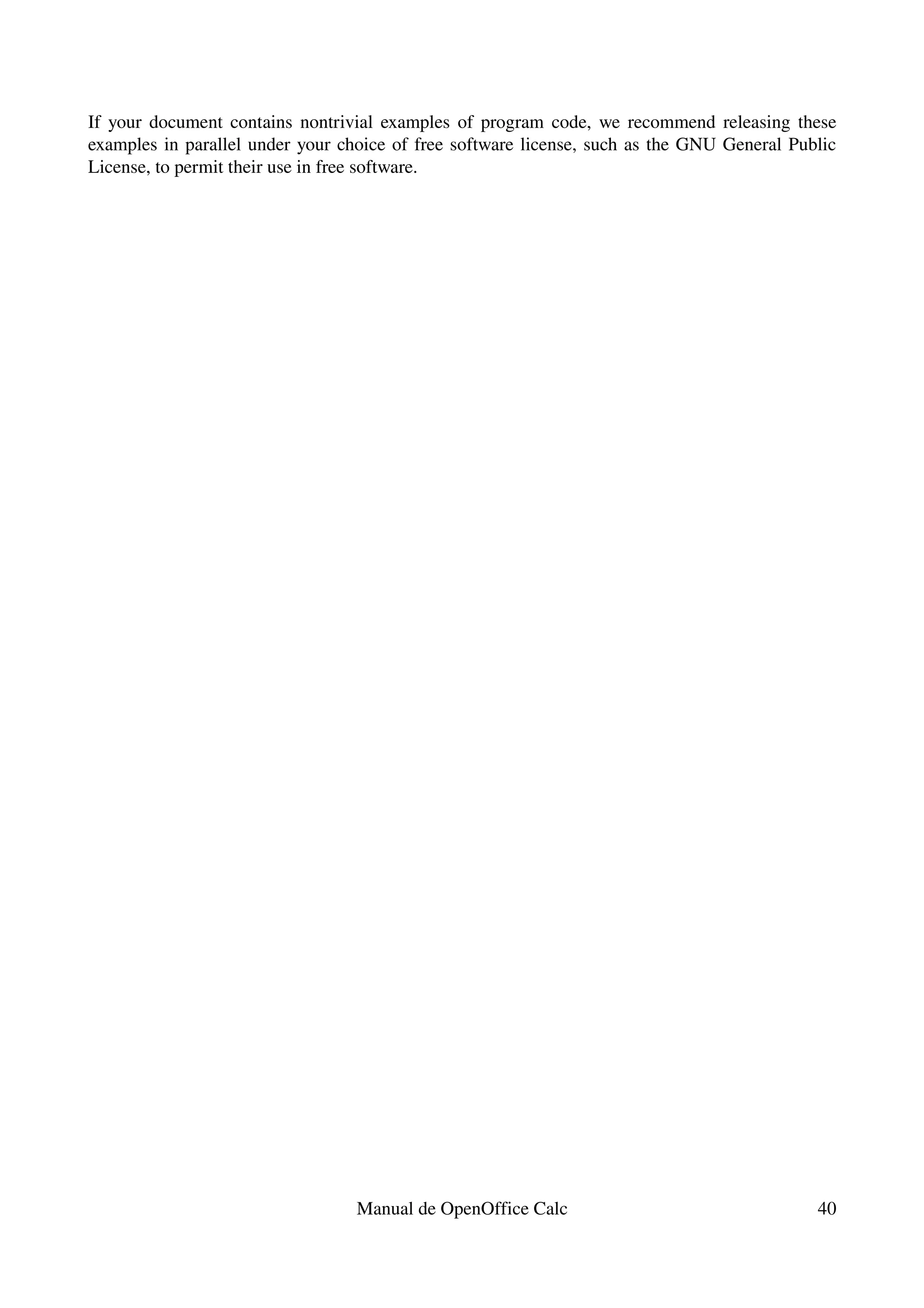 If your document contains nontrivial examples of program code, we recommend releasing these 
examples in parallel under your choice of free software license, such as the GNU General Public 
License, to permit their use in free software.




                                  Manual de OpenOffice Calc                                  40
 
