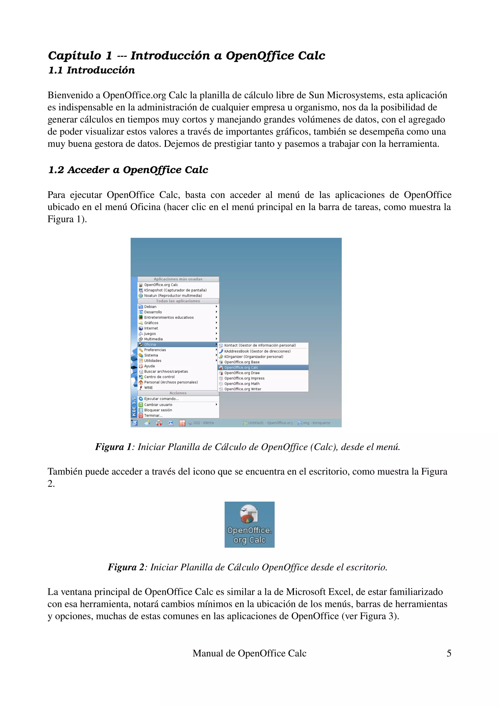 Capítulo 1 ­­­ Introducción a OpenOffice Calc
1.1 Introducción

Bienvenido a OpenOffice.org Calc la planilla de cálculo libre de Sun Microsystems, esta aplicación 
es indispensable en la administración de cualquier empresa u organismo, nos da la posibilidad de 
generar cálculos en tiempos muy cortos y manejando grandes volúmenes de datos, con el agregado 
de poder visualizar estos valores a través de importantes gráficos, también se desempeña como una 
muy buena gestora de datos. Dejemos de prestigiar tanto y pasemos a trabajar con la herramienta.

1.2 Acceder a OpenOffice Calc

Para   ejecutar   OpenOffice   Calc,   basta   con   acceder   al   menú   de   las   aplicaciones   de   OpenOffice 
ubicado en el menú Oficina (hacer clic en el menú principal en la barra de tareas, como muestra la 
Figura 1).




             Figura 1: Iniciar Planilla de Cálculo de OpenOffice (Calc), desde el menú. 

También puede acceder a través del icono que se encuentra en el escritorio, como muestra la Figura 
2.




                 Figura 2: Iniciar Planilla de Cálculo OpenOffice desde el escritorio. 

La ventana principal de OpenOffice Calc es similar a la de Microsoft Excel, de estar familiarizado 
con esa herramienta, notará cambios mínimos en la ubicación de los menús, barras de herramientas 
y opciones, muchas de estas comunes en las aplicaciones de OpenOffice (ver Figura 3).


                                         Manual de OpenOffice Calc                                                5
 