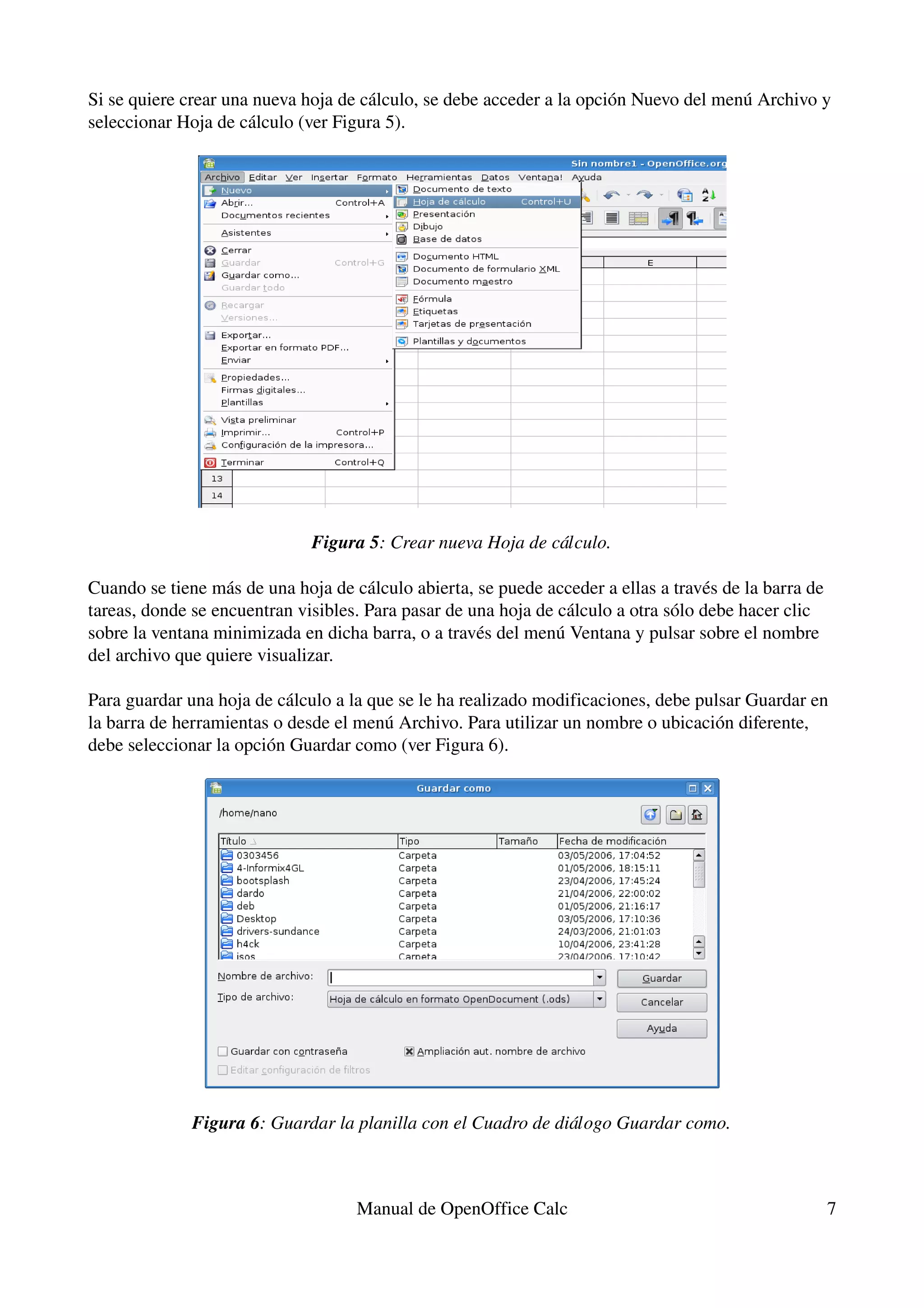 Si se quiere crear una nueva hoja de cálculo, se debe acceder a la opción Nuevo del menú Archivo y 
seleccionar Hoja de cálculo (ver Figura 5).




                              Figura 5: Crear nueva Hoja de cálculo.

Cuando se tiene más de una hoja de cálculo abierta, se puede acceder a ellas a través de la barra de 
tareas, donde se encuentran visibles. Para pasar de una hoja de cálculo a otra sólo debe hacer clic 
sobre la ventana minimizada en dicha barra, o a través del menú Ventana y pulsar sobre el nombre 
del archivo que quiere visualizar.

Para guardar una hoja de cálculo a la que se le ha realizado modificaciones, debe pulsar Guardar en 
la barra de herramientas o desde el menú Archivo. Para utilizar un nombre o ubicación diferente, 
debe seleccionar la opción Guardar como (ver Figura 6).




              Figura 6: Guardar la planilla con el Cuadro de diálogo Guardar como.



                                    Manual de OpenOffice Calc                                       7
 
