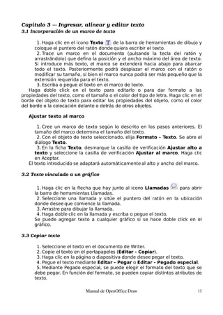 Capítulo 3 ­­­ Ingresar, alinear y editar texto
3.1 Incorporación de un marco de texto

       1. Haga clic en el icono Texto     de la barra de herramientas de dibujo y
      coloque el puntero del ratón donde quiera escribir el texto.
       2. Trace un marco en el documento (pulsando la tecla del ratón y
      arrastrándolo) que defina la posición y el ancho máximo del área de texto.
      Si introduce más texto, el marco se extenderá hacia abajo para abarcar
      todo el texto. Posteriormente podrá desplazar el marco con el ratón o
      modificar su tamaño, si bien el marco nunca podrá ser más pequeño que la
      extensión requerida para el texto.
       3. Escriba o pegue el texto en el marco de texto.
   Haga doble click en el texto para editarlo o para dar formato a las
propiedades del texto, como el tamaño o el color del tipo de letra. Haga clic en el
borde del objeto de texto para editar las propiedades del objeto, como el color
del borde o la colocación delante o detrás de otros objetos.

   Ajustar texto al marco

       1. Cree un marco de texto según lo descrito en los pasos anteriores. El
      tamaño del marco determina el tamaño del texto.
       2. Con el objeto de texto seleccionado, elija Formato - Texto. Se abre el
      diálogo Texto.
       3. En la ficha Texto, desmarque la casilla de verificación Ajustar alto a
      texto y seleccione la casilla de verificación Ajustar al marco. Haga clic
      en Aceptar.
   El texto introducido se adaptará automáticamente al alto y ancho del marco.

3.2 Texto vinculado a un gráfico


       1. Haga clic en la flecha que hay junto al icono Llamadas    para abrir
      la barra de herramientas Llamadas.
       2. Seleccione una llamada y sitúe el puntero del ratón en la ubicación
      donde desee que comience la llamada.
       3. Arrastre para dibujar la llamada.
       4. Haga doble clic en la llamada y escriba o pegue el texto.
      Se puede agregar texto a cualquier gráfico si se hace doble click en el
      gráfico.

3.3 Copiar texto

       1. Seleccione el texto en el documento de Writer.
       2. Copie el texto en el portapapeles (Editar - Copiar).
       3. Haga clic en la página o diapositiva donde desee pegar el texto.
       4. Pegue el texto mediante Editar - Pegar o Editar - Pegado especial.
       5. Mediante Pegado especial, se puede elegir el formato del texto que se
      debe pegar. En función del formato, se pueden copiar distintos atributos de
      texto.

                             Manual de OpenOffice Draw                           11
 